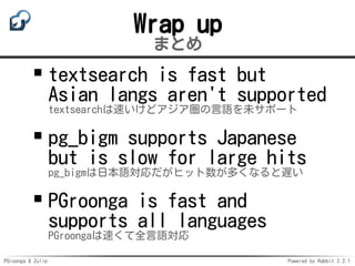 PGroonga & Zulip Powered by Rabbit 2.2.1
Wrap up
まとめ
textsearch is fast but
Asian langs aren't supported
textsearchは速いけどアジア圏の言語を未サポート
pg_bigm supports Japanese
but is slow for large hits
pg_bigmは日本語対応だがヒット数が多くなると遅い
PGroonga is fast and
supports all languages
PGroongaは速くて全言語対応
 