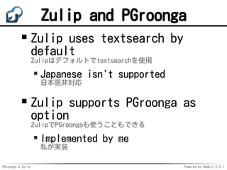 PGroonga & Zulip Powered by Rabbit 2.2.1
Zulip and PGroonga
Zulip uses textsearch by
default
Zulipはデフォルトでtextsearchを使用
Japanese isn't supported
日本語非対応
Zulip supports PGroonga as
option
ZulipでPGroongaも使うこともできる
Implemented by me
私が実装
 