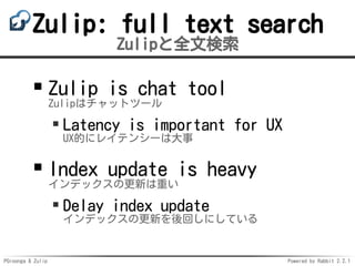 PGroonga & Zulip Powered by Rabbit 2.2.1
Zulip: full text search
Zulipと全文検索
Zulip is chat tool
Zulipはチャットツール
Latency is important for UX
UX的にレイテンシーは大事
Index update is heavy
インデックスの更新は重い
Delay index update
インデックスの更新を後回しにしている
 