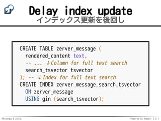 PGroonga & Zulip Powered by Rabbit 2.2.1
Delay index update
インデックス更新を後回し
CREATE TABLE zerver_message (
rendered_content text,
-- ... ↓Column for full text search
search_tsvector tsvector
); -- ↓Index for full text search
CREATE INDEX zerver_message_search_tsvector
ON zerver_message
USING gin (search_tsvector);
 