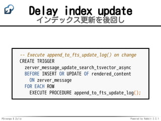 PGroonga & Zulip Powered by Rabbit 2.2.1
Delay index update
インデックス更新を後回し
-- Execute append_to_fts_update_log() on change
CREATE TRIGGER
zerver_message_update_search_tsvector_async
BEFORE INSERT OR UPDATE OF rendered_content
ON zerver_message
FOR EACH ROW
EXECUTE PROCEDURE append_to_fts_update_log();
 