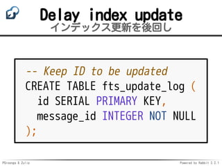 PGroonga & Zulip Powered by Rabbit 2.2.1
Delay index update
インデックス更新を後回し
-- Keep ID to be updated
CREATE TABLE fts_update_log (
id SERIAL PRIMARY KEY,
message_id INTEGER NOT NULL
);
 
