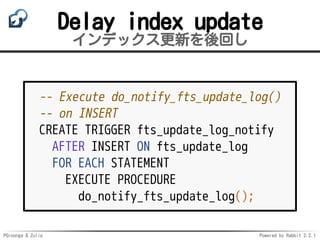 PGroonga & Zulip Powered by Rabbit 2.2.1
Delay index update
インデックス更新を後回し
-- Execute do_notify_fts_update_log()
-- on INSERT
CREATE TRIGGER fts_update_log_notify
AFTER INSERT ON fts_update_log
FOR EACH STATEMENT
EXECUTE PROCEDURE
do_notify_fts_update_log();
 
