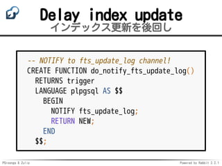 PGroonga & Zulip Powered by Rabbit 2.2.1
Delay index update
インデックス更新を後回し
-- NOTIFY to fts_update_log channel!
CREATE FUNCTION do_notify_fts_update_log()
RETURNS trigger
LANGUAGE plpgsql AS $$
BEGIN
NOTIFY fts_update_log;
RETURN NEW;
END
$$;
 