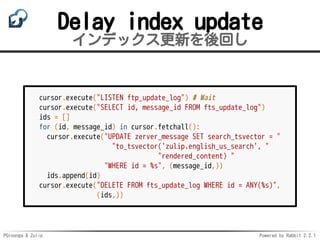PGroonga & Zulip Powered by Rabbit 2.2.1
Delay index update
インデックス更新を後回し
cursor.execute("LISTEN ftp_update_log") # Wait
cursor.execute("SELECT id, message_id FROM fts_update_log")
ids = []
for (id, message_id) in cursor.fetchall():
cursor.execute("UPDATE zerver_message SET search_tsvector = "
"to_tsvector('zulip.english_us_search', "
"rendered_content) "
"WHERE id = %s", (message_id,))
ids.append(id)
cursor.execute("DELETE FROM fts_update_log WHERE id = ANY(%s)",
(ids,))
 