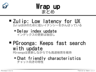 PGroonga & Zulip Powered by Rabbit 2.2.1
Wrap up
まとめ
Zulip: Low latency for UX
ZulipはUXのために低レイテンシーをがんばっている
Delay index update
インデックスの更新は後回し
PGroonga: Keeps fast search
with update
PGroongaは更新しながらでも高速検索を維持
Chat friendly characteristics
チャット向きの特性
 
