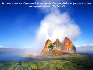 Para bien o para mal el geiser no tiene una entrada abierta al público, ya que pertenece a un
rancho privado llamado "Fly Ranch".
 