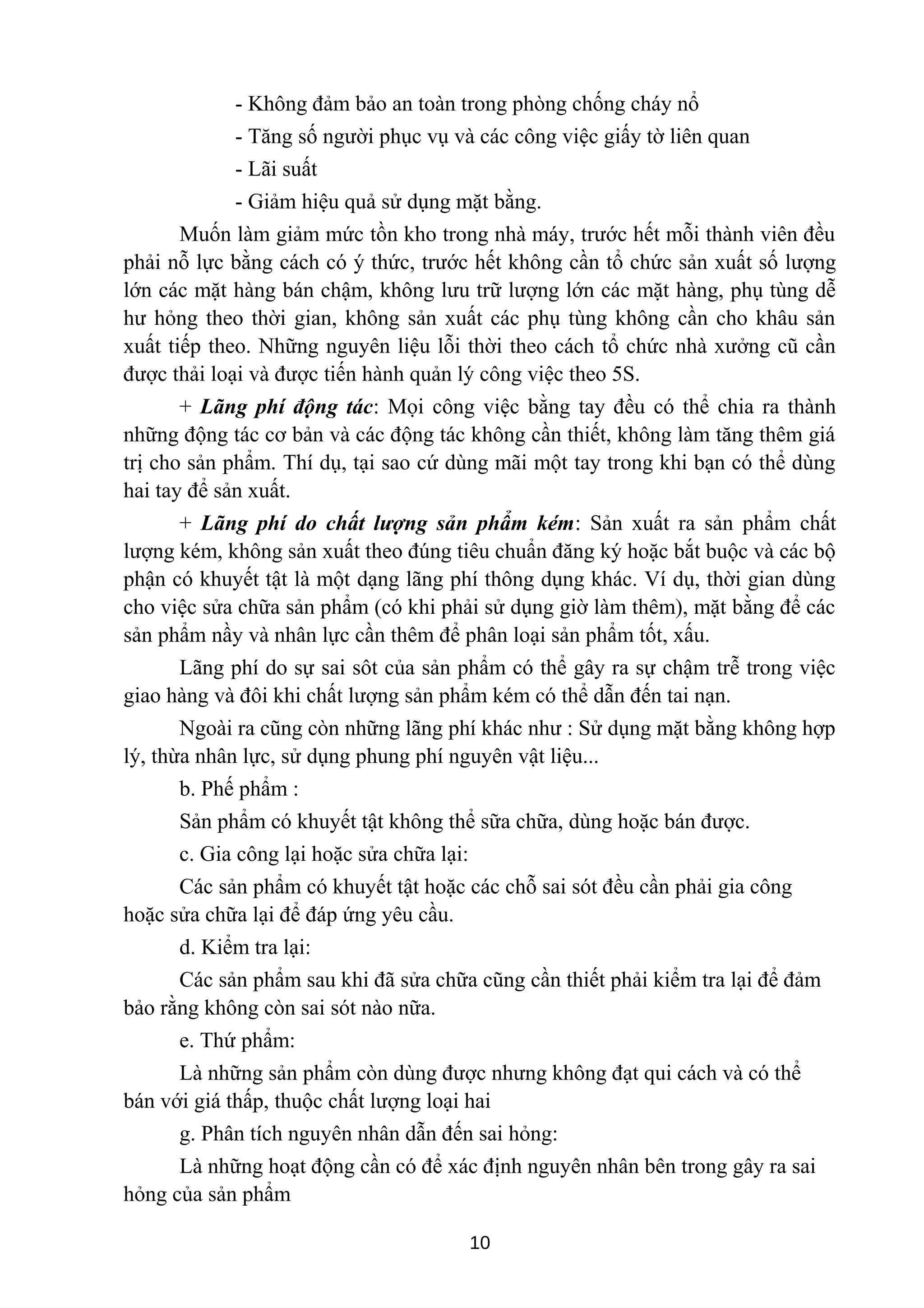 - Không đảm bảo an toàn trong phòng chống cháy nổ
- Tăng số người phục vụ và các công việc giấy tờ liên quan
- Lãi suất
- Giảm hiệu quả sử dụng mặt bằng.
Muốn làm giảm mức tồn kho trong nhà máy, trước hết mỗi thành viên đều
phải nỗ lực bằng cách có ý thức, trước hết không cần tổ chức sản xuất số lượng
lớn các mặt hàng bán chậm, không lưu trữ lượng lớn các mặt hàng, phụ tùng dễ
hư hỏng theo thời gian, không sản xuất các phụ tùng không cần cho khâu sản
xuất tiếp theo. Những nguyên liệu lỗi thời theo cách tổ chức nhà xưởng cũ cần
được thải loại và được tiến hành quản lý công việc theo 5S.
+ Lãng phí động tác: Mọi công việc bằng tay đều có thể chia ra thành
những động tác cơ bản và các động tác không cần thiết, không làm tăng thêm giá
trị cho sản phẩm. Thí dụ, tại sao cứ dùng mãi một tay trong khi bạn có thể dùng
hai tay để sản xuất.
+ Lãng phí do chất lượng sản phẩm kém: Sản xuất ra sản phẩm chất
lượng kém, không sản xuất theo đúng tiêu chuẩn đăng ký hoặc bắt buộc và các bộ
phận có khuyết tật là một dạng lãng phí thông dụng khác. Ví dụ, thời gian dùng
cho việc sửa chữa sản phẩm (có khi phải sử dụng giờ làm thêm), mặt bằng để các
sản phẩm nầy và nhân lực cần thêm để phân loại sản phẩm tốt, xấu.
Lãng phí do sự sai sôt của sản phẩm có thể gây ra sự chậm trễ trong việc
giao hàng và đôi khi chất lượng sản phẩm kém có thể dẫn đến tai nạn.
Ngoài ra cũng còn những lãng phí khác như : Sử dụng mặt bằng không hợp
lý, thừa nhân lực, sử dụng phung phí nguyên vật liệu...
b. Phế phẩm :
Sản phẩm có khuyết tật không thể sữa chữa, dùng hoặc bán được.
c. Gia công lại hoặc sửa chữa lại:
Các sản phẩm có khuyết tật hoặc các chỗ sai sót đều cần phải gia công
hoặc sửa chữa lại để đáp ứng yêu cầu.
d. Kiểm tra lại:
Các sản phẩm sau khi đã sửa chữa cũng cần thiết phải kiểm tra lại để đảm
bảo rằng không còn sai sót nào nữa.
e. Thứ phẩm:
Là những sản phẩm còn dùng được nhưng không đạt qui cách và có thể
bán với giá thấp, thuộc chất lượng loại hai
g. Phân tích nguyên nhân dẫn đến sai hỏng:
Là những hoạt động cần có để xác định nguyên nhân bên trong gây ra sai
hỏng của sản phẩm
10
 