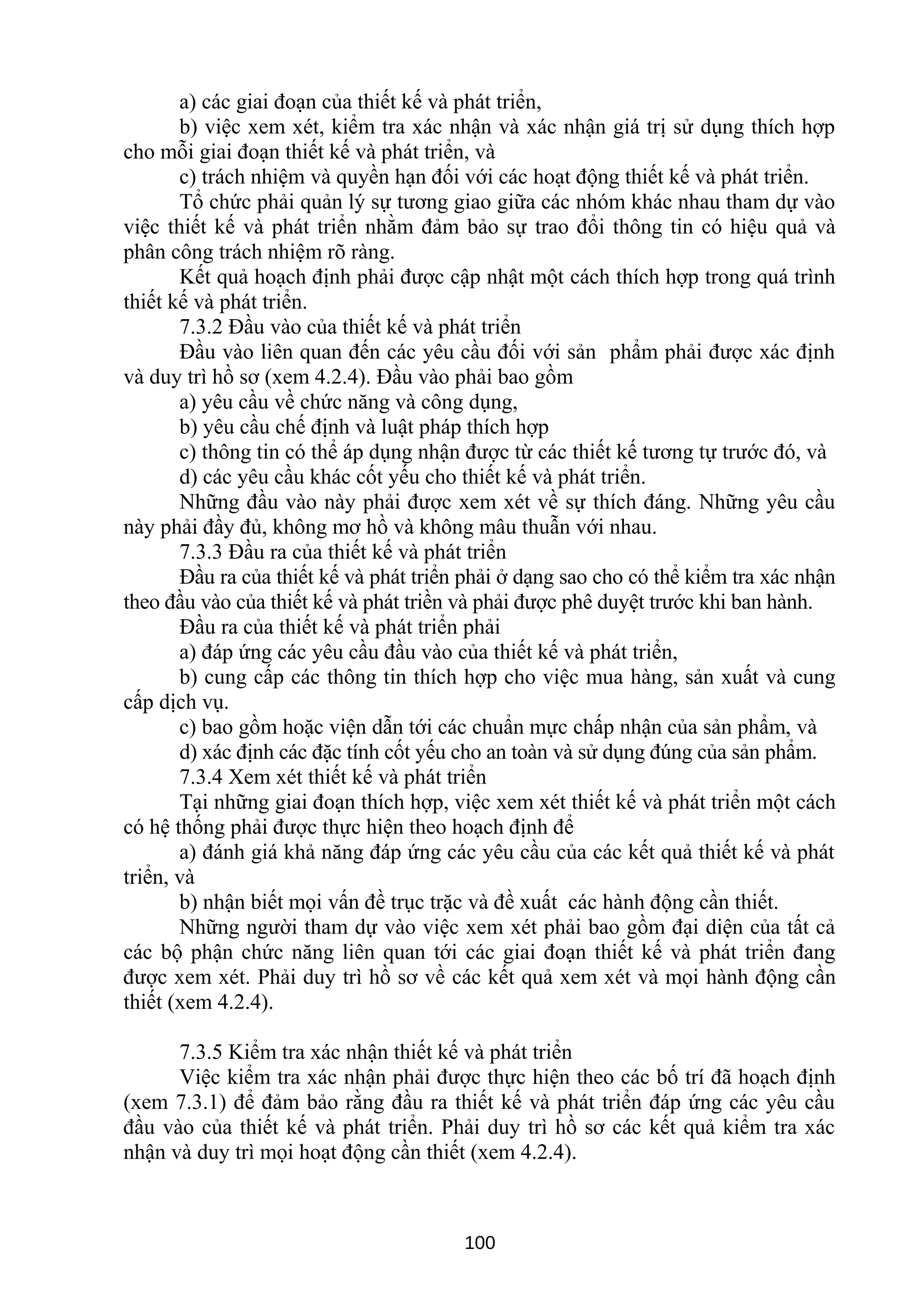a) các giai đoạn của thiết kế và phát triển,
b) việc xem xét, kiểm tra xác nhận và xác nhận giá trị sử dụng thích hợp
cho mỗi giai đoạn thiết kế và phát triển, và
c) trách nhiệm và quyền hạn đối với các hoạt động thiết kế và phát triển.
Tổ chức phải quản lý sự tương giao giữa các nhóm khác nhau tham dự vào
việc thiết kế và phát triển nhằm đảm bảo sự trao đổi thông tin có hiệu quả và
phân công trách nhiệm rõ ràng.
Kết quả hoạch định phải được cập nhật một cách thích hợp trong quá trình
thiết kế và phát triển.
7.3.2 Đầu vào của thiết kế và phát triển
Đầu vào liên quan đến các yêu cầu đối với sản phẩm phải được xác định
và duy trì hồ sơ (xem 4.2.4). Đầu vào phải bao gồm
a) yêu cầu về chức năng và công dụng,
b) yêu cầu chế định và luật pháp thích hợp
c) thông tin có thể áp dụng nhận được từ các thiết kế tương tự trước đó, và
d) các yêu cầu khác cốt yếu cho thiết kế và phát triển.
Những đầu vào này phải được xem xét về sự thích đáng. Những yêu cầu
này phải đầy đủ, không mơ hồ và không mâu thuẫn với nhau.
7.3.3 Đầu ra của thiết kế và phát triển
Đầu ra của thiết kế và phát triển phải ở dạng sao cho có thể kiểm tra xác nhận
theo đầu vào của thiết kế và phát triền và phải được phê duyệt trước khi ban hành.
Đầu ra của thiết kế và phát triển phải
a) đáp ứng các yêu cầu đầu vào của thiết kế và phát triển,
b) cung cấp các thông tin thích hợp cho việc mua hàng, sản xuất và cung
cấp dịch vụ.
c) bao gồm hoặc viện dẫn tới các chuẩn mực chấp nhận của sản phẩm, và
d) xác định các đặc tính cốt yếu cho an toàn và sử dụng đúng của sản phẩm.
7.3.4 Xem xét thiết kế và phát triển
Tại những giai đoạn thích hợp, việc xem xét thiết kế và phát triển một cách
có hệ thống phải được thực hiện theo hoạch định để
a) đánh giá khả năng đáp ứng các yêu cầu của các kết quả thiết kế và phát
triển, và
b) nhận biết mọi vấn đề trục trặc và đề xuất các hành động cần thiết.
Những người tham dự vào việc xem xét phải bao gồm đại diện của tất cả
các bộ phận chức năng liên quan tới các giai đoạn thiết kế và phát triển đang
được xem xét. Phải duy trì hồ sơ về các kết quả xem xét và mọi hành động cần
thiết (xem 4.2.4).
7.3.5 Kiểm tra xác nhận thiết kế và phát triển
Việc kiểm tra xác nhận phải được thực hiện theo các bố trí đã hoạch định
(xem 7.3.1) để đảm bảo rằng đầu ra thiết kế và phát triển đáp ứng các yêu cầu
đầu vào của thiết kế và phát triển. Phải duy trì hồ sơ các kết quả kiểm tra xác
nhận và duy trì mọi hoạt động cần thiết (xem 4.2.4).
100
 