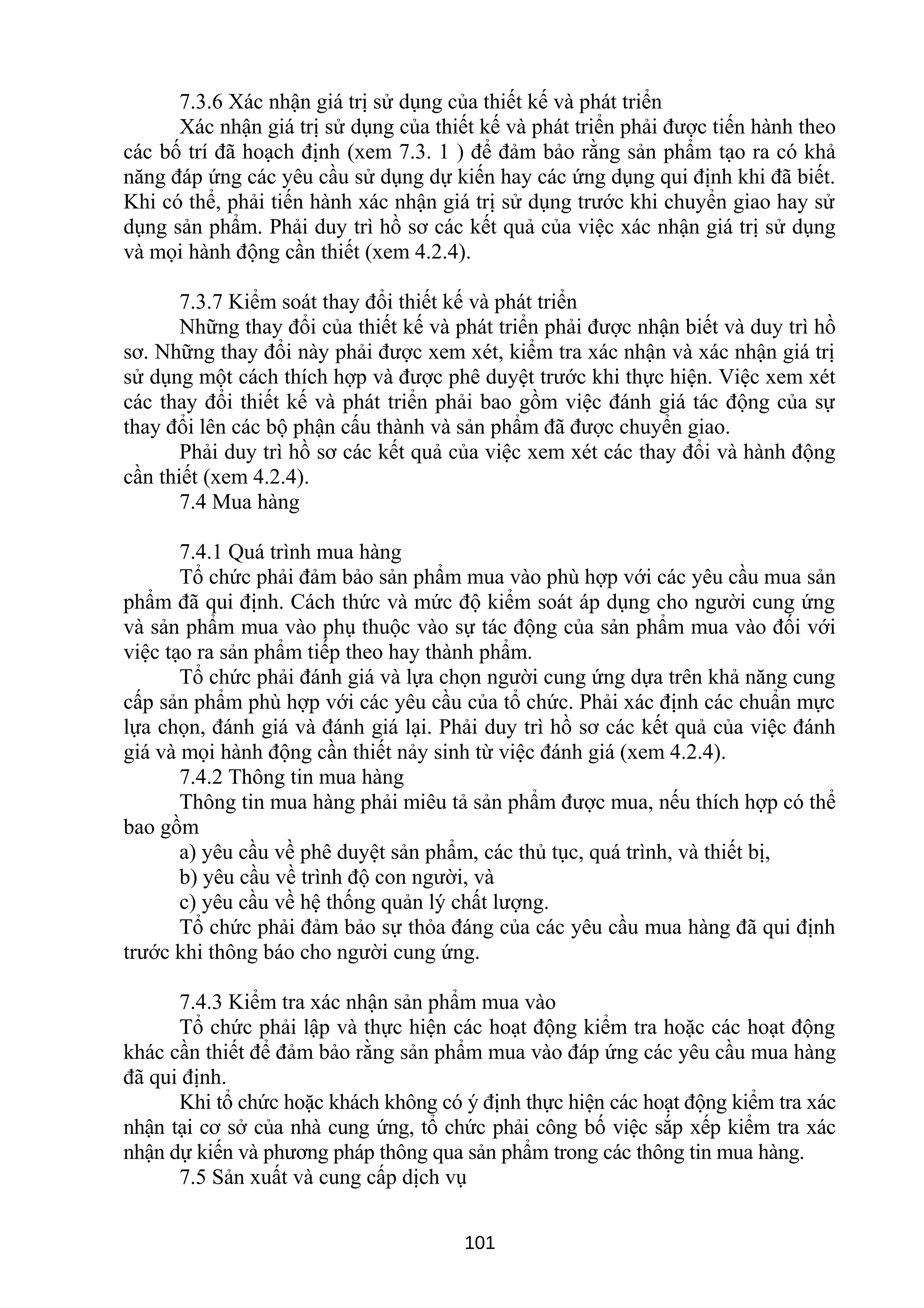 7.3.6 Xác nhận giá trị sử dụng của thiết kế và phát triển
Xác nhận giá trị sử dụng của thiết kế và phát triển phải được tiến hành theo
các bố trí đã hoạch định (xem 7.3. 1 ) để đảm bảo rằng sản phẩm tạo ra có khả
năng đáp ứng các yêu cầu sử dụng dự kiến hay các ứng dụng qui định khi đã biết.
Khi có thể, phải tiến hành xác nhận giá trị sử dụng trước khi chuyển giao hay sử
dụng sản phẩm. Phải duy trì hồ sơ các kết quả của việc xác nhận giá trị sử dụng
và mọi hành động cần thiết (xem 4.2.4).
7.3.7 Kiểm soát thay đổi thiết kế và phát triển
Những thay đổi của thiết kế và phát triển phải được nhận biết và duy trì hồ
sơ. Những thay đổi này phải được xem xét, kiểm tra xác nhận và xác nhận giá trị
sử dụng một cách thích hợp và được phê duyệt trước khi thực hiện. Việc xem xét
các thay đổi thiết kế và phát triển phải bao gồm việc đánh giá tác động của sự
thay đổi lên các bộ phận cấu thành và sản phẩm đã được chuyển giao.
Phải duy trì hồ sơ các kết quả của việc xem xét các thay đổi và hành động
cần thiết (xem 4.2.4).
7.4 Mua hàng
7.4.1 Quá trình mua hàng
Tổ chức phải đảm bảo sản phẩm mua vào phù hợp với các yêu cầu mua sản
phẩm đã qui định. Cách thức và mức độ kiểm soát áp dụng cho người cung ứng
và sản phẩm mua vào phụ thuộc vào sự tác động của sản phẩm mua vào đối với
việc tạo ra sản phẩm tiếp theo hay thành phẩm.
Tổ chức phải đánh giá và lựa chọn người cung ứng dựa trên khả năng cung
cấp sản phẩm phù hợp với các yêu cầu của tổ chức. Phải xác định các chuẩn mực
lựa chọn, đánh giá và đánh giá lại. Phải duy trì hồ sơ các kết quả của việc đánh
giá và mọi hành động cần thiết nảy sinh từ việc đánh giá (xem 4.2.4).
7.4.2 Thông tin mua hàng
Thông tin mua hàng phải miêu tả sản phẩm được mua, nếu thích hợp có thể
bao gồm
a) yêu cầu về phê duyệt sản phẩm, các thủ tục, quá trình, và thiết bị,
b) yêu cầu về trình độ con người, và
c) yêu cầu về hệ thống quản lý chất lượng.
Tổ chức phải đảm bảo sự thỏa đáng của các yêu cầu mua hàng đã qui định
trước khi thông báo cho người cung ứng.
7.4.3 Kiểm tra xác nhận sản phẩm mua vào
Tổ chức phải lập và thực hiện các hoạt động kiểm tra hoặc các hoạt động
khác cần thiết để đảm bảo rằng sản phẩm mua vào đáp ứng các yêu cầu mua hàng
đã qui định.
Khi tổ chức hoặc khách không có ý định thực hiện các hoạt động kiểm tra xác
nhận tại cơ sở của nhà cung ứng, tổ chức phải công bố việc sắp xếp kiểm tra xác
nhận dự kiến và phương pháp thông qua sản phẩm trong các thông tin mua hàng.
7.5 Sản xuất và cung cấp dịch vụ
101
 