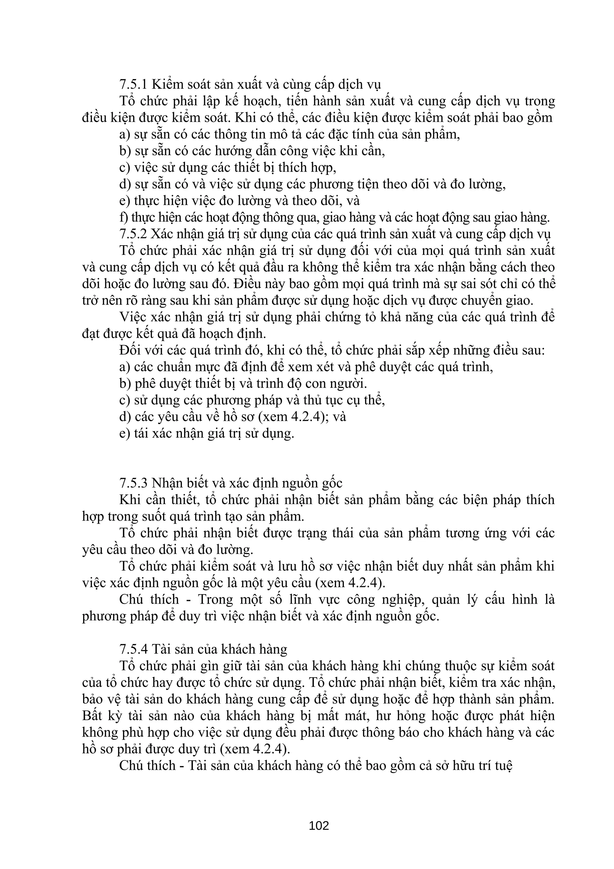 7.5.1 Kiểm soát sản xuất và cùng cấp dịch vụ
Tổ chức phải lập kế hoạch, tiến hành sản xuất và cung cấp dịch vụ trong
điều kiện được kiểm soát. Khi có thể, các điều kiện được kiểm soát phải bao gồm
a) sự sẵn có các thông tin mô tả các đặc tính của sản phẩm,
b) sự sẵn có các hướng dẫn công việc khi cần,
c) việc sử dụng các thiết bị thích hợp,
d) sự sẵn có và việc sử dụng các phương tiện theo dõi và đo lường,
e) thực hiện việc đo lường và theo dõi, và
f) thực hiện các hoạt động thông qua, giao hàng và các hoạt động sau giao hàng.
7.5.2 Xác nhận giá trị sử dụng của các quá trình sản xuất và cung cấp dịch vụ
Tổ chức phải xác nhận giá trị sử dụng đối với của mọi quá trình sản xuất
và cung cấp dịch vụ có kết quả đầu ra không thể kiểm tra xác nhận bằng cách theo
dõi hoặc đo lường sau đó. Điều này bao gồm mọi quá trình mà sự sai sót chỉ có thể
trở nên rõ ràng sau khi sản phẩm được sử dụng hoặc dịch vụ được chuyển giao.
Việc xác nhận giá trị sử dụng phải chứng tỏ khả năng của các quá trình để
đạt được kết quả đã hoạch định.
Đối với các quá trình đó, khi có thể, tổ chức phải sắp xếp những điều sau:
a) các chuẩn mực đã định để xem xét và phê duyệt các quá trình,
b) phê duyệt thiết bị và trình độ con người.
c) sử dụng các phương pháp và thủ tục cụ thể,
d) các yêu cầu về hồ sơ (xem 4.2.4); và
e) tái xác nhận giá trị sử dụng.
7.5.3 Nhận biết và xác định nguồn gốc
Khi cần thiết, tổ chức phải nhận biết sản phẩm bằng các biện pháp thích
hợp trong suốt quá trình tạo sản phẩm.
Tổ chức phải nhận biết được trạng thái của sản phẩm tương ứng với các
yêu cầu theo dõi và đo lường.
Tổ chức phải kiểm soát và lưu hồ sơ việc nhận biết duy nhất sản phẩm khi
việc xác định nguồn gốc là một yêu cầu (xem 4.2.4).
Chú thích - Trong một số lĩnh vực công nghiệp, quản lý cấu hình là
phương pháp để duy trì việc nhận biết và xác định nguồn gốc.
7.5.4 Tài sản của khách hàng
Tổ chức phải gìn giữ tài sản của khách hàng khi chúng thuộc sự kiểm soát
của tổ chức hay được tổ chức sử dụng. Tổ chức phải nhận biết, kiểm tra xác nhận,
bảo vệ tài sản do khách hàng cung cấp để sử dụng hoặc để hợp thành sản phẩm.
Bất kỳ tài sản nào của khách hàng bị mất mát, hư hỏng hoặc được phát hiện
không phù hợp cho việc sử dụng đều phải được thông báo cho khách hàng và các
hồ sơ phải được duy trì (xem 4.2.4).
Chú thích - Tài sản của khách hàng có thể bao gồm cả sở hữu trí tuệ
102
 