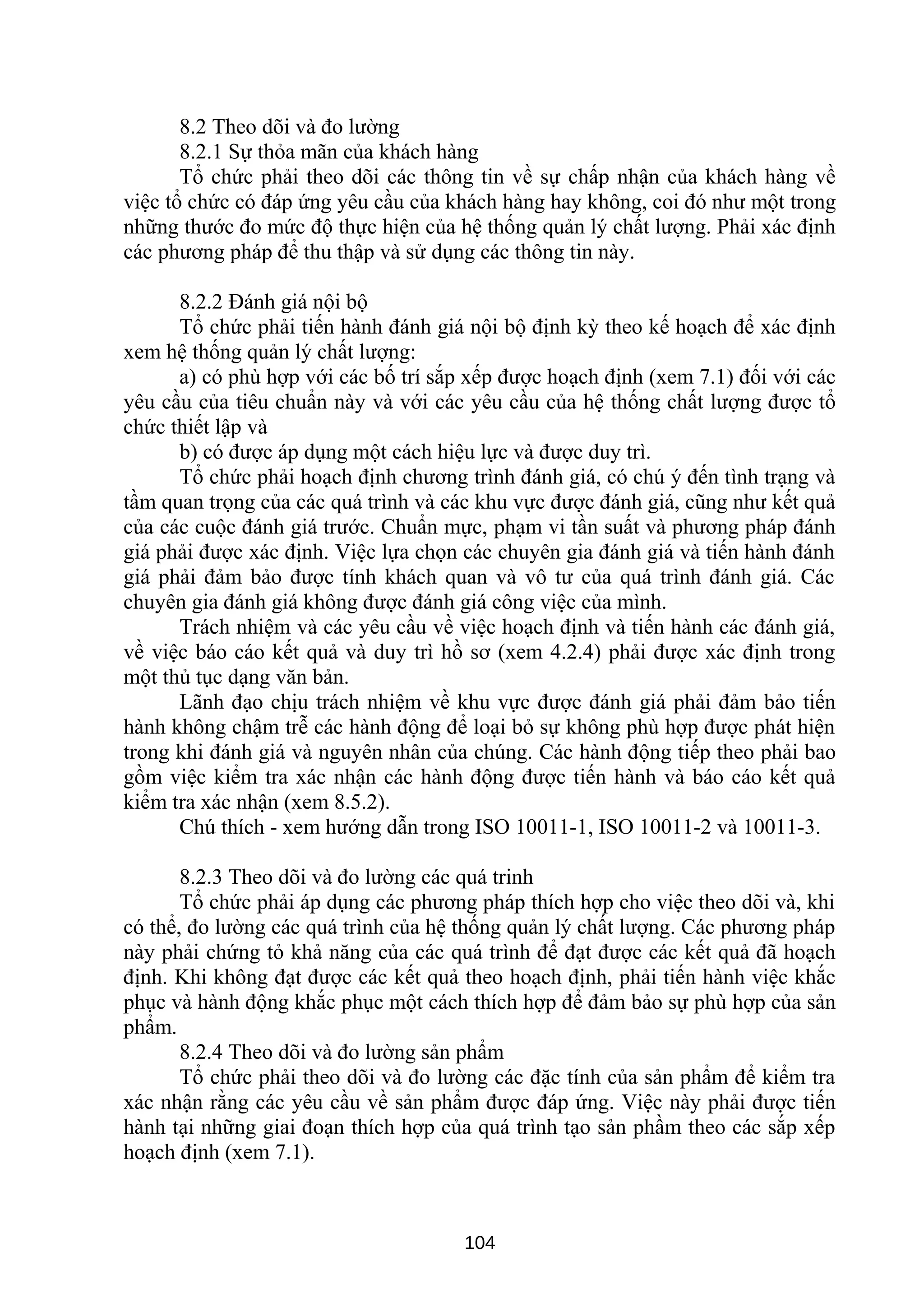 8.2 Theo dõi và đo lường
8.2.1 Sự thỏa mãn của khách hàng
Tổ chức phải theo dõi các thông tin về sự chấp nhận của khách hàng về
việc tổ chức có đáp ứng yêu cầu của khách hàng hay không, coi đó như một trong
những thước đo mức độ thực hiện của hệ thống quản lý chất lượng. Phải xác định
các phương pháp để thu thập và sử dụng các thông tin này.
8.2.2 Đánh giá nội bộ
Tổ chức phải tiến hành đánh giá nội bộ định kỳ theo kế hoạch để xác định
xem hệ thống quản lý chất lượng:
a) có phù hợp với các bố trí sắp xếp được hoạch định (xem 7.1) đối với các
yêu cầu của tiêu chuẩn này và với các yêu cầu của hệ thống chất lượng được tổ
chức thiết lập và
b) có được áp dụng một cách hiệu lực và được duy trì.
Tổ chức phải hoạch định chương trình đánh giá, có chú ý đến tình trạng và
tầm quan trọng của các quá trình và các khu vực được đánh giá, cũng như kết quả
của các cuộc đánh giá trước. Chuẩn mực, phạm vi tần suất và phương pháp đánh
giá phải được xác định. Việc lựa chọn các chuyên gia đánh giá và tiến hành đánh
giá phải đảm bảo được tính khách quan và vô tư của quá trình đánh giá. Các
chuyên gia đánh giá không được đánh giá công việc của mình.
Trách nhiệm và các yêu cầu về việc hoạch định và tiến hành các đánh giá,
về việc báo cáo kết quả và duy trì hồ sơ (xem 4.2.4) phải được xác định trong
một thủ tục dạng văn bản.
Lãnh đạo chịu trách nhiệm về khu vực được đánh giá phải đảm bảo tiến
hành không chậm trễ các hành động để loại bỏ sự không phù hợp được phát hiện
trong khi đánh giá và nguyên nhân của chúng. Các hành động tiếp theo phải bao
gồm việc kiểm tra xác nhận các hành động được tiến hành và báo cáo kết quả
kiểm tra xác nhận (xem 8.5.2).
Chú thích - xem hướng dẫn trong ISO 10011-1, ISO 10011-2 và 10011-3.
8.2.3 Theo dõi và đo lường các quá trinh
Tổ chức phải áp dụng các phương pháp thích hợp cho việc theo dõi và, khi
có thể, đo lường các quá trình của hệ thống quản lý chất lượng. Các phương pháp
này phải chứng tỏ khả năng của các quá trình để đạt được các kết quả đã hoạch
định. Khi không đạt được các kết quả theo hoạch định, phải tiến hành việc khắc
phục và hành động khắc phục một cách thích hợp để đảm bảo sự phù hợp của sản
phẩm.
8.2.4 Theo dõi và đo lường sản phẩm
Tổ chức phải theo dõi và đo lường các đặc tính của sản phẩm để kiểm tra
xác nhận rằng các yêu cầu về sản phẩm được đáp ứng. Việc này phải được tiến
hành tại những giai đoạn thích hợp của quá trình tạo sản phầm theo các sắp xếp
hoạch định (xem 7.1).
104
 