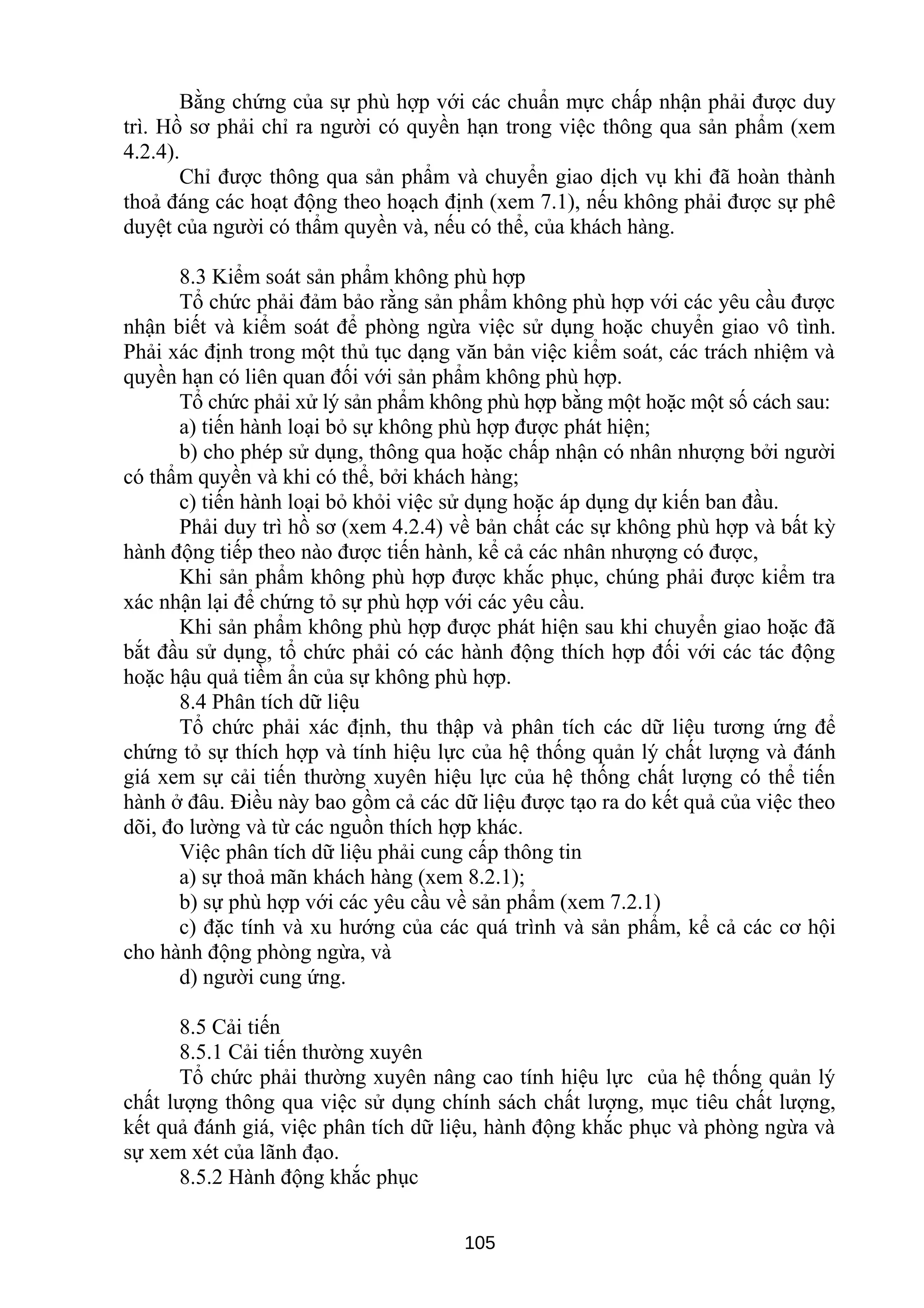 Bằng chứng của sự phù hợp với các chuẩn mực chấp nhận phải được duy
trì. Hồ sơ phải chỉ ra người có quyền hạn trong việc thông qua sản phẩm (xem
4.2.4).
Chỉ được thông qua sản phẩm và chuyển giao dịch vụ khi đã hoàn thành
thoả đáng các hoạt động theo hoạch định (xem 7.1), nếu không phải được sự phê
duyệt của người có thẩm quyền và, nếu có thể, của khách hàng.
8.3 Kiểm soát sản phẩm không phù hợp
Tổ chức phải đảm bảo rằng sản phẩm không phù hợp với các yêu cầu được
nhận biết và kiểm soát để phòng ngừa việc sử dụng hoặc chuyển giao vô tình.
Phải xác định trong một thủ tục dạng văn bản việc kiểm soát, các trách nhiệm và
quyền hạn có liên quan đối với sản phẩm không phù hợp.
Tổ chức phải xử lý sản phẩm không phù hợp bằng một hoặc một số cách sau:
a) tiến hành loại bỏ sự không phù hợp được phát hiện;
b) cho phép sử dụng, thông qua hoặc chấp nhận có nhân nhượng bởi người
có thẩm quyền và khi có thể, bởi khách hàng;
c) tiến hành loại bỏ khỏi việc sử dụng hoặc áp dụng dự kiến ban đầu.
Phải duy trì hồ sơ (xem 4.2.4) về bản chất các sự không phù hợp và bất kỳ
hành động tiếp theo nào được tiến hành, kể cả các nhân nhượng có được,
Khi sản phẩm không phù hợp được khắc phục, chúng phải được kiểm tra
xác nhận lại để chứng tỏ sự phù hợp với các yêu cầu.
Khi sản phẩm không phù hợp được phát hiện sau khi chuyển giao hoặc đã
bắt đầu sử dụng, tổ chức phải có các hành động thích hợp đối với các tác động
hoặc hậu quả tiềm ẩn của sự không phù hợp.
8.4 Phân tích dữ liệu
Tổ chức phải xác định, thu thập và phân tích các dữ liệu tương ứng để
chứng tỏ sự thích hợp và tính hiệu lực của hệ thống quản lý chất lượng và đánh
giá xem sự cải tiến thường xuyên hiệu lực của hệ thống chất lượng có thể tiến
hành ở đâu. Điều này bao gồm cả các dữ liệu được tạo ra do kết quả của việc theo
dõi, đo lường và từ các nguồn thích hợp khác.
Việc phân tích dữ liệu phải cung cấp thông tin
a) sự thoả mãn khách hàng (xem 8.2.1);
b) sự phù hợp với các yêu cầu về sản phẩm (xem 7.2.1)
c) đặc tính và xu hướng của các quá trình và sản phẩm, kể cả các cơ hội
cho hành động phòng ngừa, và
d) người cung ứng.
8.5 Cải tiến
8.5.1 Cải tiến thường xuyên
Tổ chức phải thường xuyên nâng cao tính hiệu lực của hệ thống quản lý
chất lượng thông qua việc sử dụng chính sách chất lượng, mục tiêu chất lượng,
kết quả đánh giá, việc phân tích dữ liệu, hành động khắc phục và phòng ngừa và
sự xem xét của lãnh đạo.
8.5.2 Hành động khắc phục
105
 
