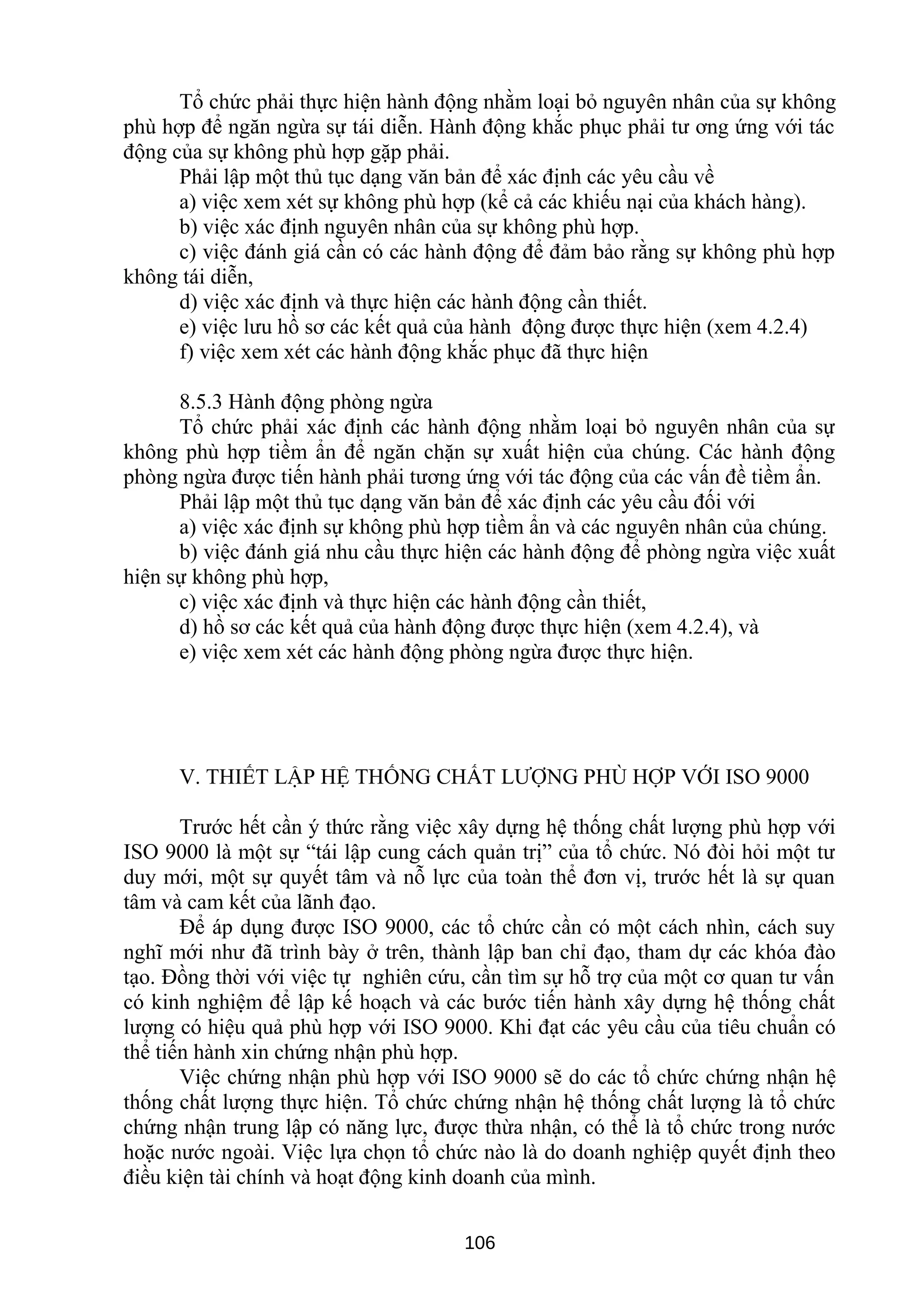 Tổ chức phải thực hiện hành động nhằm loại bỏ nguyên nhân của sự không
phù hợp để ngăn ngừa sự tái diễn. Hành động khắc phục phải tư ơng ứng với tác
động của sự không phù hợp gặp phải.
Phải lập một thủ tục dạng văn bản để xác định các yêu cầu về
a) việc xem xét sự không phù hợp (kể cả các khiếu nại của khách hàng).
b) việc xác định nguyên nhân của sự không phù hợp.
c) việc đánh giá cần có các hành động để đảm bảo rằng sự không phù hợp
không tái diễn,
d) việc xác định và thực hiện các hành động cần thiết.
e) việc lưu hồ sơ các kết quả của hành động được thực hiện (xem 4.2.4)
f) việc xem xét các hành động khắc phục đã thực hiện
8.5.3 Hành động phòng ngừa
Tổ chức phải xác định các hành động nhằm loại bỏ nguyên nhân của sự
không phù hợp tiềm ẩn để ngăn chặn sự xuất hiện của chúng. Các hành động
phòng ngừa được tiến hành phải tương ứng với tác động của các vấn đề tiềm ẩn.
Phải lập một thủ tục dạng văn bản để xác định các yêu cầu đối với
a) việc xác định sự không phù hợp tiềm ẩn và các nguyên nhân của chúng.
b) việc đánh giá nhu cầu thực hiện các hành động để phòng ngừa việc xuất
hiện sự không phù hợp,
c) việc xác định và thực hiện các hành động cần thiết,
d) hồ sơ các kết quả của hành động được thực hiện (xem 4.2.4), và
e) việc xem xét các hành động phòng ngừa được thực hiện.
V. THIẾT LẬP HỆ THỐNG CHẤT LƯỢNG PHÙ HỢP VỚI ISO 9000
Trước hết cần ý thức rằng việc xây dựng hệ thống chất lượng phù hợp với
ISO 9000 là một sự “tái lập cung cách quản trị” của tổ chức. Nó đòi hỏi một tư
duy mới, một sự quyết tâm và nỗ lực của toàn thể đơn vị, trước hết là sự quan
tâm và cam kết của lãnh đạo.
Để áp dụng được ISO 9000, các tổ chức cần có một cách nhìn, cách suy
nghĩ mới như đã trình bày ở trên, thành lập ban chỉ đạo, tham dự các khóa đào
tạo. Đồng thời với việc tự nghiên cứu, cần tìm sự hỗ trợ của một cơ quan tư vấn
có kinh nghiệm để lập kế hoạch và các bước tiến hành xây dựng hệ thống chất
lượng có hiệu quả phù hợp với ISO 9000. Khi đạt các yêu cầu của tiêu chuẩn có
thể tiến hành xin chứng nhận phù hợp.
Việc chứng nhận phù hợp với ISO 9000 sẽ do các tổ chức chứng nhận hệ
thống chất lượng thực hiện. Tổ chức chứng nhận hệ thống chất lượng là tổ chức
chứng nhận trung lập có năng lực, được thừa nhận, có thể là tổ chức trong nước
hoặc nước ngoài. Việc lựa chọn tổ chức nào là do doanh nghiệp quyết định theo
điều kiện tài chính và hoạt động kinh doanh của mình.
106
 
