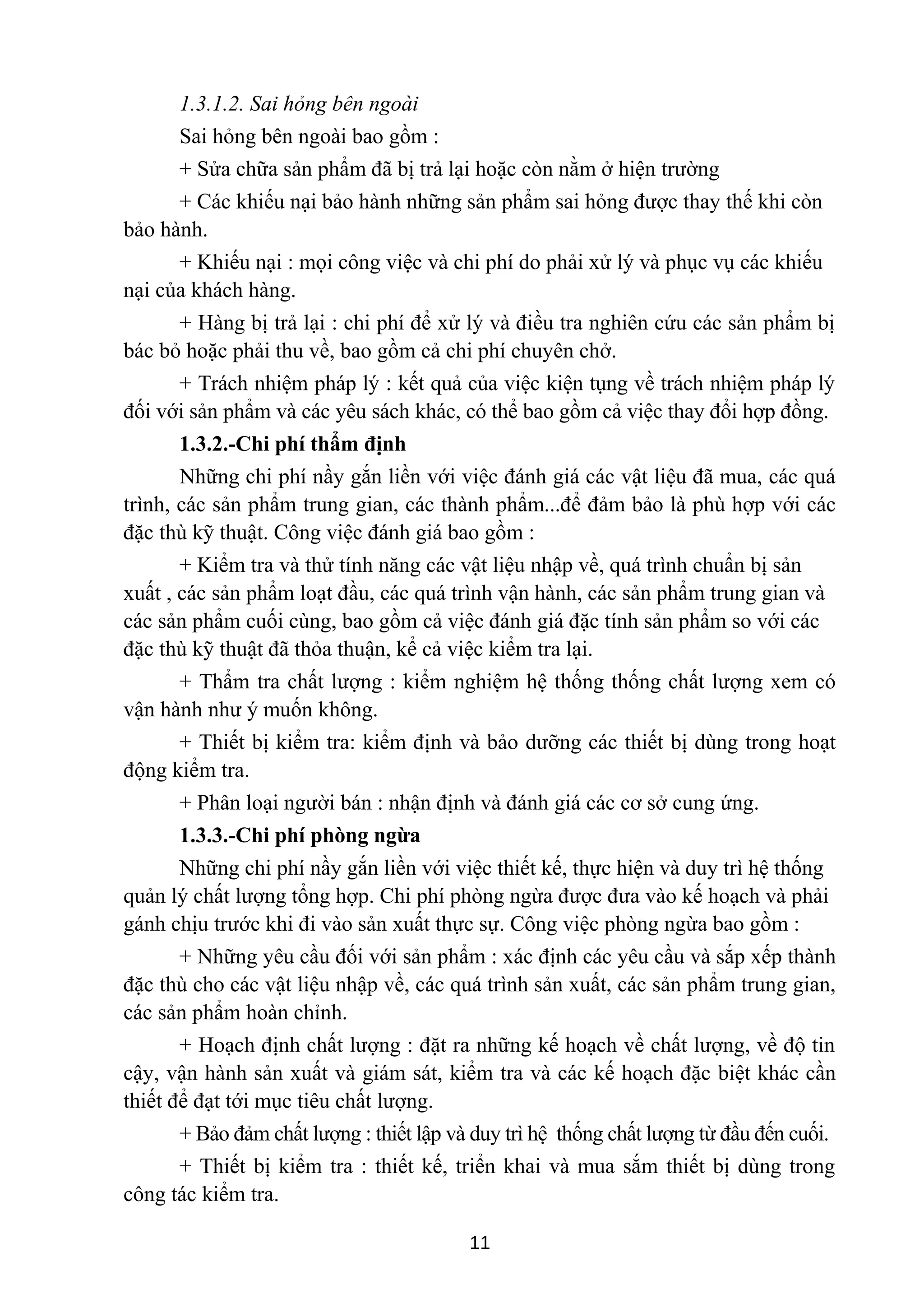 1.3.1.2. Sai hỏng bên ngoài
Sai hỏng bên ngoài bao gồm :
+ Sửa chữa sản phẩm đã bị trả lại hoặc còn nằm ở hiện trường
+ Các khiếu nại bảo hành những sản phẩm sai hỏng được thay thế khi còn
bảo hành.
+ Khiếu nại : mọi công việc và chi phí do phải xử lý và phục vụ các khiếu
nại của khách hàng.
+ Hàng bị trả lại : chi phí để xử lý và điều tra nghiên cứu các sản phẩm bị
bác bỏ hoặc phải thu về, bao gồm cả chi phí chuyên chở.
+ Trách nhiệm pháp lý : kết quả của việc kiện tụng về trách nhiệm pháp lý
đối với sản phẩm và các yêu sách khác, có thể bao gồm cả việc thay đổi hợp đồng.
1.3.2.-Chi phí thẩm định
Những chi phí nầy gắn liền với việc đánh giá các vật liệu đã mua, các quá
trình, các sản phẩm trung gian, các thành phẩm...để đảm bảo là phù hợp với các
đặc thù kỹ thuật. Công việc đánh giá bao gồm :
+ Kiểm tra và thử tính năng các vật liệu nhập về, quá trình chuẩn bị sản
xuất , các sản phẩm loạt đầu, các quá trình vận hành, các sản phẩm trung gian và
các sản phẩm cuối cùng, bao gồm cả việc đánh giá đặc tính sản phẩm so với các
đặc thù kỹ thuật đã thỏa thuận, kể cả việc kiểm tra lại.
+ Thẩm tra chất lượng : kiểm nghiệm hệ thống thống chất lượng xem có
vận hành như ý muốn không.
+ Thiết bị kiểm tra: kiểm định và bảo dưỡng các thiết bị dùng trong hoạt
động kiểm tra.
+ Phân loại người bán : nhận định và đánh giá các cơ sở cung ứng.
1.3.3.-Chi phí phòng ngừa
Những chi phí nầy gắn liền với việc thiết kế, thực hiện và duy trì hệ thống
quản lý chất lượng tổng hợp. Chi phí phòng ngừa được đưa vào kế hoạch và phải
gánh chịu trước khi đi vào sản xuất thực sự. Công việc phòng ngừa bao gồm :
+ Những yêu cầu đối với sản phẩm : xác định các yêu cầu và sắp xếp thành
đặc thù cho các vật liệu nhập về, các quá trình sản xuất, các sản phẩm trung gian,
các sản phẩm hoàn chỉnh.
+ Hoạch định chất lượng : đặt ra những kế hoạch về chất lượng, về độ tin
cậy, vận hành sản xuất và giám sát, kiểm tra và các kế hoạch đặc biệt khác cần
thiết để đạt tới mục tiêu chất lượng.
+ Bảo đảm chất lượng : thiết lập và duy trì hệ thống chất lượng từ đầu đến cuối.
+ Thiết bị kiểm tra : thiết kế, triển khai và mua sắm thiết bị dùng trong
công tác kiểm tra.
11
 