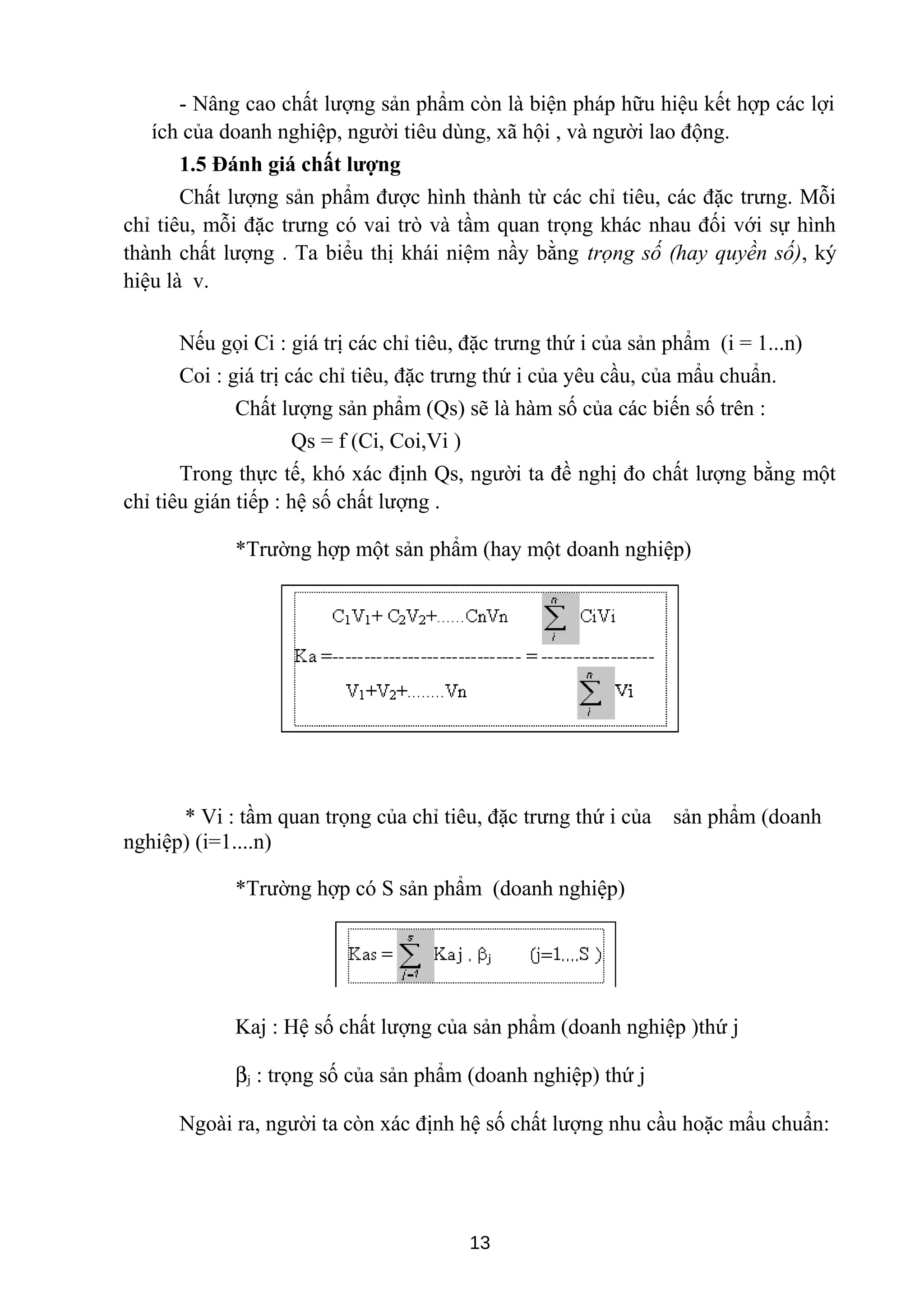 - Nâng cao chất lượng sản phẩm còn là biện pháp hữu hiệu kết hợp các lợi
ích của doanh nghiệp, người tiêu dùng, xã hội , và người lao động.
1.5 Đánh giá chất lượng
Chất lượng sản phẩm được hình thành từ các chỉ tiêu, các đặc trưng. Mỗi
chỉ tiêu, mỗi đặc trưng có vai trò và tầm quan trọng khác nhau đối với sự hình
thành chất lượng . Ta biểu thị khái niệm nầy bằng trọng số (hay quyền số), ký
hiệu là v.
Nếu gọi Ci : giá trị các chỉ tiêu, đặc trưng thứ i của sản phẩm (i = 1...n)
Coi : giá trị các chỉ tiêu, đặc trưng thứ i của yêu cầu, của mẩu chuẩn.
Chất lượng sản phẩm (Qs) sẽ là hàm số của các biến số trên :
Qs = f (Ci, Coi,Vi )
Trong thực tế, khó xác định Qs, người ta đề nghị đo chất lượng bằng một
chỉ tiêu gián tiếp : hệ số chất lượng .
*Trường hợp một sản phẩm (hay một doanh nghiệp)
* Vi : tầm quan trọng của chỉ tiêu, đặc trưng thứ i của sản phẩm (doanh
nghiệp) (i=1....n)
*Trường hợp có S sản phẩm (doanh nghiệp)
Kaj : Hệ số chất lượng của sản phẩm (doanh nghiệp )thứ j
βj : trọng số của sản phẩm (doanh nghiệp) thứ j
Ngoài ra, người ta còn xác định hệ số chất lượng nhu cầu hoặc mẩu chuẩn:
13
 