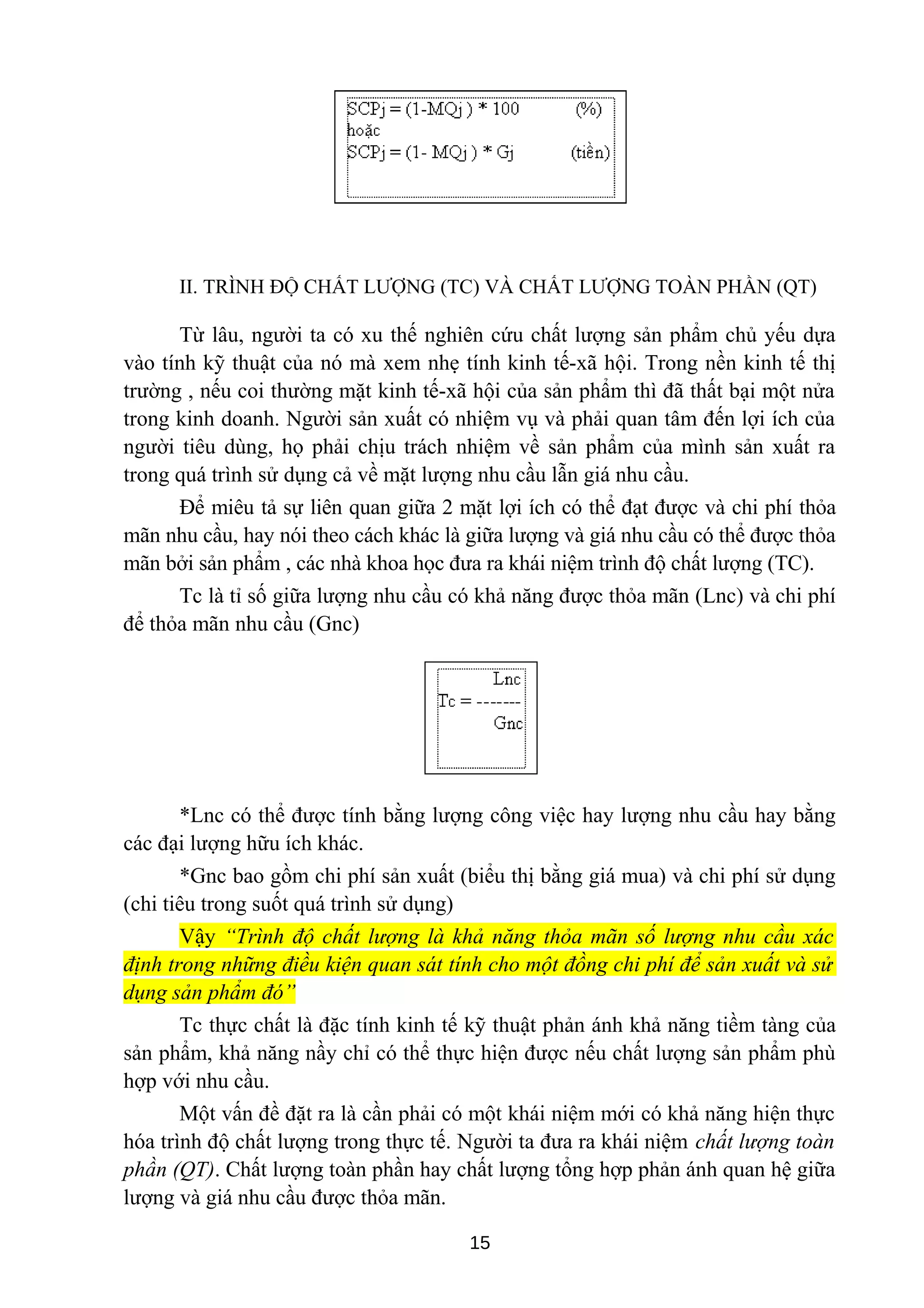 II. TRÌNH ĐỘ CHẤT LƯỢNG (TC) VÀ CHẤT LƯỢNG TOÀN PHẦN (QT)
Từ lâu, người ta có xu thế nghiên cứu chất lượng sản phẩm chủ yếu dựa
vào tính kỹ thuật của nó mà xem nhẹ tính kinh tế-xã hội. Trong nền kinh tế thị
trường , nếu coi thường mặt kinh tế-xã hội của sản phẩm thì đã thất bại một nửa
trong kinh doanh. Người sản xuất có nhiệm vụ và phải quan tâm đến lợi ích của
người tiêu dùng, họ phải chịu trách nhiệm về sản phẩm của mình sản xuất ra
trong quá trình sử dụng cả về mặt lượng nhu cầu lẫn giá nhu cầu.
Để miêu tả sự liên quan giữa 2 mặt lợi ích có thể đạt được và chi phí thỏa
mãn nhu cầu, hay nói theo cách khác là giữa lượng và giá nhu cầu có thể được thỏa
mãn bởi sản phẩm , các nhà khoa học đưa ra khái niệm trình độ chất lượng (TC).
Tc là tỉ số giữa lượng nhu cầu có khả năng được thỏa mãn (Lnc) và chi phí
để thỏa mãn nhu cầu (Gnc)
*Lnc có thể được tính bằng lượng công việc hay lượng nhu cầu hay bằng
các đại lượng hữu ích khác.
*Gnc bao gồm chi phí sản xuất (biểu thị bằng giá mua) và chi phí sử dụng
(chi tiêu trong suốt quá trình sử dụng)
Vậy “Trình độ chất lượng là khả năng thỏa mãn số lượng nhu cầu xác
định trong những điều kiện quan sát tính cho một đồng chi phí để sản xuất và sử
dụng sản phẩm đó”
Tc thực chất là đặc tính kinh tế kỹ thuật phản ánh khả năng tiềm tàng của
sản phẩm, khả năng nầy chỉ có thể thực hiện được nếu chất lượng sản phẩm phù
hợp với nhu cầu.
Một vấn đề đặt ra là cần phải có một khái niệm mới có khả năng hiện thực
hóa trình độ chất lượng trong thực tế. Người ta đưa ra khái niệm chất lượng toàn
phần (QT). Chất lượng toàn phần hay chất lượng tổng hợp phản ánh quan hệ giữa
lượng và giá nhu cầu được thỏa mãn.
15
 