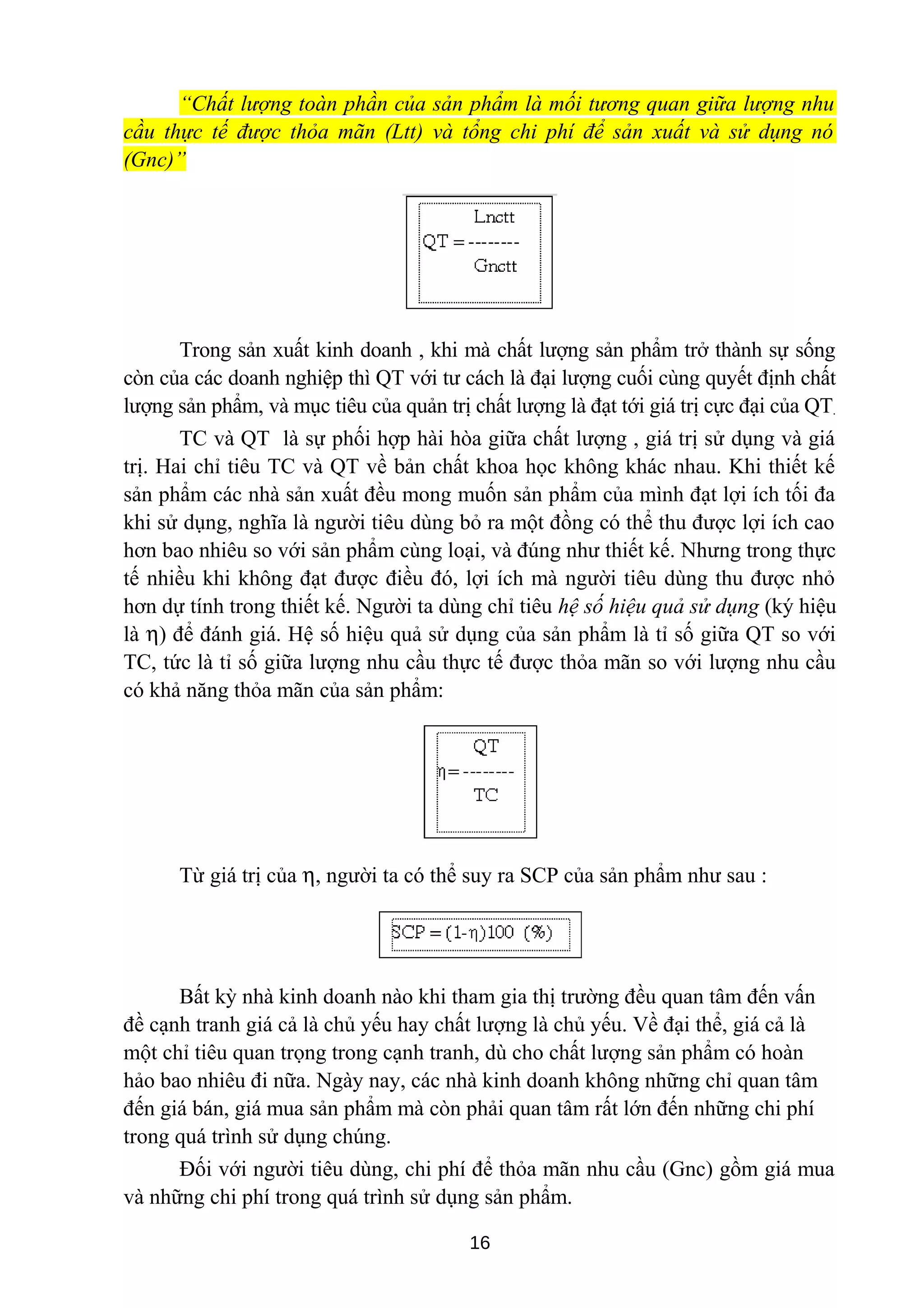 “Chất lượng toàn phần của sản phẩm là mối tương quan giữa lượng nhu
cầu thực tế được thỏa mãn (Ltt) và tổng chi phí để sản xuất và sử dụng nó
(Gnc)”
Trong sản xuất kinh doanh , khi mà chất lượng sản phẩm trở thành sự sống
còn của các doanh nghiệp thì QT với tư cách là đại lượng cuối cùng quyết định chất
lượng sản phẩm, và mục tiêu của quản trị chất lượng là đạt tới giá trị cực đại của QT.
TC và QT là sự phối hợp hài hòa giữa chất lượng , giá trị sử dụng và giá
trị. Hai chỉ tiêu TC và QT về bản chất khoa học không khác nhau. Khi thiết kế
sản phẩm các nhà sản xuất đều mong muốn sản phẩm của mình đạt lợi ích tối đa
khi sử dụng, nghĩa là người tiêu dùng bỏ ra một đồng có thể thu được lợi ích cao
hơn bao nhiêu so với sản phẩm cùng loại, và đúng như thiết kế. Nhưng trong thực
tế nhiều khi không đạt được điều đó, lợi ích mà người tiêu dùng thu được nhỏ
hơn dự tính trong thiết kế. Người ta dùng chỉ tiêu hệ số hiệu quả sử dụng (ký hiệu
là η) để đánh giá. Hệ số hiệu quả sử dụng của sản phẩm là tỉ số giữa QT so với
TC, tức là tỉ số giữa lượng nhu cầu thực tế được thỏa mãn so với lượng nhu cầu
có khả năng thỏa mãn của sản phẩm:
Từ giá trị của η, người ta có thể suy ra SCP của sản phẩm như sau :
Bất kỳ nhà kinh doanh nào khi tham gia thị trường đều quan tâm đến vấn
đề cạnh tranh giá cả là chủ yếu hay chất lượng là chủ yếu. Về đại thể, giá cả là
một chỉ tiêu quan trọng trong cạnh tranh, dù cho chất lượng sản phẩm có hoàn
hảo bao nhiêu đi nữa. Ngày nay, các nhà kinh doanh không những chỉ quan tâm
đến giá bán, giá mua sản phẩm mà còn phải quan tâm rất lớn đến những chi phí
trong quá trình sử dụng chúng.
Đối với người tiêu dùng, chi phí để thỏa mãn nhu cầu (Gnc) gồm giá mua
và những chi phí trong quá trình sử dụng sản phẩm.
16
 