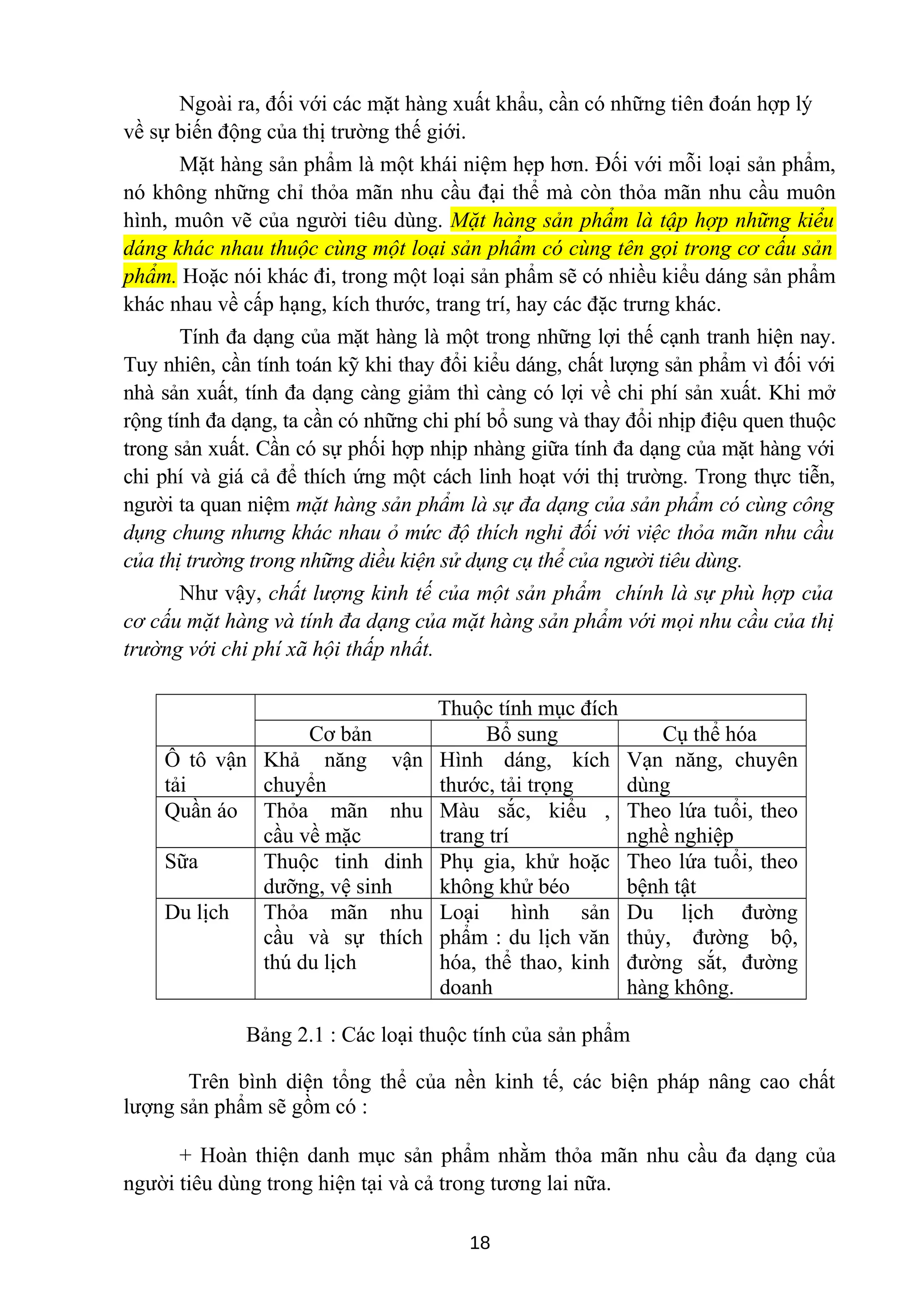 Ngoài ra, đối với các mặt hàng xuất khẩu, cần có những tiên đoán hợp lý
về sự biến động của thị trường thế giới.
Mặt hàng sản phẩm là một khái niệm hẹp hơn. Đối với mỗi loại sản phẩm,
nó không những chỉ thỏa mãn nhu cầu đại thể mà còn thỏa mãn nhu cầu muôn
hình, muôn vẽ của người tiêu dùng. Mặt hàng sản phẩm là tập hợp những kiểu
dáng khác nhau thuộc cùng một loại sản phẩm có cùng tên gọi trong cơ cấu sản
phẩm. Hoặc nói khác đi, trong một loại sản phẩm sẽ có nhiều kiểu dáng sản phẩm
khác nhau về cấp hạng, kích thước, trang trí, hay các đặc trưng khác.
Tính đa dạng của mặt hàng là một trong những lợi thế cạnh tranh hiện nay.
Tuy nhiên, cần tính toán kỹ khi thay đổi kiểu dáng, chất lượng sản phẩm vì đối với
nhà sản xuất, tính đa dạng càng giảm thì càng có lợi về chi phí sản xuất. Khi mở
rộng tính đa dạng, ta cần có những chi phí bổ sung và thay đổi nhịp điệu quen thuộc
trong sản xuất. Cần có sự phối hợp nhịp nhàng giữa tính đa dạng của mặt hàng với
chi phí và giá cả để thích ứng một cách linh hoạt với thị trường. Trong thực tiễn,
người ta quan niệm mặt hàng sản phẩm là sự đa dạng của sản phẩm có cùng công
dụng chung nhưng khác nhau ỏ mức độ thích nghi đối với việc thỏa mãn nhu cầu
của thị trường trong những diều kiện sử dụng cụ thể của người tiêu dùng.
Như vậy, chất lượng kinh tế của một sản phẩm chính là sự phù hợp của
cơ cấu mặt hàng và tính đa dạng của mặt hàng sản phẩm với mọi nhu cầu của thị
trường với chi phí xã hội thấp nhất.
Thuộc tính mục đích
Cơ bản Bổ sung Cụ thể hóa
Ô tô vận
tải
Khả năng vận
chuyển
Hình dáng, kích
thước, tải trọng
Vạn năng, chuyên
dùng
Quần áo Thỏa mãn nhu
cầu về mặc
Màu sắc, kiểu ,
trang trí
Theo lứa tuổi, theo
nghề nghiệp
Sữa Thuộc tinh dinh
dưỡng, vệ sinh
Phụ gia, khử hoặc
không khử béo
Theo lứa tuổi, theo
bệnh tật
Du lịch Thỏa mãn nhu
cầu và sự thích
thú du lịch
Loại hình sản
phẩm : du lịch văn
hóa, thể thao, kinh
doanh
Du lịch đường
thủy, đường bộ,
đường sắt, đường
hàng không.
Bảng 2.1 : Các loại thuộc tính của sản phẩm
Trên bình diện tổng thể của nền kinh tế, các biện pháp nâng cao chất
lượng sản phẩm sẽ gồm có :
+ Hoàn thiện danh mục sản phẩm nhằm thỏa mãn nhu cầu đa dạng của
người tiêu dùng trong hiện tại và cả trong tương lai nữa.
18
 