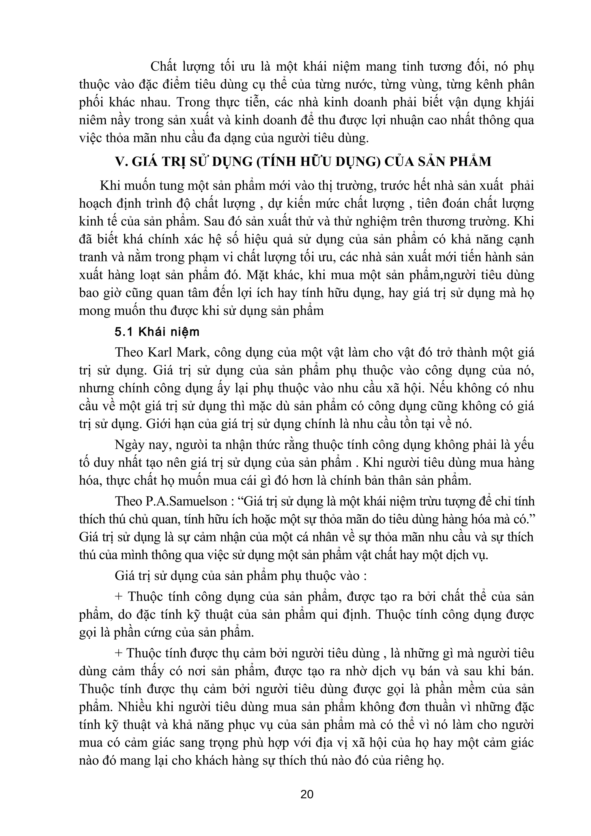 Chất lượng tối ưu là một khái niệm mang tinh tương đối, nó phụ
thuộc vào đặc điểm tiêu dùng cụ thể của từng nước, từng vùng, từng kênh phân
phối khác nhau. Trong thực tiễn, các nhà kinh doanh phải biết vận dụng khjái
niêm nầy trong sản xuất và kinh doanh để thu được lợi nhuận cao nhất thông qua
việc thỏa mãn nhu cầu đa dạng của người tiêu dùng.
V. GIÁ TRỊ SỬ DỤNG (TÍNH HỮU DỤNG) CỦA SẢN PHẨM
Khi muốn tung một sản phẩm mới vào thị trường, trước hết nhà sản xuất phải
hoạch định trình độ chất lượng , dự kiến mức chất lượng , tiên đoán chất lượng
kinh tế của sản phẩm. Sau đó sản xuất thử và thử nghiệm trên thương trường. Khi
đã biết khá chính xác hệ số hiệu quả sử dụng của sản phẩm có khả năng cạnh
tranh và nằm trong phạm vi chất lượng tối ưu, các nhà sản xuất mới tiến hành sản
xuất hàng loạt sản phẩm đó. Mặt khác, khi mua một sản phẩm,người tiêu dùng
bao giờ cũng quan tâm đến lợi ích hay tính hữu dụng, hay giá trị sử dụng mà họ
mong muốn thu được khi sử dụng sản phẩm
5.1 Khái niệm
Theo Karl Mark, công dụng của một vật làm cho vật đó trở thành một giá
trị sử dụng. Giá trị sử dụng của sản phẩm phụ thuộc vào công dụng của nó,
nhưng chính công dụng ấy lại phụ thuộc vào nhu cầu xã hội. Nếu không có nhu
cầu về một giá trị sử dụng thì mặc dù sản phẩm có công dụng cũng không có giá
trị sử dụng. Giới hạn của giá trị sử dụng chính là nhu cầu tồn tại về nó.
Ngày nay, ngưòi ta nhận thức rằng thuộc tính công dụng không phải là yếu
tố duy nhất tạo nên giá trị sử dụng của sản phẩm . Khi người tiêu dùng mua hàng
hóa, thực chất họ muốn mua cái gì đó hơn là chính bản thân sản phẩm.
Theo P.A.Samuelson : “Giá trị sử dụng là một khái niệm trừu tượng để chỉ tính
thích thú chủ quan, tính hữu ích hoặc một sự thỏa mãn do tiêu dùng hàng hóa mà có.”
Giá trị sử dụng là sự cảm nhận của một cá nhân về sự thỏa mãn nhu cầu và sự thích
thú của mình thông qua việc sử dụng một sản phẩm vật chất hay một dịch vụ.
Giá trị sử dụng của sản phẩm phụ thuộc vào :
+ Thuộc tính công dụng của sản phẩm, được tạo ra bởi chất thể của sản
phẩm, do đặc tính kỹ thuật của sản phẩm qui định. Thuộc tính công dụng được
gọi là phần cứng của sản phẩm.
+ Thuộc tính được thụ cảm bởi người tiêu dùng , là những gì mà người tiêu
dùng cảm thấy có nơi sản phẩm, được tạo ra nhờ dịch vụ bán và sau khi bán.
Thuộc tính được thụ cảm bởi người tiêu dùng được gọi là phần mềm của sản
phẩm. Nhiều khi người tiêu dùng mua sản phẩm không đơn thuần vì những đặc
tính kỹ thuật và khả năng phục vụ của sản phẩm mà có thể vì nó làm cho người
mua có cảm giác sang trọng phù hợp với địa vị xã hội của họ hay một cảm giác
nào đó mang lại cho khách hàng sự thích thú nào đó của riêng họ.
20
 