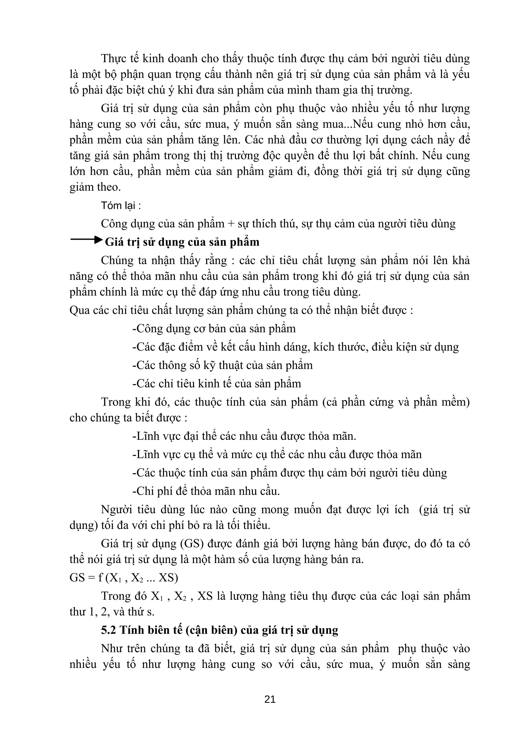 Thực tế kinh doanh cho thấy thuộc tính được thụ cảm bởi người tiêu dùng
là một bộ phận quan trọng cấu thành nên giá trị sử dụng của sản phẩm và là yếu
tố phải đặc biệt chú ý khi đưa sản phẩm của mình tham gia thị trường.
Giá trị sử dụng của sản phẩm còn phụ thuộc vào nhiều yếu tố như lượng
hàng cung so với cầu, sức mua, ý muốn sẳn sàng mua...Nếu cung nhỏ hơn cầu,
phần mềm của sản phẩm tăng lên. Các nhà đầu cơ thường lợi dụng cách nầy để
tăng giá sản phẩm trong thị thị trường độc quyền để thu lợi bất chính. Nếu cung
lớn hơn cầu, phần mềm của sản phẩm giảm đi, đồng thời giá trị sử dụng cũng
giảm theo.
Tóm lại :
Công dụng của sản phẩm + sự thích thú, sự thụ cảm của người tiêu dùng
Giá trị sử dụng của sản phẩm
Chúng ta nhận thấy rằng : các chỉ tiêu chất lượng sản phẩm nói lên khả
năng có thể thỏa mãn nhu cầu của sản phẩm trong khi đó giá trị sử dụng của sản
phẩm chính là mức cụ thể đáp ứng nhu cầu trong tiêu dùng.
Qua các chỉ tiêu chất lượng sản phẩm chúng ta có thể nhận biết được :
-Công dụng cơ bản của sản phẩm
-Các đặc điểm về kết cấu hình dáng, kích thước, điều kiện sử dụng
-Các thông số kỹ thuật của sản phẩm
-Các chỉ tiêu kinh tế của sản phẩm
Trong khi đó, các thuộc tính của sản phẩm (cả phần cứng và phần mềm)
cho chúng ta biết được :
-Lĩnh vực đại thể các nhu cầu được thỏa mãn.
-Lĩnh vực cụ thể và mức cụ thể các nhu cầu được thỏa mãn
-Các thuộc tính của sản phẩm được thụ cảm bởi người tiêu dùng
-Chi phí để thỏa mãn nhu cầu.
Người tiêu dùng lúc nào cũng mong muốn đạt được lợi ích (giá trị sử
dụng) tối đa với chi phí bỏ ra là tối thiểu.
Giá trị sử dụng (GS) được đánh giá bởi lượng hàng bán được, do đó ta có
thể nói giá trị sử dụng là một hàm số của lượng hàng bán ra.
GS = f (X1 , X2 ... XS)
Trong đó X1 , X2 , XS là lượng hàng tiêu thụ được của các loại sản phẩm
thư 1, 2, và thứ s.
5.2 Tính biên tế (cận biên) của giá trị sử dụng
Như trên chúng ta đã biết, giá trị sử dụng của sản phẩm phụ thuộc vào
nhiều yếu tố như lượng hàng cung so với cầu, sức mua, ý muốn sẳn sàng
21
 