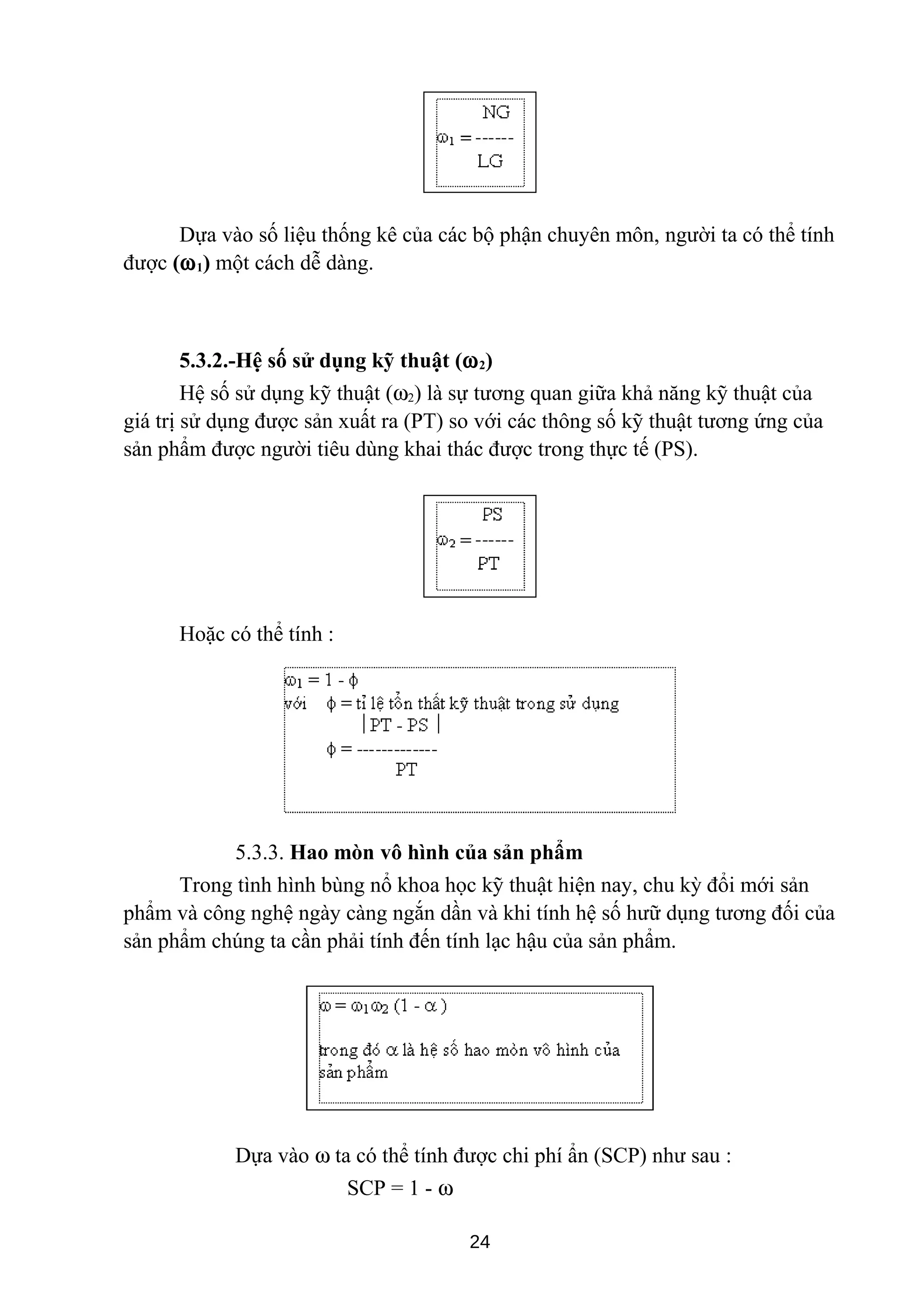 Dựa vào số liệu thống kê của các bộ phận chuyên môn, người ta có thể tính
được (ω1) một cách dễ dàng.
5.3.2.-Hệ số sử dụng kỹ thuật (ω2)
Hệ số sử dụng kỹ thuật (ω2) là sự tương quan giữa khả năng kỹ thuật của
giá trị sử dụng được sản xuất ra (PT) so với các thông số kỹ thuật tương ứng của
sản phẩm được người tiêu dùng khai thác được trong thực tế (PS).
Hoặc có thể tính :
5.3.3. Hao mòn vô hình của sản phẩm
Trong tình hình bùng nổ khoa học kỹ thuật hiện nay, chu kỳ đổi mới sản
phẩm và công nghệ ngày càng ngắn dần và khi tính hệ số hưữ dụng tương đối của
sản phẩm chúng ta cần phải tính đến tính lạc hậu của sản phẩm.
Dựa vào ω ta có thể tính được chi phí ẩn (SCP) như sau :
SCP = 1 - ω
24
 