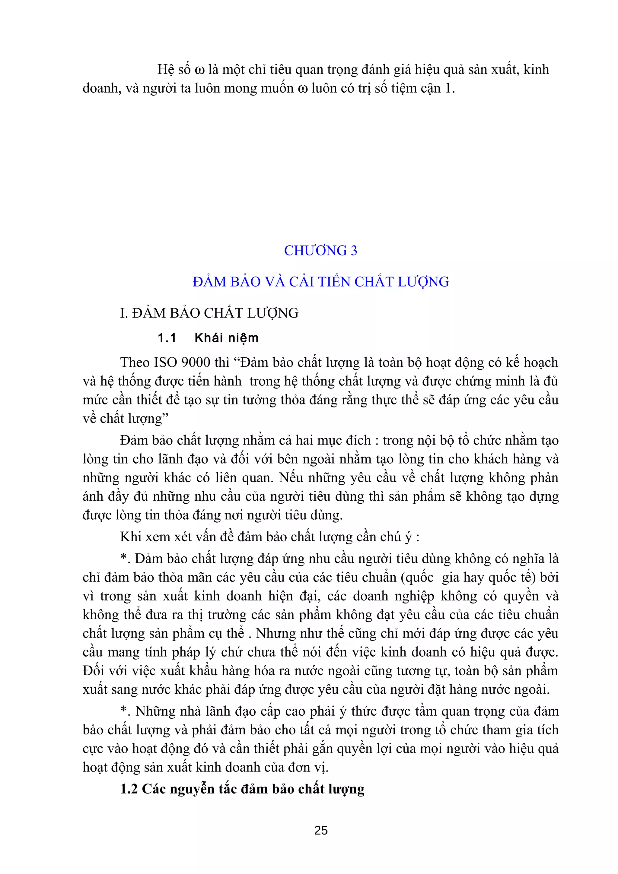 Hệ số ω là một chỉ tiêu quan trọng đánh giá hiệu quả sản xuất, kinh
doanh, và người ta luôn mong muốn ω luôn có trị số tiệm cận 1.
CHƯƠNG 3
ĐẢM BẢO VÀ CẢI TIẾN CHẤT LƯỢNG
I. ĐẢM BẢO CHẤT LƯỢNG
1.1 Khái niệm
Theo ISO 9000 thì “Đảm bảo chất lượng là toàn bộ hoạt động có kế hoạch
và hệ thống được tiến hành trong hệ thống chất lượng và được chứng minh là đủ
mức cần thiết để tạo sự tin tưởng thỏa đáng rằng thực thể sẽ đáp ứng các yêu cầu
về chất lượng”
Đảm bảo chất lượng nhằm cả hai mục đích : trong nội bộ tổ chức nhằm tạo
lòng tin cho lãnh đạo và đối với bên ngoài nhằm tạo lòng tin cho khách hàng và
những người khác có liên quan. Nếu những yêu cầu về chất lượng không phản
ánh đầy đủ những nhu cầu của người tiêu dùng thì sản phẩm sẽ không tạo dựng
được lòng tin thỏa đáng nơi người tiêu dùng.
Khi xem xét vấn đề đảm bảo chất lượng cần chú ý :
*. Đảm bảo chất lượng đáp ứng nhu cầu người tiêu dùng không có nghĩa là
chỉ đảm bảo thỏa mãn các yêu cầu của các tiêu chuẩn (quốc gia hay quốc tế) bởi
vì trong sản xuất kinh doanh hiện đại, các doanh nghiệp không có quyền và
không thể đưa ra thị trường các sản phẩm không đạt yêu cầu của các tiêu chuẩn
chất lượng sản phẩm cụ thể . Nhưng như thế cũng chỉ mới đáp ứng được các yêu
cầu mang tính pháp lý chứ chưa thể nói đến việc kinh doanh có hiệu quả được.
Đối với việc xuất khẩu hàng hóa ra nước ngoài cũng tương tự, toàn bộ sản phẩm
xuất sang nước khác phải đáp ứng được yêu cầu của người đặt hàng nước ngoài.
*. Những nhà lãnh đạo cấp cao phải ý thức được tầm quan trọng của đảm
bảo chất lượng và phải đảm bảo cho tất cả mọi người trong tổ chức tham gia tích
cực vào hoạt động đó và cần thiết phải gắn quyền lợi của mọi người vào hiệu quả
hoạt động sản xuất kinh doanh của đơn vị.
1.2 Các nguyễn tắc đảm bảo chất lượng
25
 