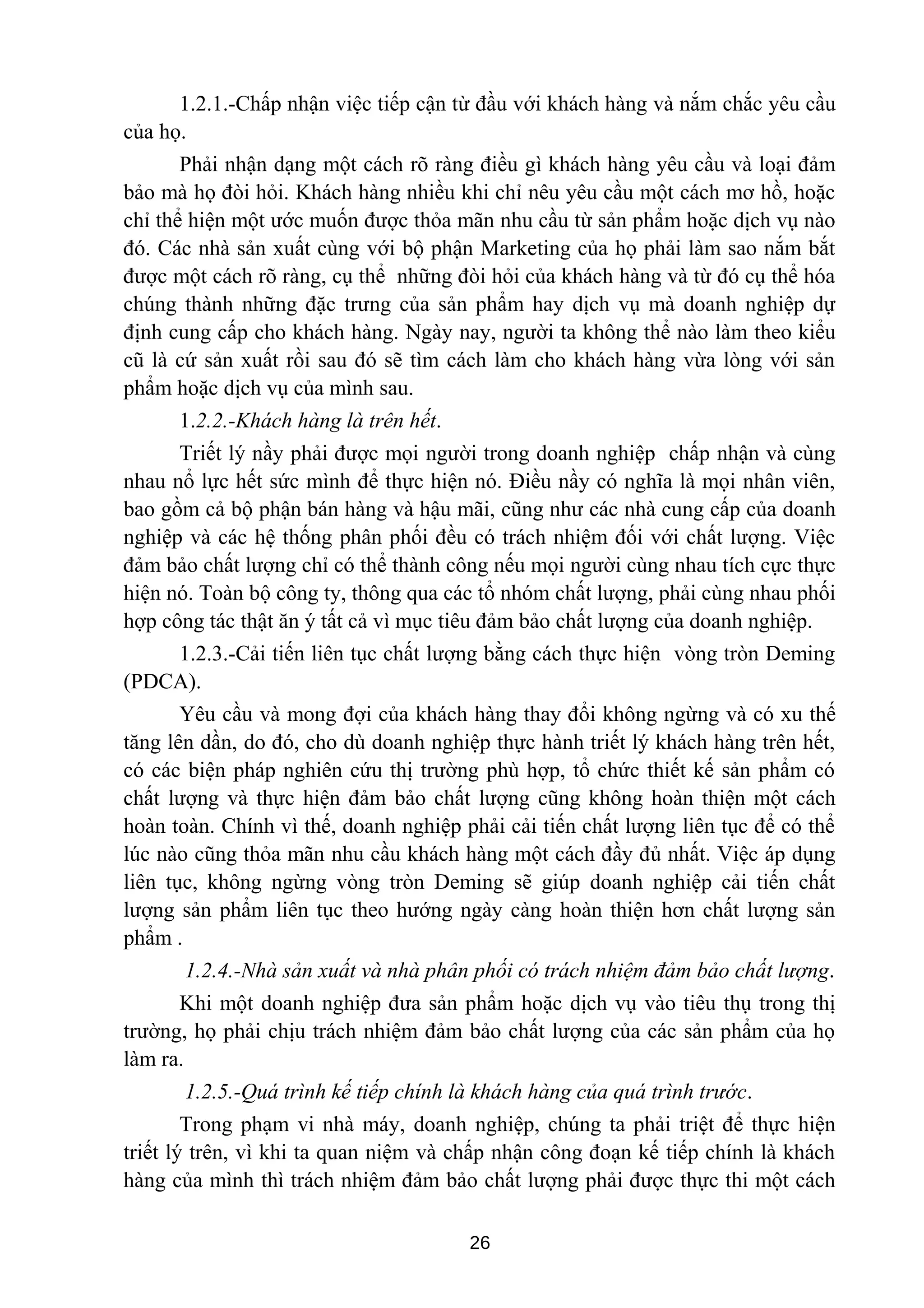 1.2.1.-Chấp nhận việc tiếp cận từ đầu với khách hàng và nắm chắc yêu cầu
của họ.
Phải nhận dạng một cách rõ ràng điều gì khách hàng yêu cầu và loại đảm
bảo mà họ đòi hỏi. Khách hàng nhiều khi chỉ nêu yêu cầu một cách mơ hồ, hoặc
chỉ thể hiện một ước muốn được thỏa mãn nhu cầu từ sản phẩm hoặc dịch vụ nào
đó. Các nhà sản xuất cùng với bộ phận Marketing của họ phải làm sao nắm bắt
được một cách rõ ràng, cụ thể những đòi hỏi của khách hàng và từ đó cụ thể hóa
chúng thành những đặc trưng của sản phẩm hay dịch vụ mà doanh nghiệp dự
định cung cấp cho khách hàng. Ngày nay, người ta không thể nào làm theo kiểu
cũ là cứ sản xuất rồi sau đó sẽ tìm cách làm cho khách hàng vừa lòng với sản
phẩm hoặc dịch vụ của mình sau.
1.2.2.-Khách hàng là trên hết.
Triết lý nầy phải được mọi người trong doanh nghiệp chấp nhận và cùng
nhau nổ lực hết sức mình để thực hiện nó. Điều nầy có nghĩa là mọi nhân viên,
bao gồm cả bộ phận bán hàng và hậu mãi, cũng như các nhà cung cấp của doanh
nghiệp và các hệ thống phân phối đều có trách nhiệm đối với chất lượng. Việc
đảm bảo chất lượng chỉ có thể thành công nếu mọi người cùng nhau tích cực thực
hiện nó. Toàn bộ công ty, thông qua các tổ nhóm chất lượng, phải cùng nhau phối
hợp công tác thật ăn ý tất cả vì mục tiêu đảm bảo chất lượng của doanh nghiệp.
1.2.3.-Cải tiến liên tục chất lượng bằng cách thực hiện vòng tròn Deming
(PDCA).
Yêu cầu và mong đợi của khách hàng thay đổi không ngừng và có xu thế
tăng lên dần, do đó, cho dù doanh nghiệp thực hành triết lý khách hàng trên hết,
có các biện pháp nghiên cứu thị trường phù hợp, tổ chức thiết kế sản phẩm có
chất lượng và thực hiện đảm bảo chất lượng cũng không hoàn thiện một cách
hoàn toàn. Chính vì thế, doanh nghiệp phải cải tiến chất lượng liên tục để có thể
lúc nào cũng thỏa mãn nhu cầu khách hàng một cách đầy đủ nhất. Việc áp dụng
liên tục, không ngừng vòng tròn Deming sẽ giúp doanh nghiệp cải tiến chất
lượng sản phẩm liên tục theo hướng ngày càng hoàn thiện hơn chất lượng sản
phẩm .
1.2.4.-Nhà sản xuất và nhà phân phối có trách nhiệm đảm bảo chất lượng.
Khi một doanh nghiệp đưa sản phẩm hoặc dịch vụ vào tiêu thụ trong thị
trường, họ phải chịu trách nhiệm đảm bảo chất lượng của các sản phẩm của họ
làm ra.
1.2.5.-Quá trình kế tiếp chính là khách hàng của quá trình trước.
Trong phạm vi nhà máy, doanh nghiệp, chúng ta phải triệt để thực hiện
triết lý trên, vì khi ta quan niệm và chấp nhận công đoạn kế tiếp chính là khách
hàng của mình thì trách nhiệm đảm bảo chất lượng phải được thực thi một cách
26
 