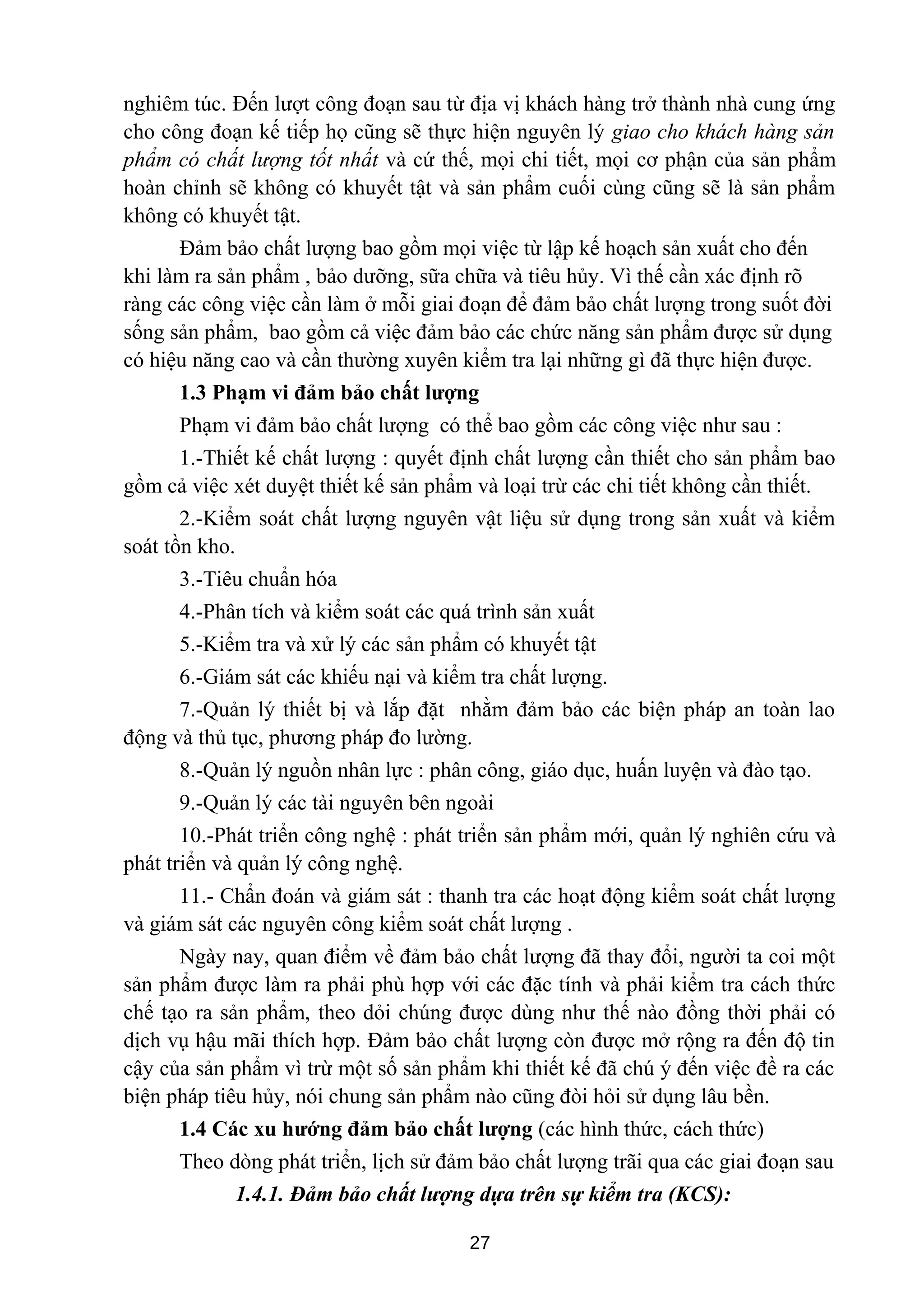 nghiêm túc. Đến lượt công đoạn sau từ địa vị khách hàng trở thành nhà cung ứng
cho công đoạn kế tiếp họ cũng sẽ thực hiện nguyên lý giao cho khách hàng sản
phẩm có chất lượng tốt nhất và cứ thế, mọi chi tiết, mọi cơ phận của sản phẩm
hoàn chỉnh sẽ không có khuyết tật và sản phẩm cuối cùng cũng sẽ là sản phẩm
không có khuyết tật.
Đảm bảo chất lượng bao gồm mọi việc từ lập kế hoạch sản xuất cho đến
khi làm ra sản phẩm , bảo dưỡng, sữa chữa và tiêu hủy. Vì thế cần xác định rõ
ràng các công việc cần làm ở mỗi giai đoạn để đảm bảo chất lượng trong suốt đời
sống sản phẩm, bao gồm cả việc đảm bảo các chức năng sản phẩm được sử dụng
có hiệu năng cao và cần thường xuyên kiểm tra lại những gì đã thực hiện được.
1.3 Phạm vi đảm bảo chất lượng
Phạm vi đảm bảo chất lượng có thể bao gồm các công việc như sau :
1.-Thiết kế chất lượng : quyết định chất lượng cần thiết cho sản phẩm bao
gồm cả việc xét duyệt thiết kế sản phẩm và loại trừ các chi tiết không cần thiết.
2.-Kiểm soát chất lượng nguyên vật liệu sử dụng trong sản xuất và kiểm
soát tồn kho.
3.-Tiêu chuẩn hóa
4.-Phân tích và kiểm soát các quá trình sản xuất
5.-Kiểm tra và xử lý các sản phẩm có khuyết tật
6.-Giám sát các khiếu nại và kiểm tra chất lượng.
7.-Quản lý thiết bị và lắp đặt nhằm đảm bảo các biện pháp an toàn lao
động và thủ tục, phương pháp đo lường.
8.-Quản lý nguồn nhân lực : phân công, giáo dục, huấn luyện và đào tạo.
9.-Quản lý các tài nguyên bên ngoài
10.-Phát triển công nghệ : phát triển sản phẩm mới, quản lý nghiên cứu và
phát triển và quản lý công nghệ.
11.- Chẩn đoán và giám sát : thanh tra các hoạt động kiểm soát chất lượng
và giám sát các nguyên công kiểm soát chất lượng .
Ngày nay, quan điểm về đảm bảo chất lượng đã thay đổi, người ta coi một
sản phẩm được làm ra phải phù hợp với các đặc tính và phải kiểm tra cách thức
chế tạo ra sản phẩm, theo dỏi chúng được dùng như thế nào đồng thời phải có
dịch vụ hậu mãi thích hợp. Đảm bảo chất lượng còn được mở rộng ra đến độ tin
cậy của sản phẩm vì trừ một số sản phẩm khi thiết kế đã chú ý đến việc đề ra các
biện pháp tiêu hủy, nói chung sản phẩm nào cũng đòi hỏi sử dụng lâu bền.
1.4 Các xu hướng đảm bảo chất lượng (các hình thức, cách thức)
Theo dòng phát triển, lịch sử đảm bảo chất lượng trãi qua các giai đoạn sau
1.4.1. Đảm bảo chất lượng dựa trên sự kiểm tra (KCS):
27
 