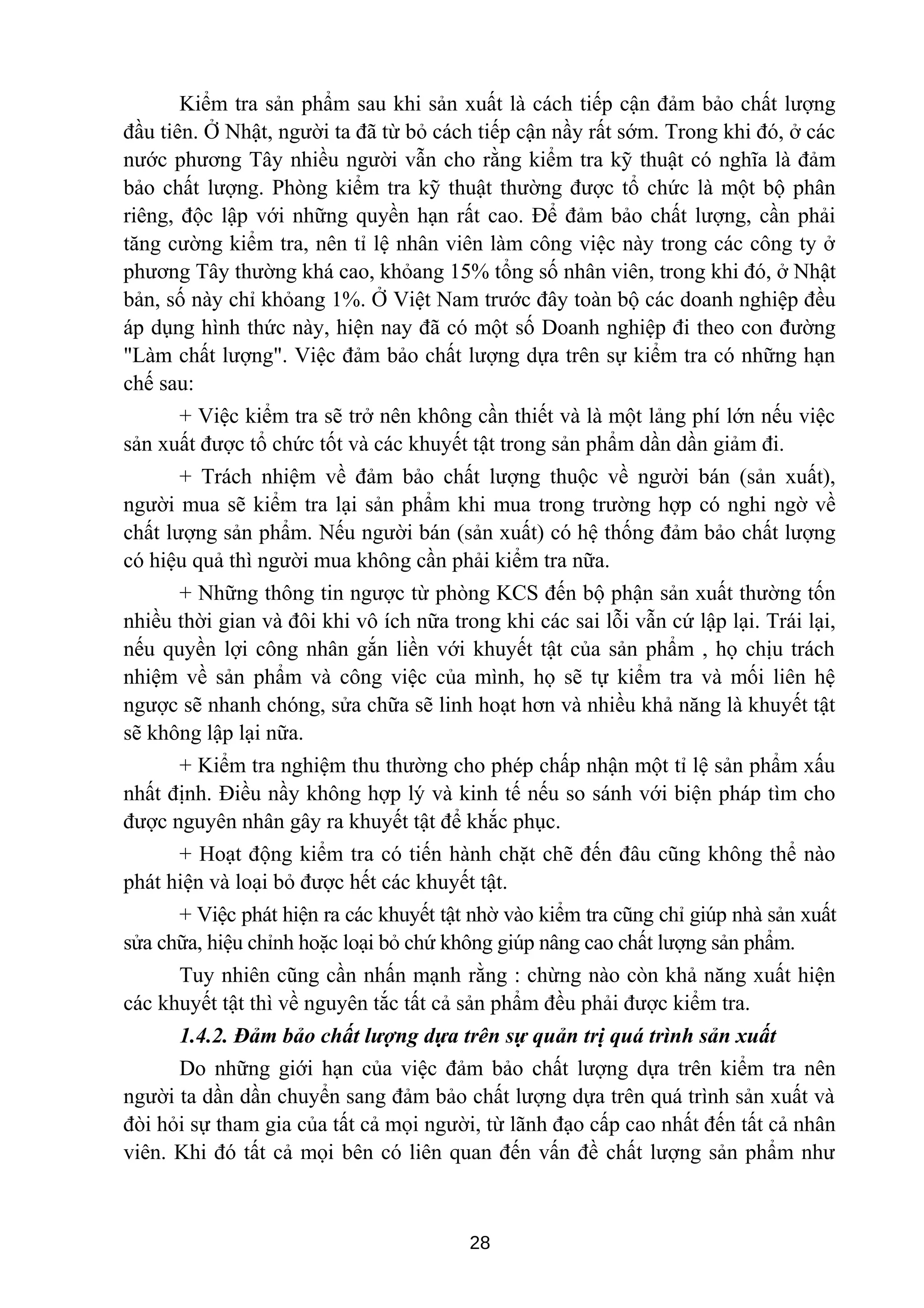 Kiểm tra sản phẩm sau khi sản xuất là cách tiếp cận đảm bảo chất lượng
đầu tiên. Ở Nhật, người ta đã từ bỏ cách tiếp cận nầy rất sớm. Trong khi đó, ở các
nước phương Tây nhiều người vẫn cho rằng kiểm tra kỹ thuật có nghĩa là đảm
bảo chất lượng. Phòng kiểm tra kỹ thuật thường được tổ chức là một bộ phân
riêng, độc lập với những quyền hạn rất cao. Để đảm bảo chất lượng, cần phải
tăng cường kiểm tra, nên tỉ lệ nhân viên làm công việc này trong các công ty ở
phương Tây thường khá cao, khỏang 15% tổng số nhân viên, trong khi đó, ở Nhật
bản, số này chỉ khỏang 1%. Ở Việt Nam trước đây toàn bộ các doanh nghiệp đều
áp dụng hình thức này, hiện nay đã có một số Doanh nghiệp đi theo con đường
"Làm chất lượng". Việc đảm bảo chất lượng dựa trên sự kiểm tra có những hạn
chế sau:
+ Việc kiểm tra sẽ trở nên không cần thiết và là một lảng phí lớn nếu việc
sản xuất được tổ chức tốt và các khuyết tật trong sản phẩm dần dần giảm đi.
+ Trách nhiệm về đảm bảo chất lượng thuộc về người bán (sản xuất),
người mua sẽ kiểm tra lại sản phẩm khi mua trong trường hợp có nghi ngờ về
chất lượng sản phẩm. Nếu người bán (sản xuất) có hệ thống đảm bảo chất lượng
có hiệu quả thì người mua không cần phải kiểm tra nữa.
+ Những thông tin ngược từ phòng KCS đến bộ phận sản xuất thường tốn
nhiều thời gian và đôi khi vô ích nữa trong khi các sai lỗi vẫn cứ lập lại. Trái lại,
nếu quyền lợi công nhân gắn liền với khuyết tật của sản phẩm , họ chịu trách
nhiệm về sản phẩm và công việc của mình, họ sẽ tự kiểm tra và mối liên hệ
ngược sẽ nhanh chóng, sửa chữa sẽ linh hoạt hơn và nhiều khả năng là khuyết tật
sẽ không lập lại nữa.
+ Kiểm tra nghiệm thu thường cho phép chấp nhận một tỉ lệ sản phẩm xấu
nhất định. Điều nầy không hợp lý và kinh tế nếu so sánh với biện pháp tìm cho
được nguyên nhân gây ra khuyết tật để khắc phục.
+ Hoạt động kiểm tra có tiến hành chặt chẽ đến đâu cũng không thể nào
phát hiện và loại bỏ được hết các khuyết tật.
+ Việc phát hiện ra các khuyết tật nhờ vào kiểm tra cũng chỉ giúp nhà sản xuất
sửa chữa, hiệu chỉnh hoặc loại bỏ chứ không giúp nâng cao chất lượng sản phẩm.
Tuy nhiên cũng cần nhấn mạnh rằng : chừng nào còn khả năng xuất hiện
các khuyết tật thì về nguyên tắc tất cả sản phẩm đều phải được kiểm tra.
1.4.2. Đảm bảo chất lượng dựa trên sự quản trị quá trình sản xuất
Do những giới hạn của việc đảm bảo chất lượng dựa trên kiểm tra nên
người ta dần dần chuyển sang đảm bảo chất lượng dựa trên quá trình sản xuất và
đòi hỏi sự tham gia của tất cả mọi người, từ lãnh đạo cấp cao nhất đến tất cả nhân
viên. Khi đó tất cả mọi bên có liên quan đến vấn đề chất lượng sản phẩm như
28
 