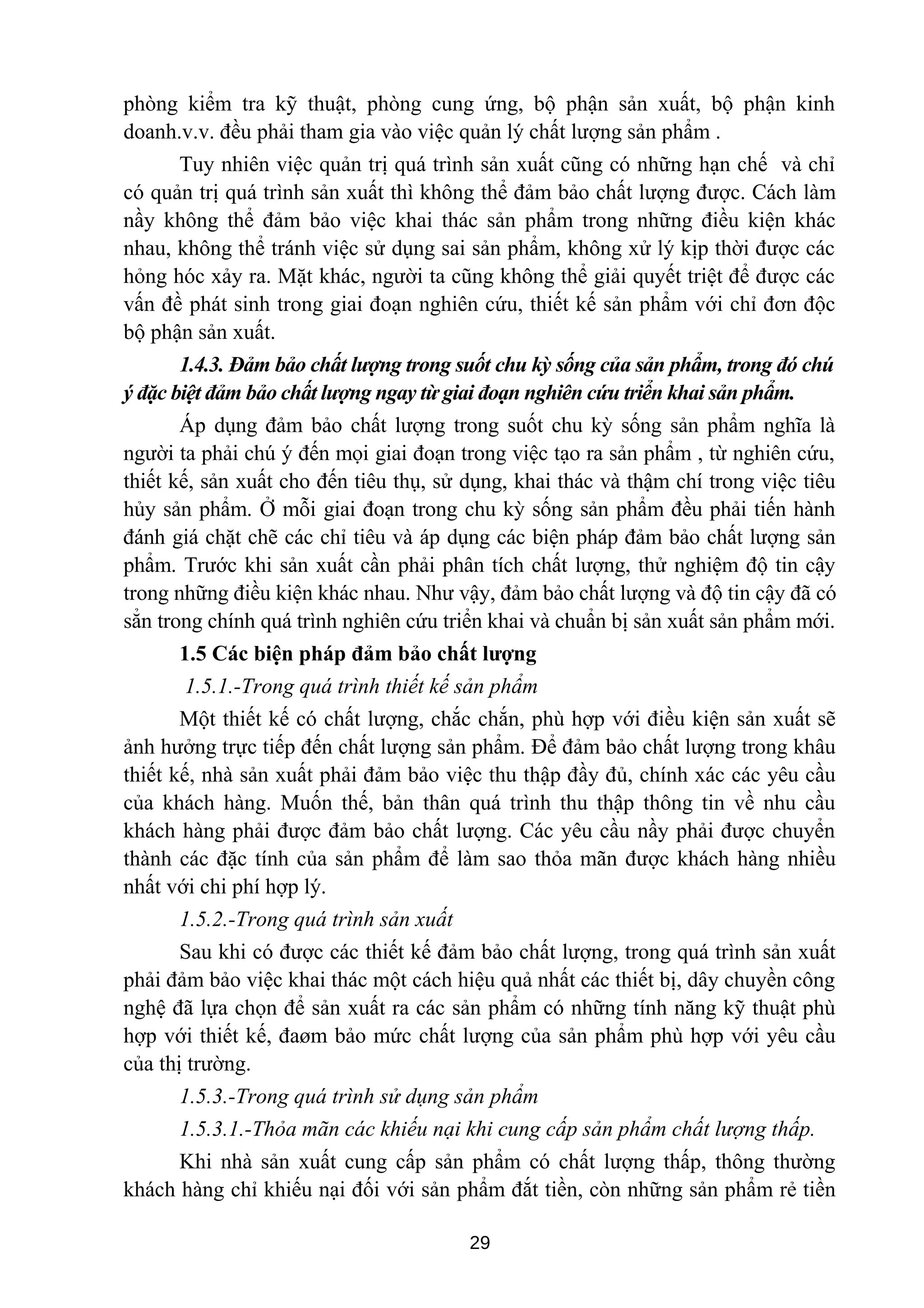 phòng kiểm tra kỹ thuật, phòng cung ứng, bộ phận sản xuất, bộ phận kinh
doanh.v.v. đều phải tham gia vào việc quản lý chất lượng sản phẩm .
Tuy nhiên việc quản trị quá trình sản xuất cũng có những hạn chế và chỉ
có quản trị quá trình sản xuất thì không thể đảm bảo chất lượng được. Cách làm
nầy không thể đảm bảo việc khai thác sản phẩm trong những điều kiện khác
nhau, không thể tránh việc sử dụng sai sản phẩm, không xử lý kịp thời được các
hỏng hóc xảy ra. Mặt khác, người ta cũng không thể giải quyết triệt để được các
vấn đề phát sinh trong giai đoạn nghiên cứu, thiết kế sản phẩm với chỉ đơn độc
bộ phận sản xuất.
1.4.3. Đảm bảo chất lượng trong suốt chu kỳ sống của sản phẩm, trong đó chú
ý đặc biệt đảm bảo chất lượng ngay từ giai đoạn nghiên cứu triển khai sản phẩm.
Áp dụng đảm bảo chất lượng trong suốt chu kỳ sống sản phẩm nghĩa là
người ta phải chú ý đến mọi giai đoạn trong việc tạo ra sản phẩm , từ nghiên cứu,
thiết kế, sản xuất cho đến tiêu thụ, sử dụng, khai thác và thậm chí trong việc tiêu
hủy sản phẩm. Ở mỗi giai đoạn trong chu kỳ sống sản phẩm đều phải tiến hành
đánh giá chặt chẽ các chỉ tiêu và áp dụng các biện pháp đảm bảo chất lượng sản
phẩm. Trước khi sản xuất cần phải phân tích chất lượng, thử nghiệm độ tin cậy
trong những điều kiện khác nhau. Như vậy, đảm bảo chất lượng và độ tin cậy đã có
sẳn trong chính quá trình nghiên cứu triển khai và chuẩn bị sản xuất sản phẩm mới.
1.5 Các biện pháp đảm bảo chất lượng
1.5.1.-Trong quá trình thiết kế sản phẩm
Một thiết kế có chất lượng, chắc chắn, phù hợp với điều kiện sản xuất sẽ
ảnh hưởng trực tiếp đến chất lượng sản phẩm. Để đảm bảo chất lượng trong khâu
thiết kế, nhà sản xuất phải đảm bảo việc thu thập đầy đủ, chính xác các yêu cầu
của khách hàng. Muốn thế, bản thân quá trình thu thập thông tin về nhu cầu
khách hàng phải được đảm bảo chất lượng. Các yêu cầu nầy phải được chuyển
thành các đặc tính của sản phẩm để làm sao thỏa mãn được khách hàng nhiều
nhất với chi phí hợp lý.
1.5.2.-Trong quá trình sản xuất
Sau khi có được các thiết kế đảm bảo chất lượng, trong quá trình sản xuất
phải đảm bảo việc khai thác một cách hiệu quả nhất các thiết bị, dây chuyền công
nghệ đã lựa chọn để sản xuất ra các sản phẩm có những tính năng kỹ thuật phù
hợp với thiết kế, đaøm bảo mức chất lượng của sản phẩm phù hợp với yêu cầu
của thị trường.
1.5.3.-Trong quá trình sử dụng sản phẩm
1.5.3.1.-Thỏa mãn các khiếu nại khi cung cấp sản phẩm chất lượng thấp.
Khi nhà sản xuất cung cấp sản phẩm có chất lượng thấp, thông thường
khách hàng chỉ khiếu nại đối với sản phẩm đắt tiền, còn những sản phẩm rẻ tiền
29
 