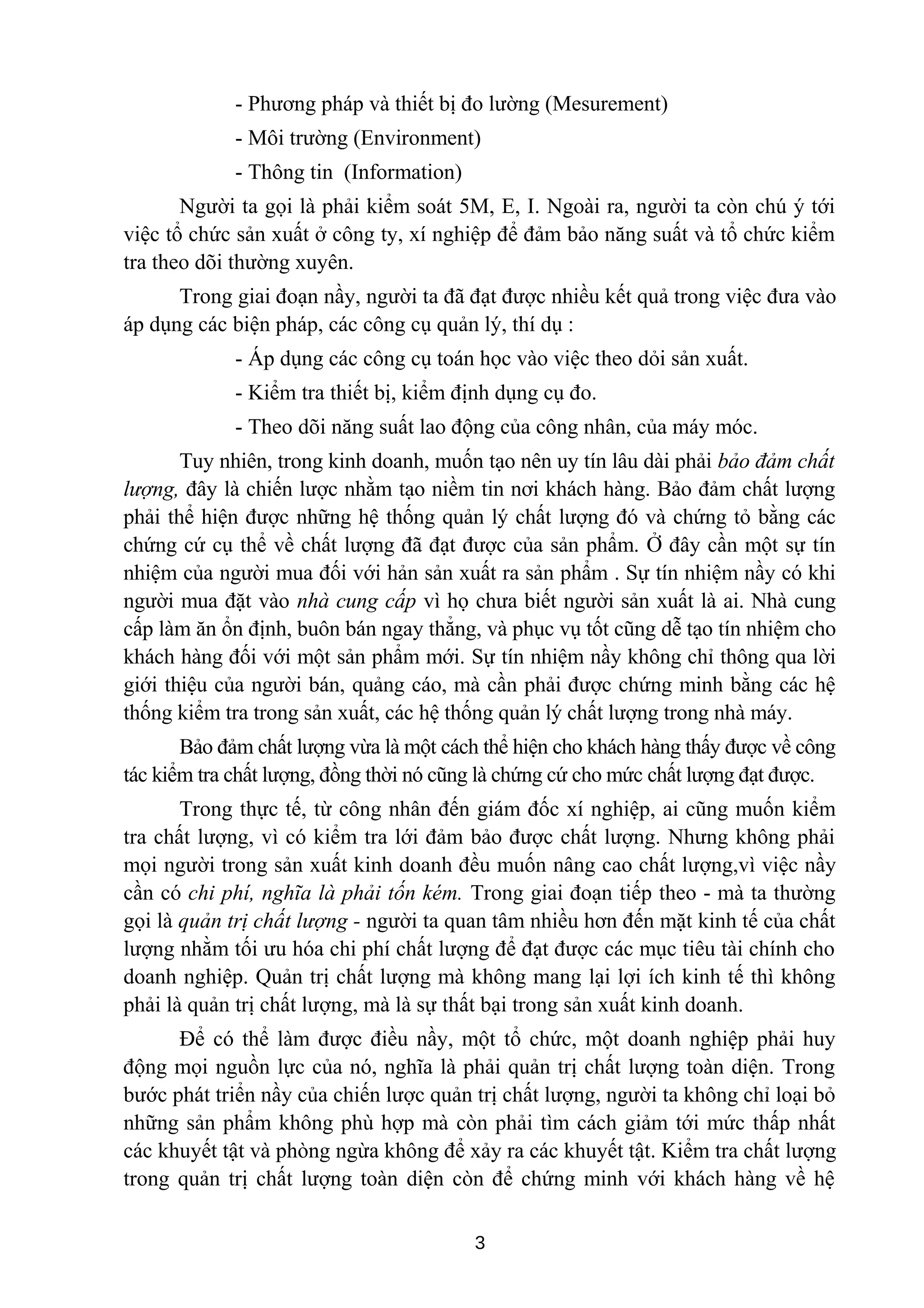 - Phương pháp và thiết bị đo lường (Mesurement)
- Môi trường (Environment)
- Thông tin (Information)
Người ta gọi là phải kiểm soát 5M, E, I. Ngoài ra, người ta còn chú ý tới
việc tổ chức sản xuất ở công ty, xí nghiệp để đảm bảo năng suất và tổ chức kiểm
tra theo dõi thường xuyên.
Trong giai đoạn nầy, người ta đã đạt được nhiều kết quả trong việc đưa vào
áp dụng các biện pháp, các công cụ quản lý, thí dụ :
- Áp dụng các công cụ toán học vào việc theo dỏi sản xuất.
- Kiểm tra thiết bị, kiểm định dụng cụ đo.
- Theo dõi năng suất lao động của công nhân, của máy móc.
Tuy nhiên, trong kinh doanh, muốn tạo nên uy tín lâu dài phải bảo đảm chất
lượng, đây là chiến lược nhằm tạo niềm tin nơi khách hàng. Bảo đảm chất lượng
phải thể hiện được những hệ thống quản lý chất lượng đó và chứng tỏ bằng các
chứng cứ cụ thể về chất lượng đã đạt được của sản phẩm. Ở đây cần một sự tín
nhiệm của người mua đối với hản sản xuất ra sản phẩm . Sự tín nhiệm nầy có khi
người mua đặt vào nhà cung cấp vì họ chưa biết người sản xuất là ai. Nhà cung
cấp làm ăn ổn định, buôn bán ngay thẳng, và phục vụ tốt cũng dễ tạo tín nhiệm cho
khách hàng đối với một sản phẩm mới. Sự tín nhiệm nầy không chỉ thông qua lời
giới thiệu của người bán, quảng cáo, mà cần phải được chứng minh bằng các hệ
thống kiểm tra trong sản xuất, các hệ thống quản lý chất lượng trong nhà máy.
Bảo đảm chất lượng vừa là một cách thể hiện cho khách hàng thấy được về công
tác kiểm tra chất lượng, đồng thời nó cũng là chứng cứ cho mức chất lượng đạt được.
Trong thực tế, từ công nhân đến giám đốc xí nghiệp, ai cũng muốn kiểm
tra chất lượng, vì có kiểm tra lới đảm bảo được chất lượng. Nhưng không phải
mọi người trong sản xuất kinh doanh đều muốn nâng cao chất lượng,vì việc nầy
cần có chi phí, nghĩa là phải tốn kém. Trong giai đoạn tiếp theo - mà ta thường
gọi là quản trị chất lượng - người ta quan tâm nhiều hơn đến mặt kinh tế của chất
lượng nhằm tối ưu hóa chi phí chất lượng để đạt được các mục tiêu tài chính cho
doanh nghiệp. Quản trị chất lượng mà không mang lại lợi ích kinh tế thì không
phải là quản trị chất lượng, mà là sự thất bại trong sản xuất kinh doanh.
Để có thể làm được điều nầy, một tổ chức, một doanh nghiệp phải huy
động mọi nguồn lực của nó, nghĩa là phải quản trị chất lượng toàn diện. Trong
bước phát triển nầy của chiến lược quản trị chất lượng, người ta không chỉ loại bỏ
những sản phẩm không phù hợp mà còn phải tìm cách giảm tới mức thấp nhất
các khuyết tật và phòng ngừa không để xảy ra các khuyết tật. Kiểm tra chất lượng
trong quản trị chất lượng toàn diện còn để chứng minh với khách hàng về hệ
3
 