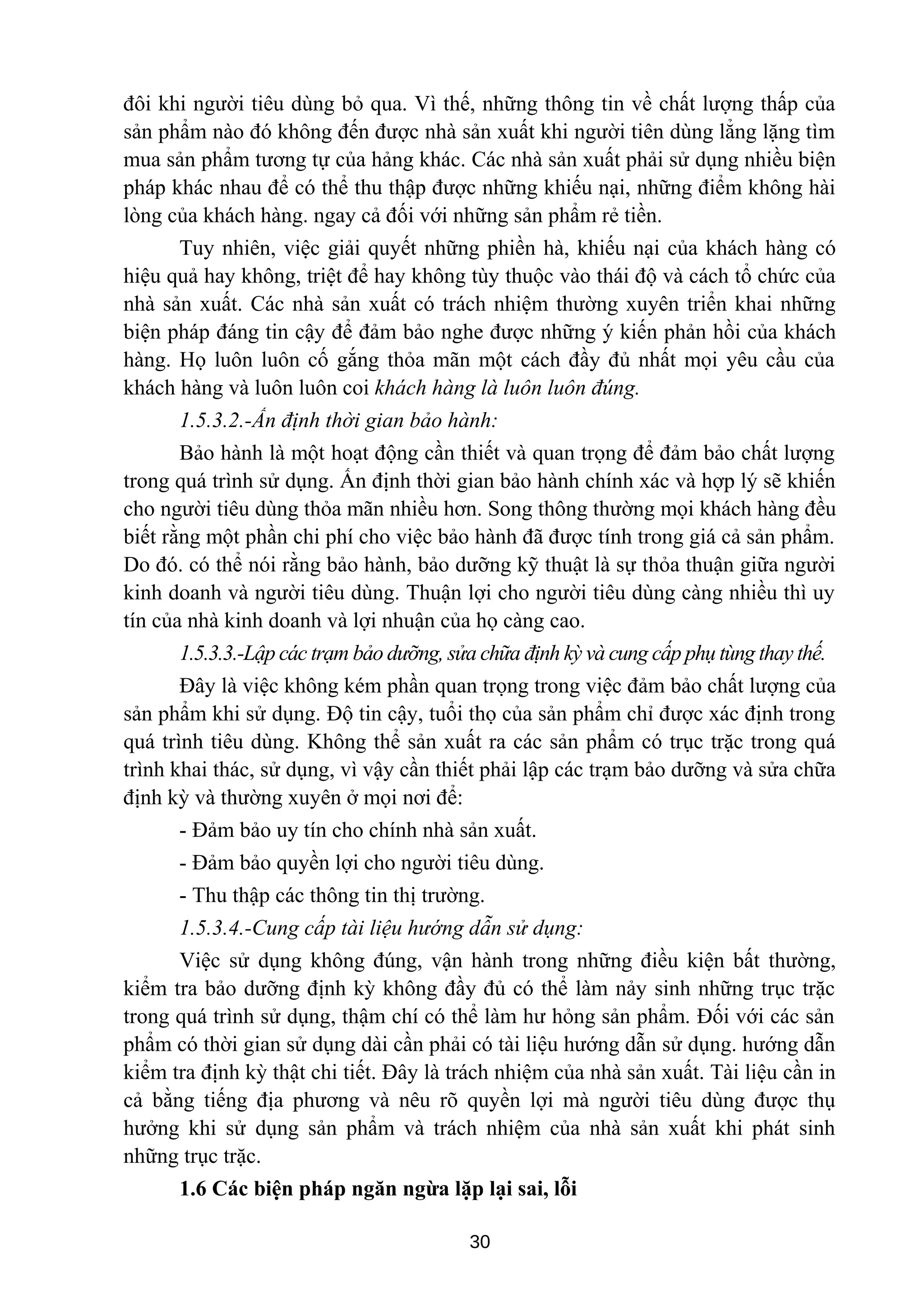 đôi khi người tiêu dùng bỏ qua. Vì thế, những thông tin về chất lượng thấp của
sản phẩm nào đó không đến được nhà sản xuất khi người tiên dùng lẳng lặng tìm
mua sản phẩm tương tự của hảng khác. Các nhà sản xuất phải sử dụng nhiều biện
pháp khác nhau để có thể thu thập được những khiếu nại, những điểm không hài
lòng của khách hàng. ngay cả đối với những sản phẩm rẻ tiền.
Tuy nhiên, việc giải quyết những phiền hà, khiếu nại của khách hàng có
hiệu quả hay không, triệt để hay không tùy thuộc vào thái độ và cách tổ chức của
nhà sản xuất. Các nhà sản xuất có trách nhiệm thường xuyên triển khai những
biện pháp đáng tin cậy để đảm bảo nghe được những ý kiến phản hồi của khách
hàng. Họ luôn luôn cố gắng thỏa mãn một cách đầy đủ nhất mọi yêu cầu của
khách hàng và luôn luôn coi khách hàng là luôn luôn đúng.
1.5.3.2.-Ấn định thời gian bảo hành:
Bảo hành là một hoạt động cần thiết và quan trọng để đảm bảo chất lượng
trong quá trình sử dụng. Ấn định thời gian bảo hành chính xác và hợp lý sẽ khiến
cho người tiêu dùng thỏa mãn nhiều hơn. Song thông thường mọi khách hàng đều
biết rằng một phần chi phí cho việc bảo hành đã được tính trong giá cả sản phẩm.
Do đó. có thể nói rằng bảo hành, bảo dưỡng kỹ thuật là sự thỏa thuận giữa người
kinh doanh và người tiêu dùng. Thuận lợi cho người tiêu dùng càng nhiều thì uy
tín của nhà kinh doanh và lợi nhuận của họ càng cao.
1.5.3.3.-Lập các trạm bảo dưỡng, sửa chữa định kỳ và cung cấp phụ tùng thay thế.
Đây là việc không kém phần quan trọng trong việc đảm bảo chất lượng của
sản phẩm khi sử dụng. Độ tin cậy, tuổi thọ của sản phẩm chỉ được xác định trong
quá trình tiêu dùng. Không thể sản xuất ra các sản phẩm có trục trặc trong quá
trình khai thác, sử dụng, vì vậy cần thiết phải lập các trạm bảo dưỡng và sửa chữa
định kỳ và thường xuyên ở mọi nơi để:
- Đảm bảo uy tín cho chính nhà sản xuất.
- Đảm bảo quyền lợi cho người tiêu dùng.
- Thu thập các thông tin thị trường.
1.5.3.4.-Cung cấp tài liệu hướng dẫn sử dụng:
Việc sử dụng không đúng, vận hành trong những điều kiện bất thường,
kiểm tra bảo dưỡng định kỳ không đầy đủ có thể làm nảy sinh những trục trặc
trong quá trình sử dụng, thậm chí có thể làm hư hỏng sản phẩm. Đối với các sản
phẩm có thời gian sử dụng dài cần phải có tài liệu hướng dẫn sử dụng. hướng dẫn
kiểm tra định kỳ thật chi tiết. Đây là trách nhiệm của nhà sản xuất. Tài liệu cần in
cả bằng tiếng địa phương và nêu rõ quyền lợi mà người tiêu dùng được thụ
hưởng khi sử dụng sản phẩm và trách nhiệm của nhà sản xuất khi phát sinh
những trục trặc.
1.6 Các biện pháp ngăn ngừa lặp lại sai, lỗi
30
 