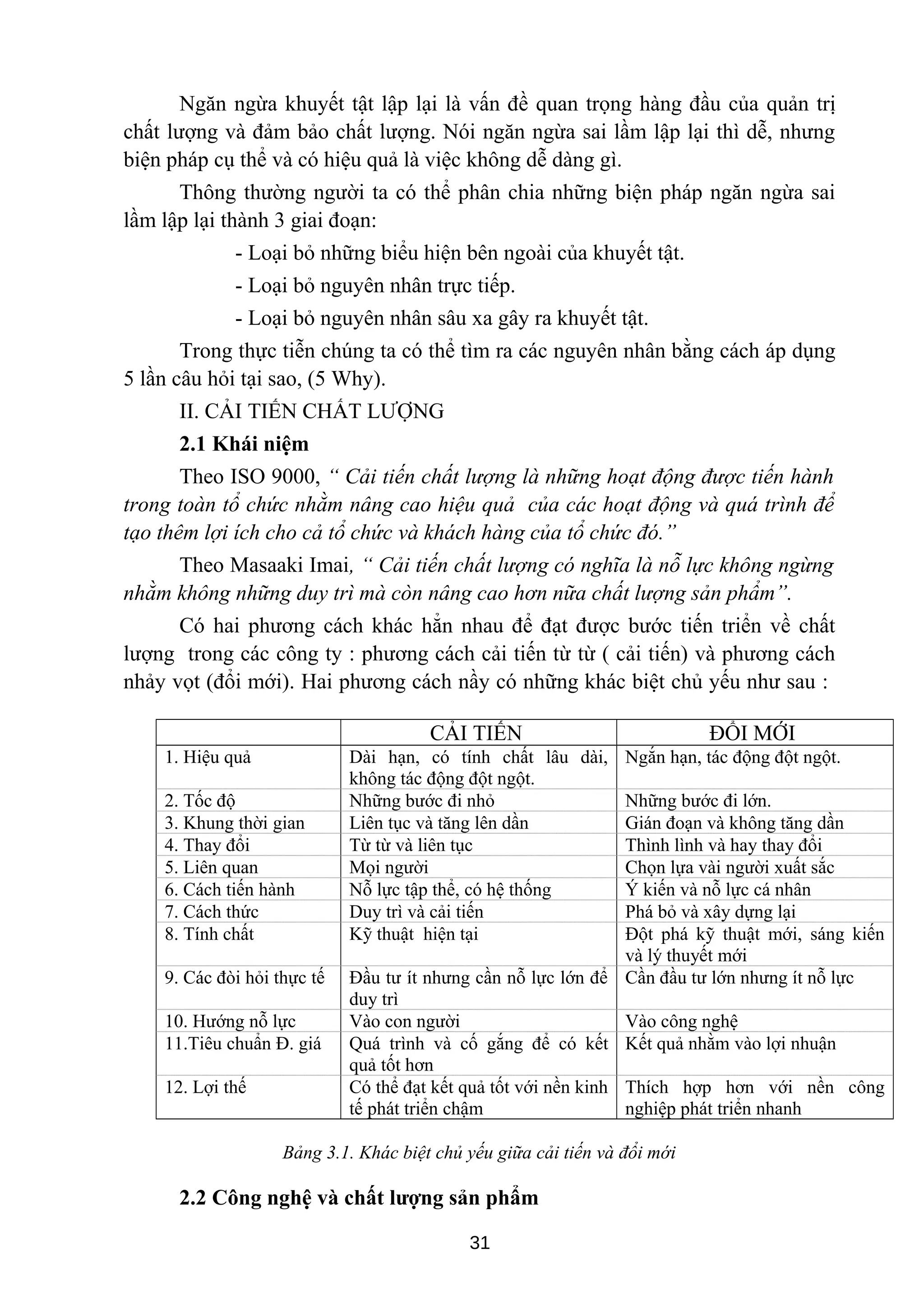 Ngăn ngừa khuyết tật lập lại là vấn đề quan trọng hàng đầu của quản trị
chất lượng và đảm bảo chất lượng. Nói ngăn ngừa sai lầm lập lại thì dễ, nhưng
biện pháp cụ thể và có hiệu quả là việc không dễ dàng gì.
Thông thường người ta có thể phân chia những biện pháp ngăn ngừa sai
lầm lập lại thành 3 giai đoạn:
- Loại bỏ những biểu hiện bên ngoài của khuyết tật.
- Loại bỏ nguyên nhân trực tiếp.
- Loại bỏ nguyên nhân sâu xa gây ra khuyết tật.
Trong thực tiễn chúng ta có thể tìm ra các nguyên nhân bằng cách áp dụng
5 lần câu hỏi tại sao, (5 Why).
II. CẢI TIẾN CHẤT LƯỢNG
2.1 Khái niệm
Theo ISO 9000, “ Cải tiến chất lượng là những hoạt động được tiến hành
trong toàn tổ chức nhằm nâng cao hiệu quả của các hoạt động và quá trình để
tạo thêm lợi ích cho cả tổ chức và khách hàng của tổ chức đó.”
Theo Masaaki Imai, “ Cải tiến chất lượng có nghĩa là nỗ lực không ngừng
nhằm không những duy trì mà còn nâng cao hơn nữa chất lượng sản phẩm”.
Có hai phương cách khác hẳn nhau để đạt được bước tiến triển về chất
lượng trong các công ty : phương cách cải tiến từ từ ( cải tiến) và phương cách
nhảy vọt (đổi mới). Hai phương cách nầy có những khác biệt chủ yếu như sau :
CẢI TIẾN ĐỔI MỚI
1. Hiệu quả Dài hạn, có tính chất lâu dài,
không tác động đột ngột.
Ngắn hạn, tác động đột ngột.
2. Tốc độ Những bước đi nhỏ Những bước đi lớn.
3. Khung thời gian Liên tục và tăng lên dần Gián đoạn và không tăng dần
4. Thay đổi Từ từ và liên tục Thình lình và hay thay đổi
5. Liên quan Mọi người Chọn lựa vài người xuất sắc
6. Cách tiến hành Nỗ lực tập thể, có hệ thống Ý kiến và nỗ lực cá nhân
7. Cách thức Duy trì và cải tiến Phá bỏ và xây dựng lại
8. Tính chất Kỹ thuật hiện tại Đột phá kỹ thuật mới, sáng kiến
và lý thuyết mới
9. Các đòi hỏi thực tế Đầu tư ít nhưng cần nỗ lực lớn để
duy trì
Cần đầu tư lớn nhưng ít nỗ lực
10. Hướng nỗ lực Vào con người Vào công nghệ
11.Tiêu chuẩn Đ. giá Quá trình và cố gắng để có kết
quả tốt hơn
Kết quả nhằm vào lợi nhuận
12. Lợi thế Có thể đạt kết quả tốt với nền kinh
tế phát triển chậm
Thích hợp hơn với nền công
nghiệp phát triển nhanh
Bảng 3.1. Khác biệt chủ yếu giữa cải tiến và đổi mới
2.2 Công nghệ và chất lượng sản phẩm
31
 