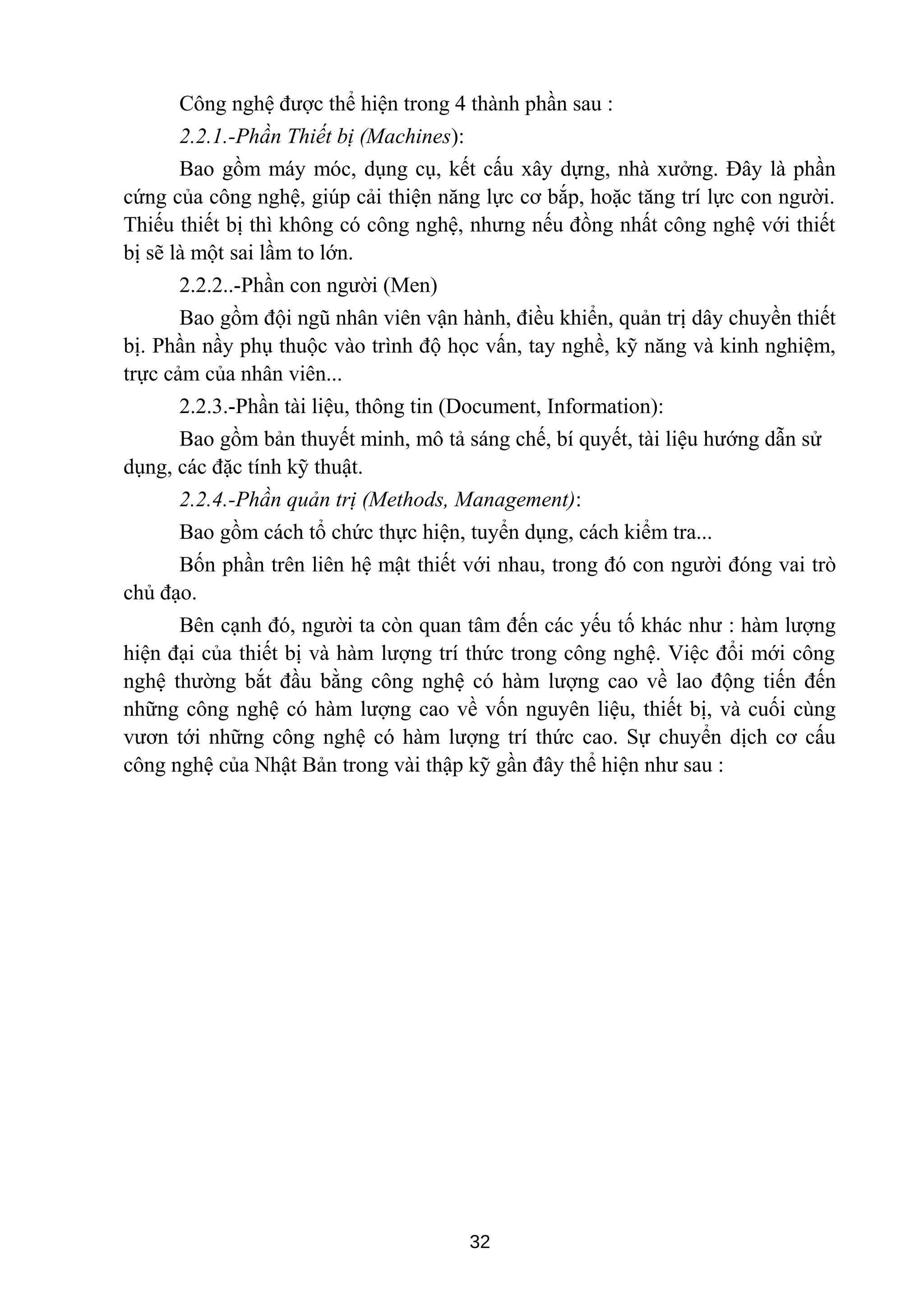 Công nghệ được thể hiện trong 4 thành phần sau :
2.2.1.-Phần Thiết bị (Machines):
Bao gồm máy móc, dụng cụ, kết cấu xây dựng, nhà xưởng. Đây là phần
cứng của công nghệ, giúp cải thiện năng lực cơ bắp, hoặc tăng trí lực con người.
Thiếu thiết bị thì không có công nghệ, nhưng nếu đồng nhất công nghệ với thiết
bị sẽ là một sai lầm to lớn.
2.2.2..-Phần con người (Men)
Bao gồm đội ngũ nhân viên vận hành, điều khiển, quản trị dây chuyền thiết
bị. Phần nầy phụ thuộc vào trình độ học vấn, tay nghề, kỹ năng và kinh nghiệm,
trực cảm của nhân viên...
2.2.3.-Phần tài liệu, thông tin (Document, Information):
Bao gồm bản thuyết minh, mô tả sáng chế, bí quyết, tài liệu hướng dẫn sử
dụng, các đặc tính kỹ thuật.
2.2.4.-Phần quản trị (Methods, Management):
Bao gồm cách tổ chức thực hiện, tuyển dụng, cách kiểm tra...
Bốn phần trên liên hệ mật thiết với nhau, trong đó con người đóng vai trò
chủ đạo.
Bên cạnh đó, người ta còn quan tâm đến các yếu tố khác như : hàm lượng
hiện đại của thiết bị và hàm lượng trí thức trong công nghệ. Việc đổi mới công
nghệ thường bắt đầu bằng công nghệ có hàm lượng cao về lao động tiến đến
những công nghệ có hàm lượng cao về vốn nguyên liệu, thiết bị, và cuối cùng
vươn tới những công nghệ có hàm lượng trí thức cao. Sự chuyển dịch cơ cấu
công nghệ của Nhật Bản trong vài thập kỹ gần đây thể hiện như sau :
32
 