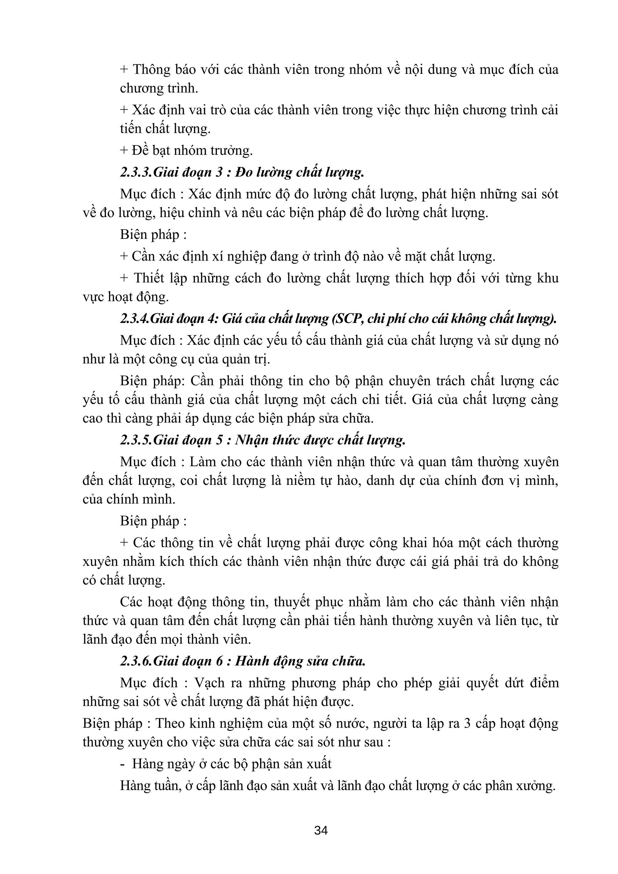 + Thông báo với các thành viên trong nhóm về nội dung và mục đích của
chương trình.
+ Xác định vai trò của các thành viên trong việc thực hiện chương trình cải
tiến chất lượng.
+ Đề bạt nhóm trưởng.
2.3.3.Giai đoạn 3 : Đo lường chất lượng.
Mục đích : Xác định mức độ đo lường chất lượng, phát hiện những sai sót
về đo lường, hiệu chỉnh và nêu các biện pháp để đo lường chất lượng.
Biện pháp :
+ Cần xác định xí nghiệp đang ở trình độ nào về mặt chất lượng.
+ Thiết lập những cách đo lường chất lượng thích hợp đối với từng khu
vực hoạt động.
2.3.4.Giai đoạn 4: Giá của chất lượng (SCP, chi phí cho cái không chất lượng).
Mục đích : Xác định các yếu tố cấu thành giá của chất lượng và sử dụng nó
như là một công cụ của quản trị.
Biện pháp: Cần phải thông tin cho bộ phận chuyên trách chất lượng các
yếu tố cấu thành giá của chất lượng một cách chi tiết. Giá của chất lượng càng
cao thì càng phải áp dụng các biện pháp sửa chữa.
2.3.5.Giai đoạn 5 : Nhận thức được chất lượng.
Mục đích : Làm cho các thành viên nhận thức và quan tâm thường xuyên
đến chất lượng, coi chất lượng là niềm tự hào, danh dự của chính đơn vị mình,
của chính mình.
Biện pháp :
+ Các thông tin về chất lượng phải được công khai hóa một cách thường
xuyên nhằm kích thích các thành viên nhận thức được cái giá phải trả do không
có chất lượng.
Các hoạt động thông tin, thuyết phục nhằm làm cho các thành viên nhận
thức và quan tâm đến chất lượng cần phải tiến hành thường xuyên và liên tục, từ
lãnh đạo đến mọi thành viên.
2.3.6.Giai đoạn 6 : Hành động sửa chữa.
Mục đích : Vạch ra những phương pháp cho phép giải quyết dứt điểm
những sai sót về chất lượng đã phát hiện được.
Biện pháp : Theo kinh nghiệm của một số nước, người ta lập ra 3 cấp hoạt động
thường xuyên cho việc sửa chữa các sai sót như sau :
- Hàng ngày ở các bộ phận sản xuất
Hàng tuần, ở cấp lãnh đạo sản xuất và lãnh đạo chất lượng ở các phân xưởng.
34
 