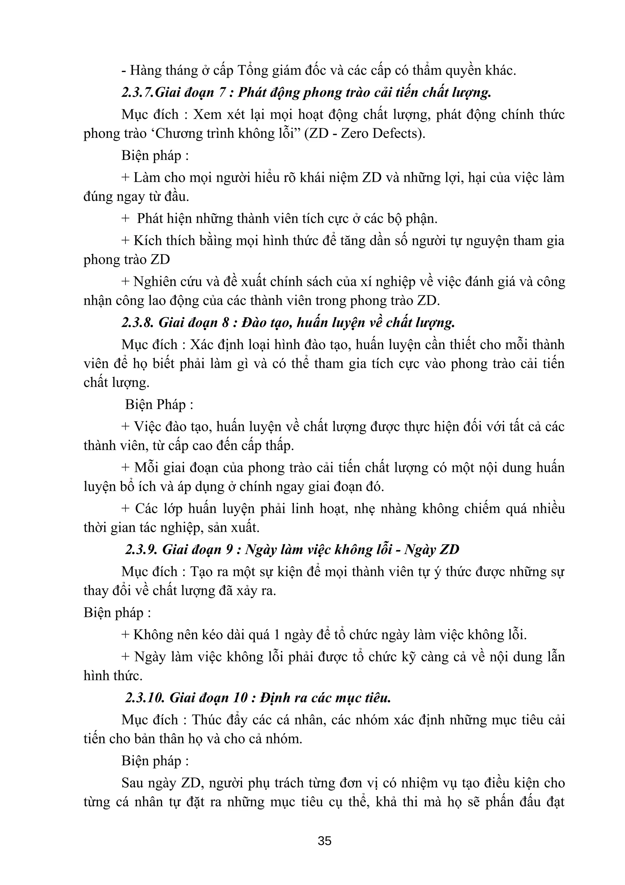 - Hàng tháng ở cấp Tổng giám đốc và các cấp có thẩm quyền khác.
2.3.7.Giai đoạn 7 : Phát động phong trào cải tiến chất lượng.
Mục đích : Xem xét lại mọi hoạt động chất lượng, phát động chính thức
phong trào ‘Chương trình không lỗi” (ZD - Zero Defects).
Biện pháp :
+ Làm cho mọi người hiểu rõ khái niệm ZD và những lợi, hại của việc làm
đúng ngay từ đầu.
+ Phát hiện những thành viên tích cực ở các bộ phận.
+ Kích thích bằìng mọi hình thức để tăng dần số người tự nguyện tham gia
phong trào ZD
+ Nghiên cứu và đề xuất chính sách của xí nghiệp về việc đánh giá và công
nhận công lao động của các thành viên trong phong trào ZD.
2.3.8. Giai đoạn 8 : Đào tạo, huấn luyện về chất lượng.
Mục đích : Xác định loại hình đào tạo, huấn luyện cần thiết cho mỗi thành
viên để họ biết phải làm gì và có thể tham gia tích cực vào phong trào cải tiến
chất lượng.
Biện Pháp :
+ Việc đào tạo, huấn luyện về chất lượng được thực hiện đối với tất cả các
thành viên, từ cấp cao đến cấp thấp.
+ Mỗi giai đoạn của phong trào cải tiến chất lượng có một nội dung huấn
luyện bổ ích và áp dụng ở chính ngay giai đoạn đó.
+ Các lớp huấn luyện phải linh hoạt, nhẹ nhàng không chiếm quá nhiều
thời gian tác nghiệp, sản xuất.
2.3.9. Giai đoạn 9 : Ngày làm việc không lỗi - Ngày ZD
Mục đích : Tạo ra một sự kiện để mọi thành viên tự ý thức được những sự
thay đổi về chất lượng đã xảy ra.
Biện pháp :
+ Không nên kéo dài quá 1 ngày để tổ chức ngày làm việc không lỗi.
+ Ngày làm việc không lỗi phải được tổ chức kỹ càng cả về nội dung lẫn
hình thức.
2.3.10. Giai đoạn 10 : Định ra các mục tiêu.
Mục đích : Thúc đẩy các cá nhân, các nhóm xác định những mục tiêu cải
tiến cho bản thân họ và cho cả nhóm.
Biện pháp :
Sau ngày ZD, người phụ trách từng đơn vị có nhiệm vụ tạo điều kiện cho
từng cá nhân tự đặt ra những mục tiêu cụ thể, khả thi mà họ sẽ phấn đấu đạt
35
 
