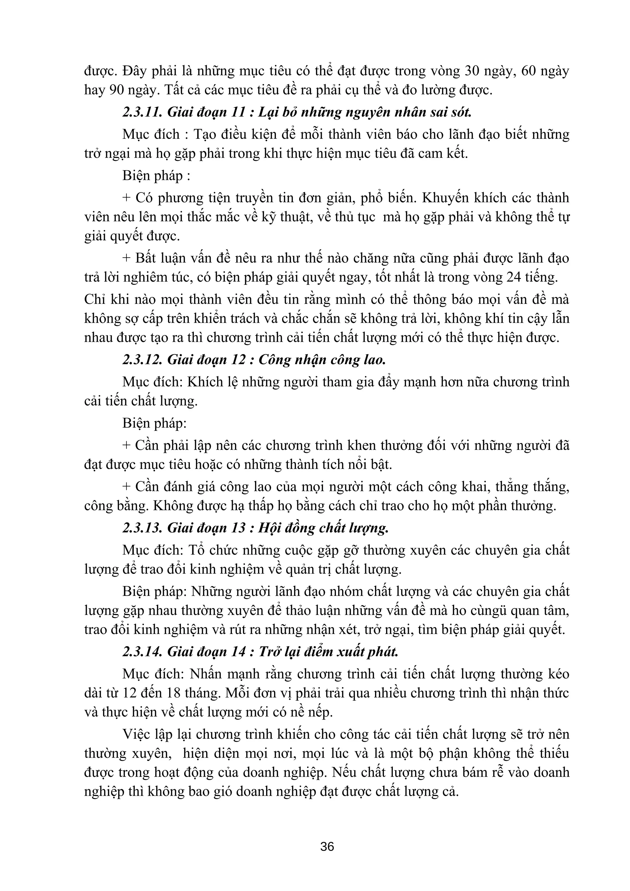 được. Đây phải là những mục tiêu có thể đạt được trong vòng 30 ngày, 60 ngày
hay 90 ngày. Tất cả các mục tiêu đề ra phải cụ thể và đo lường được.
2.3.11. Giai đoạn 11 : Lại bỏ những nguyên nhân sai sót.
Mục đích : Tạo điều kiện để mỗi thành viên báo cho lãnh đạo biết những
trở ngại mà họ gặp phải trong khi thực hiện mục tiêu đã cam kết.
Biện pháp :
+ Có phương tiện truyền tin đơn giản, phổ biến. Khuyến khích các thành
viên nêu lên mọi thắc mắc về kỹ thuật, về thủ tục mà họ gặp phải và không thể tự
giải quyết được.
+ Bất luận vấn đề nêu ra như thế nào chăng nữa cũng phải được lãnh đạo
trả lời nghiêm túc, có biện pháp giải quyết ngay, tốt nhất là trong vòng 24 tiếng.
Chỉ khi nào mọi thành viên đều tin rằng mình có thể thông báo mọi vấn đề mà
không sợ cấp trên khiển trách và chắc chắn sẽ không trả lời, không khí tin cậy lẫn
nhau được tạo ra thì chương trình cải tiến chất lượng mới có thể thực hiện được.
2.3.12. Giai đoạn 12 : Công nhận công lao.
Mục đích: Khích lệ những người tham gia đẩy mạnh hơn nữa chương trình
cải tiến chất lượng.
Biện pháp:
+ Cần phải lập nên các chương trình khen thưởng đối với những người đã
đạt được mục tiêu hoặc có những thành tích nổi bật.
+ Cần đánh giá công lao của mọi người một cách công khai, thẳng thắng,
công bằng. Không được hạ thấp họ bằng cách chỉ trao cho họ một phần thưởng.
2.3.13. Giai đoạn 13 : Hội đồng chất lượng.
Mục đích: Tổ chức những cuộc gặp gỡ thường xuyên các chuyên gia chất
lượng để trao đổi kinh nghiệm về quản trị chất lượng.
Biện pháp: Những người lãnh đạo nhóm chất lượng và các chuyên gia chất
lượng gặp nhau thường xuyên để thảo luận những vấn đề mà ho cùngü quan tâm,
trao đổi kinh nghiệm và rút ra những nhận xét, trở ngại, tìm biện pháp giải quyết.
2.3.14. Giai đoạn 14 : Trở lại điểm xuất phát.
Mục đích: Nhấn mạnh rằng chương trình cải tiến chất lượng thường kéo
dài từ 12 đến 18 tháng. Mỗi đơn vị phải trải qua nhiều chương trình thì nhận thức
và thực hiện về chất lượng mới có nề nếp.
Việc lập lại chương trình khiến cho công tác cải tiến chất lượng sẽ trở nên
thường xuyên, hiện diện mọi nơi, mọi lúc và là một bộ phận không thể thiếu
được trong hoạt động của doanh nghiệp. Nếu chất lượng chưa bám rễ vào doanh
nghiệp thì không bao gió doanh nghiệp đạt được chất lượng cả.
36
 