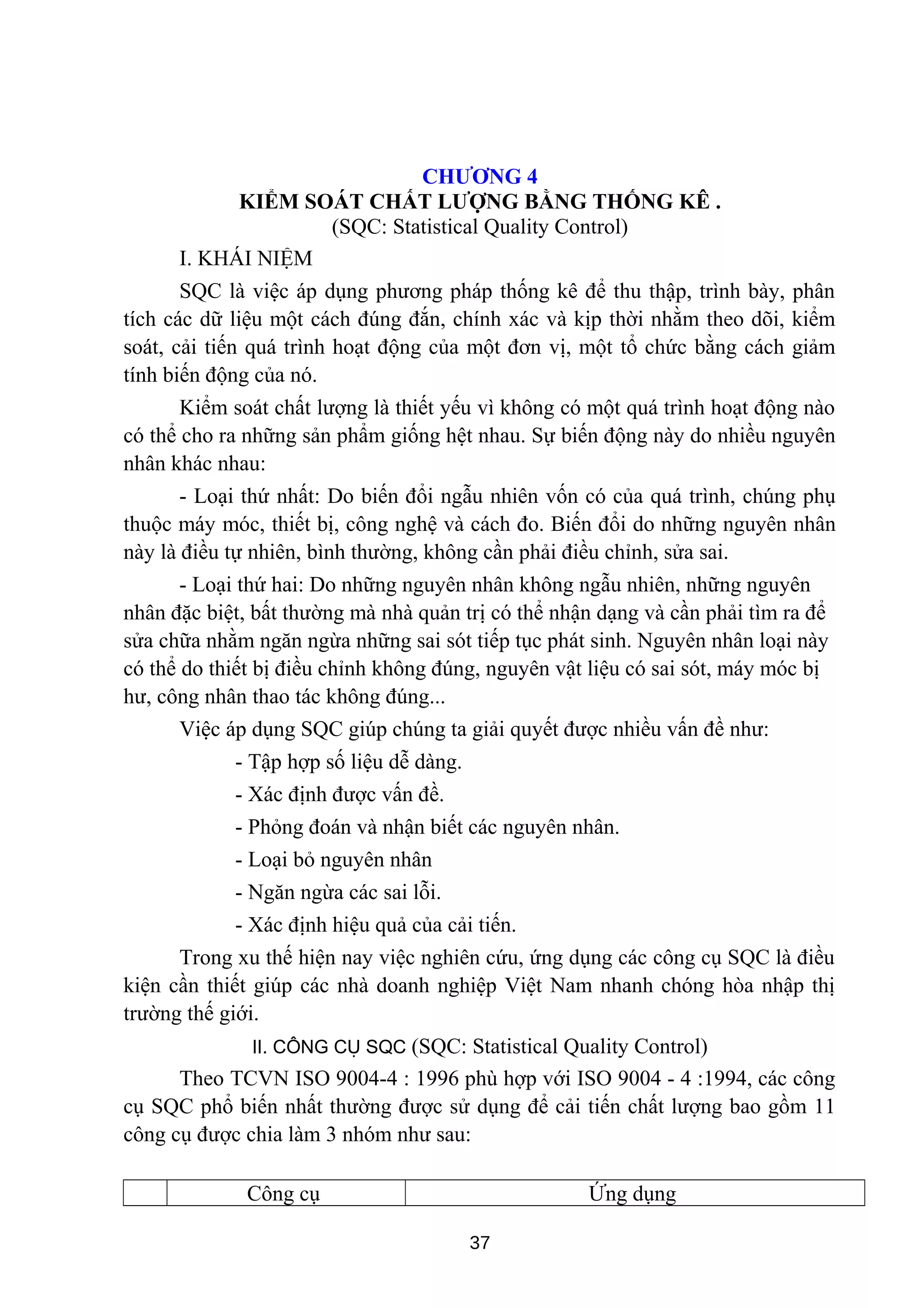 CHƯƠNG 4
KIỂM SOÁT CHẤT LƯỢNG BẰNG THỐNG KÊ .
(SQC: Statistical Quality Control)
I. KHÁI NIỆM
SQC là việc áp dụng phương pháp thống kê để thu thập, trình bày, phân
tích các dữ liệu một cách đúng đắn, chính xác và kịp thời nhằm theo dõi, kiểm
soát, cải tiến quá trình hoạt động của một đơn vị, một tổ chức bằng cách giảm
tính biến động của nó.
Kiểm soát chất lượng là thiết yếu vì không có một quá trình hoạt động nào
có thể cho ra những sản phẩm giống hệt nhau. Sự biến động này do nhiều nguyên
nhân khác nhau:
- Loại thứ nhất: Do biến đổi ngẫu nhiên vốn có của quá trình, chúng phụ
thuộc máy móc, thiết bị, công nghệ và cách đo. Biến đổi do những nguyên nhân
này là điều tự nhiên, bình thường, không cần phải điều chỉnh, sửa sai.
- Loại thứ hai: Do những nguyên nhân không ngẫu nhiên, những nguyên
nhân đặc biệt, bất thường mà nhà quản trị có thể nhận dạng và cần phải tìm ra để
sửa chữa nhằm ngăn ngừa những sai sót tiếp tục phát sinh. Nguyên nhân loại này
có thể do thiết bị điều chỉnh không đúng, nguyên vật liệu có sai sót, máy móc bị
hư, công nhân thao tác không đúng...
Việc áp dụng SQC giúp chúng ta giải quyết được nhiều vấn đề như:
- Tập hợp số liệu dễ dàng.
- Xác định được vấn đề.
- Phỏng đoán và nhận biết các nguyên nhân.
- Loại bỏ nguyên nhân
- Ngăn ngừa các sai lỗi.
- Xác định hiệu quả của cải tiến.
Trong xu thế hiện nay việc nghiên cứu, ứng dụng các công cụ SQC là điều
kiện cần thiết giúp các nhà doanh nghiệp Việt Nam nhanh chóng hòa nhập thị
trường thế giới.
II. CÔNG CỤ SQC (SQC: Statistical Quality Control)
Theo TCVN ISO 9004-4 : 1996 phù hợp với ISO 9004 - 4 :1994, các công
cụ SQC phổ biến nhất thường được sử dụng để cải tiến chất lượng bao gồm 11
công cụ được chia làm 3 nhóm như sau:
Công cụ Ứng dụng
37
 