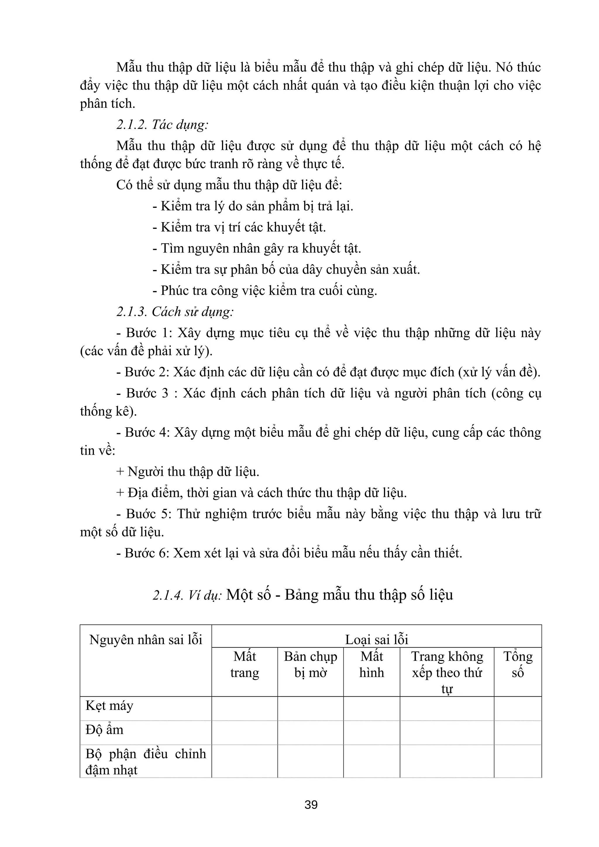 Mẫu thu thập dữ liệu là biểu mẫu để thu thập và ghi chép dữ liệu. Nó thúc
đẩy việc thu thập dữ liệu một cách nhất quán và tạo điều kiện thuận lợi cho việc
phân tích.
2.1.2. Tác dụng:
Mẫu thu thập dữ liệu được sử dụng để thu thập dữ liệu một cách có hệ
thống để đạt được bức tranh rõ ràng về thực tế.
Có thể sử dụng mẫu thu thập dữ liệu để:
- Kiểm tra lý do sản phẩm bị trả lại.
- Kiểm tra vị trí các khuyết tật.
- Tìm nguyên nhân gây ra khuyết tật.
- Kiểm tra sự phân bố của dây chuyền sản xuất.
- Phúc tra công việc kiểm tra cuối cùng.
2.1.3. Cách sử dụng:
- Bước 1: Xây dựng mục tiêu cụ thể về việc thu thập những dữ liệu này
(các vấn đề phải xử lý).
- Bước 2: Xác định các dữ liệu cần có để đạt được mục đích (xử lý vấn đề).
- Bước 3 : Xác định cách phân tích dữ liệu và người phân tích (công cụ
thống kê).
- Bước 4: Xây dựng một biểu mẫu để ghi chép dữ liệu, cung cấp các thông
tin về:
+ Người thu thập dữ liệu.
+ Địa điểm, thời gian và cách thức thu thập dữ liệu.
- Buớc 5: Thử nghiệm trước biểu mẫu này bằng việc thu thập và lưu trữ
một số dữ liệu.
- Bước 6: Xem xét lại và sửa đổi biểu mẫu nếu thấy cần thiết.
2.1.4. Ví dụ: Một số - Bảng mẫu thu thập số liệu
Nguyên nhân sai lỗi Loại sai lỗi
Mất
trang
Bản chụp
bị mờ
Mất
hình
Trang không
xếp theo thứ
tự
Tổng
số
Kẹt máy
Độ ẩm
Bộ phận điều chỉnh
đậm nhạt
39
 