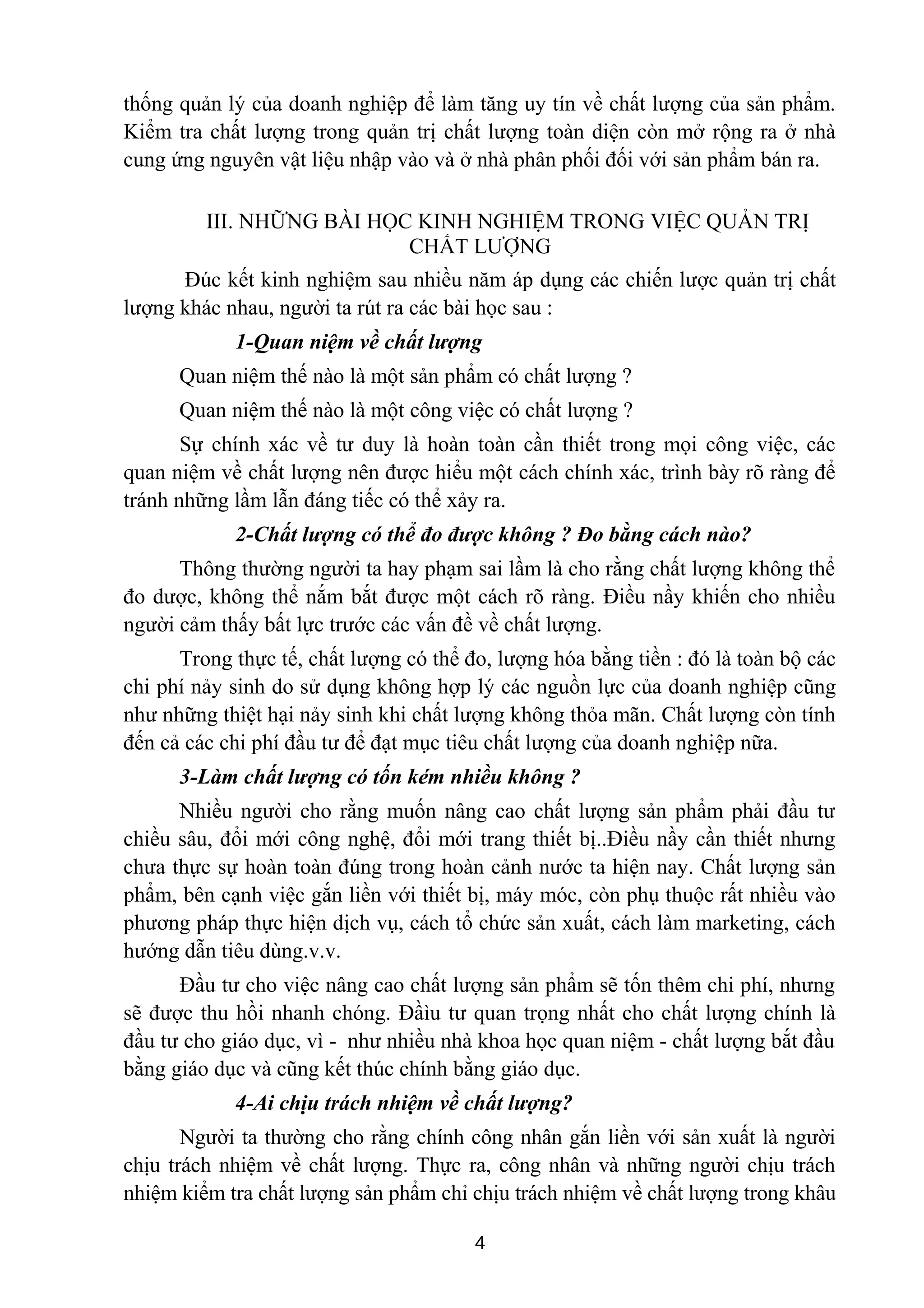 thống quản lý của doanh nghiệp để làm tăng uy tín về chất lượng của sản phẩm.
Kiểm tra chất lượng trong quản trị chất lượng toàn diện còn mở rộng ra ở nhà
cung ứng nguyên vật liệu nhập vào và ở nhà phân phối đối với sản phẩm bán ra.
III. NHỮNG BÀI HỌC KINH NGHIỆM TRONG VIỆC QUẢN TRỊ
CHẤT LƯỢNG
Đúc kết kinh nghiệm sau nhiều năm áp dụng các chiến lược quản trị chất
lượng khác nhau, người ta rút ra các bài học sau :
1-Quan niệm về chất lượng
Quan niệm thế nào là một sản phẩm có chất lượng ?
Quan niệm thế nào là một công việc có chất lượng ?
Sự chính xác về tư duy là hoàn toàn cần thiết trong mọi công việc, các
quan niệm về chất lượng nên được hiểu một cách chính xác, trình bày rõ ràng để
tránh những lầm lẫn đáng tiếc có thể xảy ra.
2-Chất lượng có thể đo được không ? Đo bằng cách nào?
Thông thường người ta hay phạm sai lầm là cho rằng chất lượng không thể
đo dược, không thể nắm bắt được một cách rõ ràng. Điều nầy khiến cho nhiều
người cảm thấy bất lực trước các vấn đề về chất lượng.
Trong thực tế, chất lượng có thể đo, lượng hóa bằng tiền : đó là toàn bộ các
chi phí nảy sinh do sử dụng không hợp lý các nguồn lực của doanh nghiệp cũng
như những thiệt hại nảy sinh khi chất lượng không thỏa mãn. Chất lượng còn tính
đến cả các chi phí đầu tư để đạt mục tiêu chất lượng của doanh nghiệp nữa.
3-Làm chất lượng có tốn kém nhiều không ?
Nhiều người cho rằng muốn nâng cao chất lượng sản phẩm phải đầu tư
chiều sâu, đổi mới công nghệ, đổi mới trang thiết bị..Điều nầy cần thiết nhưng
chưa thực sự hoàn toàn đúng trong hoàn cảnh nước ta hiện nay. Chất lượng sản
phẩm, bên cạnh việc gắn liền với thiết bị, máy móc, còn phụ thuộc rất nhiều vào
phương pháp thực hiện dịch vụ, cách tổ chức sản xuất, cách làm marketing, cách
hướng dẫn tiêu dùng.v.v.
Đầu tư cho việc nâng cao chất lượng sản phẩm sẽ tốn thêm chi phí, nhưng
sẽ được thu hồi nhanh chóng. Đầìu tư quan trọng nhất cho chất lượng chính là
đầu tư cho giáo dục, vì - như nhiều nhà khoa học quan niệm - chất lượng bắt đầu
bằng giáo dục và cũng kết thúc chính bằng giáo dục.
4-Ai chịu trách nhiệm về chất lượng?
Người ta thường cho rằng chính công nhân gắn liền với sản xuất là người
chịu trách nhiệm về chất lượng. Thực ra, công nhân và những người chịu trách
nhiệm kiểm tra chất lượng sản phẩm chỉ chịu trách nhiệm về chất lượng trong khâu
4
 