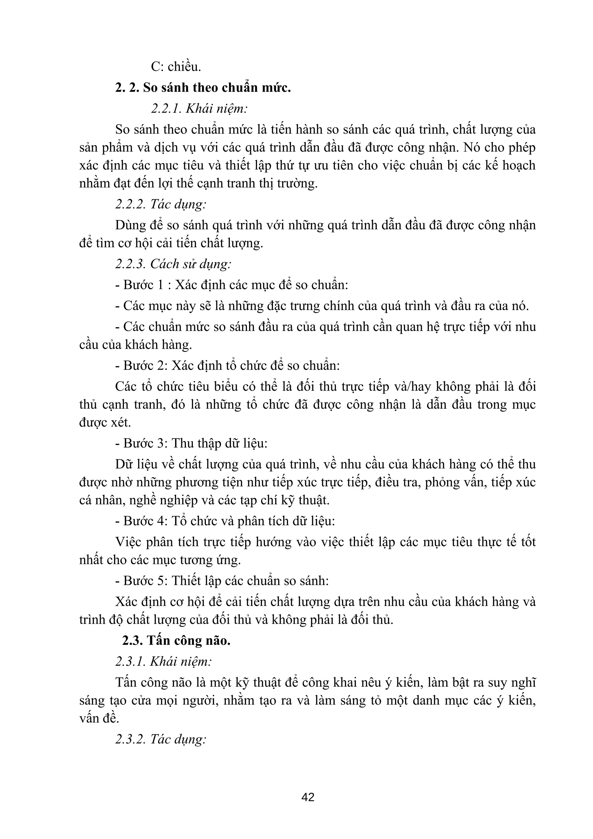 C: chiều.
2. 2. So sánh theo chuẩn mức.
2.2.1. Khái niệm:
So sánh theo chuẩn mức là tiến hành so sánh các quá trình, chất lượng của
sản phẩm và dịch vụ với các quá trình dẫn đầu đã được công nhận. Nó cho phép
xác định các mục tiêu và thiết lập thứ tự ưu tiên cho việc chuẩn bị các kế hoạch
nhằm đạt đến lợi thế cạnh tranh thị trường.
2.2.2. Tác dụng:
Dùng để so sánh quá trình với những quá trình dẫn đầu đã được công nhận
để tìm cơ hội cải tiến chất lượng.
2.2.3. Cách sử dụng:
- Bước 1 : Xác định các mục để so chuẩn:
- Các mục này sẽ là những đặc trưng chính của quá trình và đầu ra của nó.
- Các chuẩn mức so sánh đầu ra của quá trình cần quan hệ trực tiếp với nhu
cầu của khách hàng.
- Bước 2: Xác định tổ chức để so chuẩn:
Các tổ chức tiêu biểu có thể là đối thủ trực tiếp và/hay không phải là đối
thủ cạnh tranh, đó là những tổ chức đã được công nhận là dẫn đầu trong mục
được xét.
- Bước 3: Thu thập dữ liệu:
Dữ liệu về chất lượng của quá trình, về nhu cầu của khách hàng có thể thu
được nhờ những phương tiện như tiếp xúc trực tiếp, điều tra, phỏng vấn, tiếp xúc
cá nhân, nghề nghiệp và các tạp chí kỹ thuật.
- Bước 4: Tổ chức và phân tích dữ liệu:
Việc phân tích trực tiếp hướng vào việc thiết lập các mục tiêu thực tế tốt
nhất cho các mục tương ứng.
- Bước 5: Thiết lập các chuẩn so sánh:
Xác định cơ hội để cải tiến chất lượng dựa trên nhu cầu của khách hàng và
trình độ chất lượng của đối thủ và không phải là đối thủ.
2.3. Tấn công não.
2.3.1. Khái niệm:
Tấn công não là một kỹ thuật để công khai nêu ý kiến, làm bật ra suy nghĩ
sáng tạo cửa mọi người, nhằm tạo ra và làm sáng tỏ một danh mục các ý kiến,
vấn đề.
2.3.2. Tác dụng:
42
 