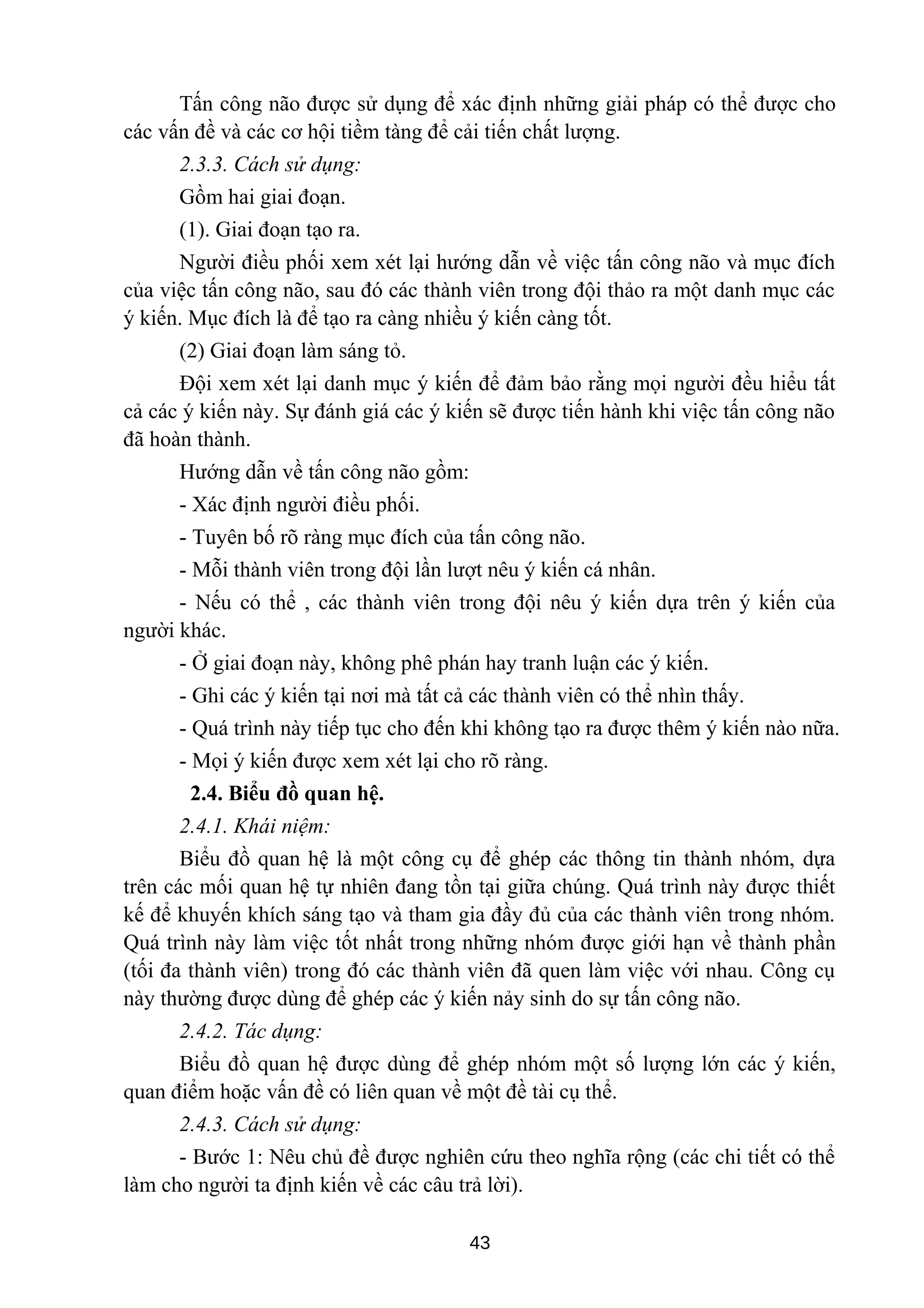 Tấn công não được sử dụng để xác định những giải pháp có thể được cho
các vấn đề và các cơ hội tiềm tàng để cải tiến chất lượng.
2.3.3. Cách sử dụng:
Gồm hai giai đoạn.
(1). Giai đoạn tạo ra.
Người điều phối xem xét lại hướng dẫn về việc tấn công não và mục đích
của việc tấn công não, sau đó các thành viên trong đội thảo ra một danh mục các
ý kiến. Mục đích là để tạo ra càng nhiều ý kiến càng tốt.
(2) Giai đoạn làm sáng tỏ.
Đội xem xét lại danh mục ý kiến để đảm bảo rằng mọi người đều hiểu tất
cả các ý kiến này. Sự đánh giá các ý kiến sẽ được tiến hành khi việc tấn công não
đã hoàn thành.
Hướng dẫn về tấn công não gồm:
- Xác định người điều phối.
- Tuyên bố rõ ràng mục đích của tấn công não.
- Mỗi thành viên trong đội lần lượt nêu ý kiến cá nhân.
- Nếu có thể , các thành viên trong đội nêu ý kiến dựa trên ý kiến của
người khác.
- Ở giai đoạn này, không phê phán hay tranh luận các ý kiến.
- Ghi các ý kiến tại nơi mà tất cả các thành viên có thể nhìn thấy.
- Quá trình này tiếp tục cho đến khi không tạo ra được thêm ý kiến nào nữa.
- Mọi ý kiến được xem xét lại cho rõ ràng.
2.4. Biểu đồ quan hệ.
2.4.1. Khái niệm:
Biểu đồ quan hệ là một công cụ để ghép các thông tin thành nhóm, dựa
trên các mối quan hệ tự nhiên đang tồn tại giữa chúng. Quá trình này được thiết
kế để khuyến khích sáng tạo và tham gia đầy đủ của các thành viên trong nhóm.
Quá trình này làm việc tốt nhất trong những nhóm được giới hạn về thành phần
(tối đa thành viên) trong đó các thành viên đã quen làm việc với nhau. Công cụ
này thường được dùng để ghép các ý kiến nảy sinh do sự tấn công não.
2.4.2. Tác dụng:
Biểu đồ quan hệ được dùng để ghép nhóm một số lượng lớn các ý kiến,
quan điểm hoặc vấn đề có liên quan về một đề tài cụ thể.
2.4.3. Cách sử dụng:
- Bước 1: Nêu chủ đề được nghiên cứu theo nghĩa rộng (các chi tiết có thể
làm cho người ta định kiến về các câu trả lời).
43
 
