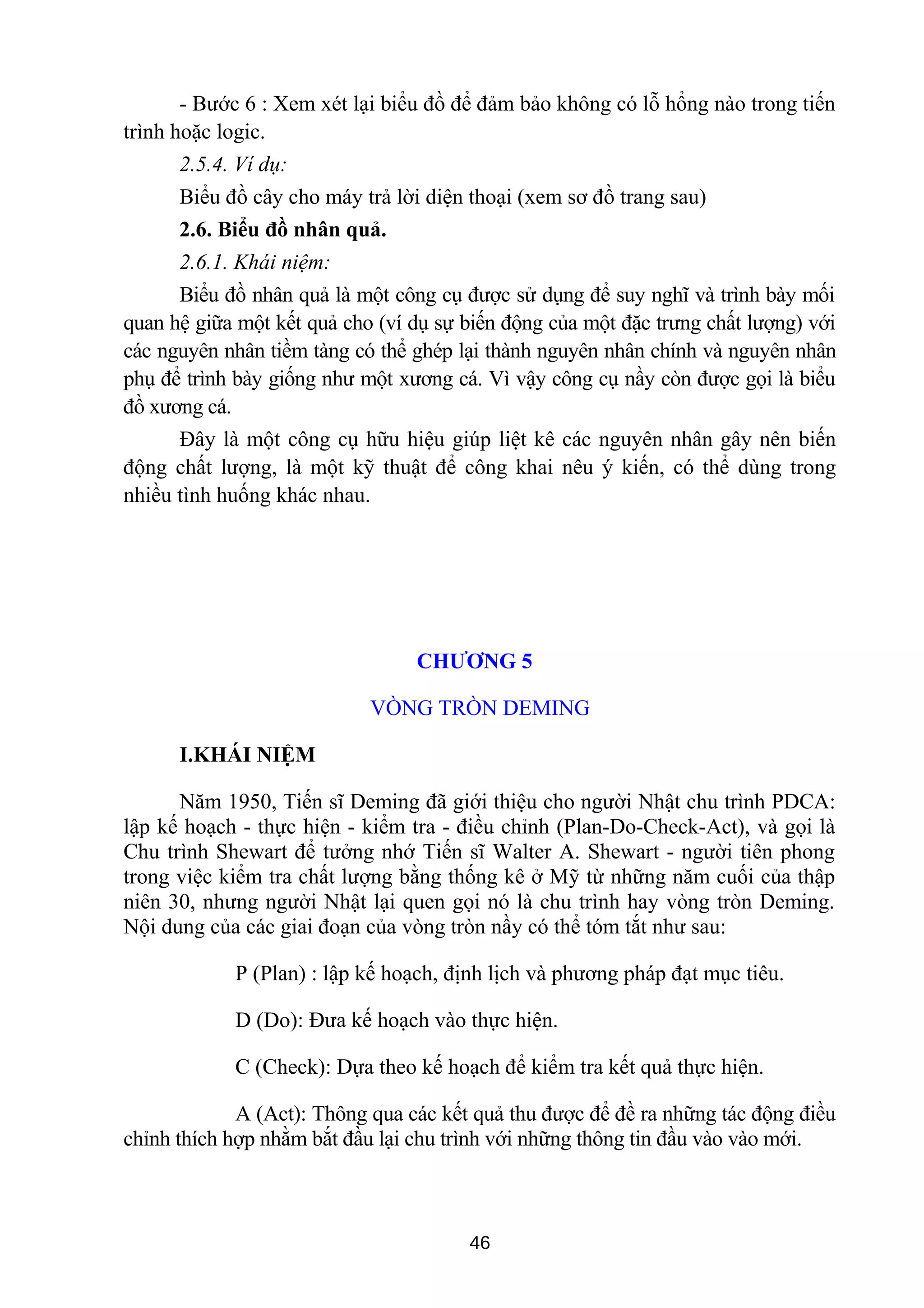 - Bước 6 : Xem xét lại biểu đồ để đảm bảo không có lỗ hổng nào trong tiến
trình hoặc logic.
2.5.4. Ví dụ:
Biểu đồ cây cho máy trả lời diện thoại (xem sơ đồ trang sau)
2.6. Biểu đồ nhân quả.
2.6.1. Khái niệm:
Biểu đồ nhân quả là một công cụ được sử dụng để suy nghĩ và trình bày mối
quan hệ giữa một kết quả cho (ví dụ sự biến động của một đặc trưng chất lượng) với
các nguyên nhân tiềm tàng có thể ghép lại thành nguyên nhân chính và nguyên nhân
phụ để trình bày giống như một xương cá. Vì vậy công cụ nầy còn được gọi là biểu
đồ xương cá.
Đây là một công cụ hữu hiệu giúp liệt kê các nguyên nhân gây nên biến
động chất lượng, là một kỹ thuật để công khai nêu ý kiến, có thể dùng trong
nhiều tình huống khác nhau.
CHƯƠNG 5
VÒNG TRÒN DEMING
I.KHÁI NIỆM
Năm 1950, Tiến sĩ Deming đã giới thiệu cho người Nhật chu trình PDCA:
lập kế hoạch - thực hiện - kiểm tra - điều chỉnh (Plan-Do-Check-Act), và gọi là
Chu trình Shewart để tưởng nhớ Tiến sĩ Walter A. Shewart - người tiên phong
trong việc kiểm tra chất lượng bằng thống kê ở Mỹ từ những năm cuối của thập
niên 30, nhưng người Nhật lại quen gọi nó là chu trình hay vòng tròn Deming.
Nội dung của các giai đoạn của vòng tròn nầy có thể tóm tắt như sau:
P (Plan) : lập kế hoạch, định lịch và phương pháp đạt mục tiêu.
D (Do): Đưa kế hoạch vào thực hiện.
C (Check): Dựa theo kế hoạch để kiểm tra kết quả thực hiện.
A (Act): Thông qua các kết quả thu được để đề ra những tác động điều
chỉnh thích hợp nhằm bắt đầu lại chu trình với những thông tin đầu vào vào mới.
46
 