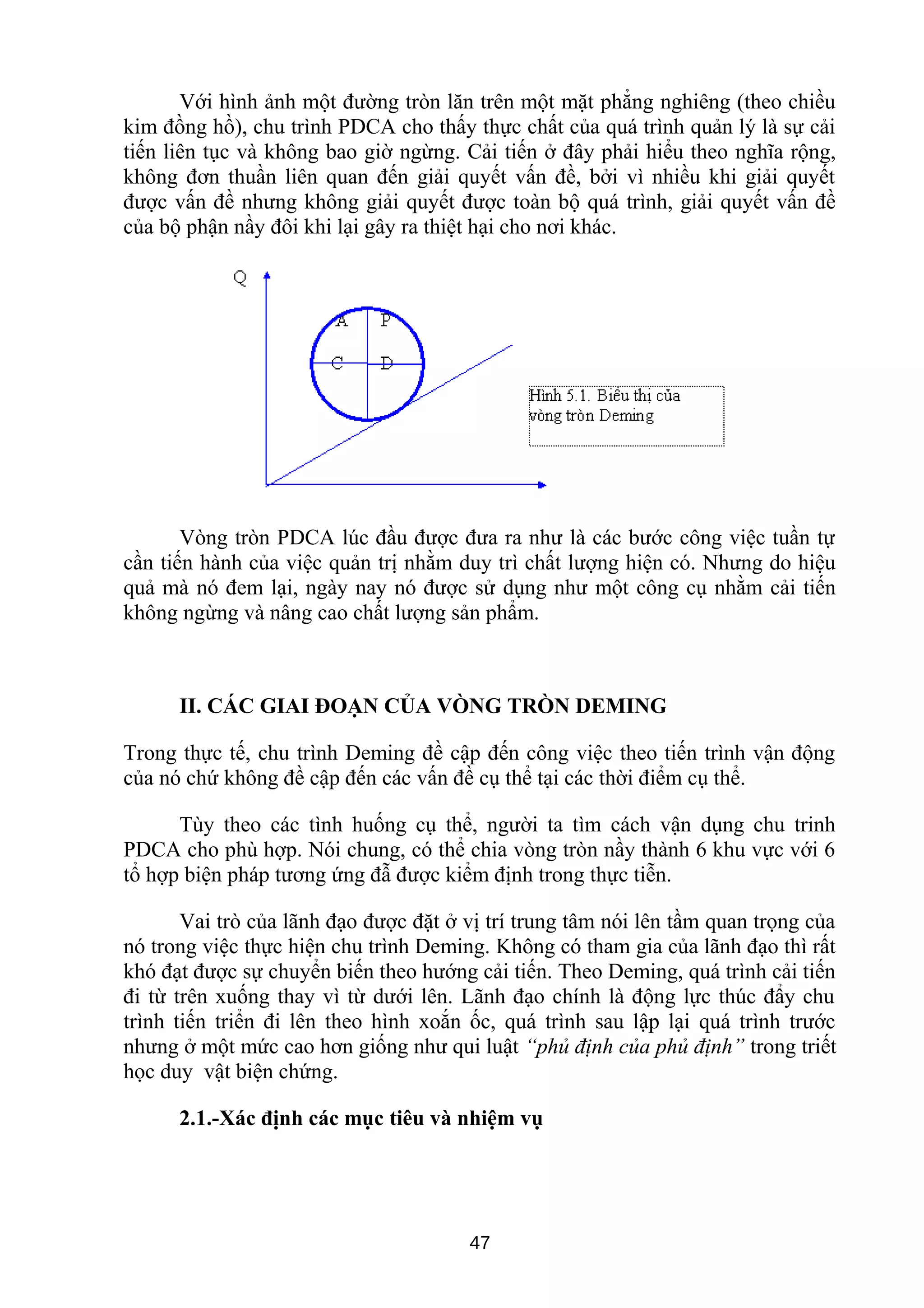 Với hình ảnh một đường tròn lăn trên một mặt phẳng nghiêng (theo chiều
kim đồng hồ), chu trình PDCA cho thấy thực chất của quá trình quản lý là sự cải
tiến liên tục và không bao giờ ngừng. Cải tiến ở đây phải hiểu theo nghĩa rộng,
không đơn thuần liên quan đến giải quyết vấn đề, bởi vì nhiều khi giải quyết
được vấn đề nhưng không giải quyết được toàn bộ quá trình, giải quyết vấn đề
của bộ phận nầy đôi khi lại gây ra thiệt hại cho nơi khác.
Vòng tròn PDCA lúc đầu được đưa ra như là các bước công việc tuần tự
cần tiến hành của việc quản trị nhằm duy trì chất lượng hiện có. Nhưng do hiệu
quả mà nó đem lại, ngày nay nó được sử dụng như một công cụ nhằm cải tiến
không ngừng và nâng cao chất lượng sản phẩm.
II. CÁC GIAI ĐOẠN CỦA VÒNG TRÒN DEMING
Trong thực tế, chu trình Deming đề cập đến công việc theo tiến trình vận động
của nó chứ không đề cập đến các vấn đề cụ thể tại các thời điểm cụ thể.
Tùy theo các tình huống cụ thể, người ta tìm cách vận dụng chu trinh
PDCA cho phù hợp. Nói chung, có thể chia vòng tròn nầy thành 6 khu vực với 6
tổ hợp biện pháp tương ứng đẫ được kiểm định trong thực tiễn.
Vai trò của lãnh đạo được đặt ở vị trí trung tâm nói lên tầm quan trọng của
nó trong việc thực hiện chu trình Deming. Không có tham gia của lãnh đạo thì rất
khó đạt được sự chuyển biến theo hướng cải tiến. Theo Deming, quá trình cải tiến
đi từ trên xuống thay vì từ dưới lên. Lãnh đạo chính là động lực thúc đẩy chu
trình tiến triển đi lên theo hình xoắn ốc, quá trình sau lập lại quá trình trước
nhưng ở một mức cao hơn giống như qui luật “phủ định của phủ định” trong triết
học duy vật biện chứng.
2.1.-Xác định các mục tiêu và nhiệm vụ
47
 