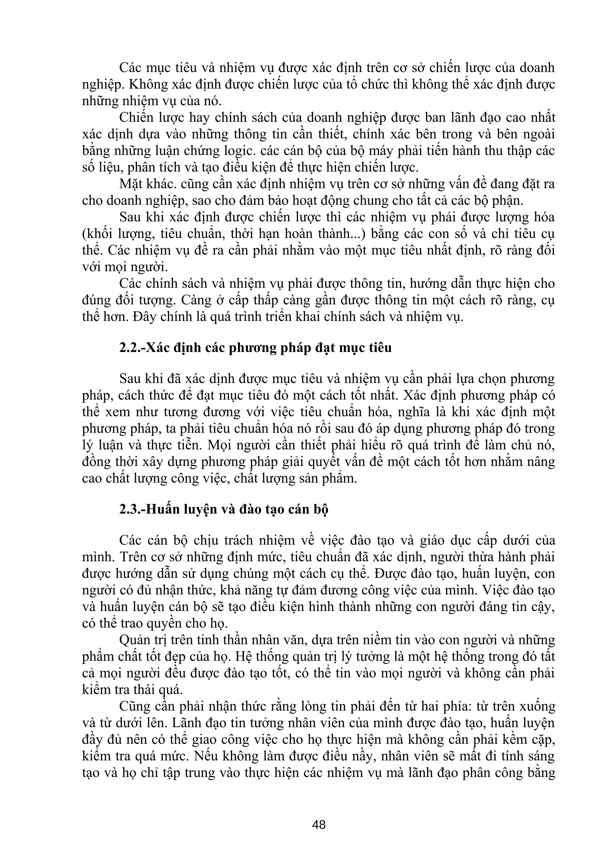 Các mục tiêu và nhiệm vụ được xác định trên cơ sở chiến lược của doanh
nghiệp. Không xác định được chiến lược của tổ chức thì không thể xác định được
những nhiệm vụ của nó.
Chiến lược hay chính sách của doanh nghiệp được ban lãnh đạo cao nhất
xác dịnh dựa vào những thông tin cần thiết, chính xác bên trong và bên ngoài
bằng những luận chứng logic. các cán bộ của bộ máy phải tiến hành thu thập các
số liệu, phân tích và tạo điều kiện để thực hiện chiến lược.
Mặt khác. cũng cần xác định nhiệm vụ trên cơ sở những vấn đề đang đặt ra
cho doanh nghiệp, sao cho đảm bảo hoạt động chung cho tất cả các bộ phận.
Sau khi xác định được chiến lược thì các nhiệm vụ phải được lượng hóa
(khối lượng, tiêu chuẩn, thời hạn hoàn thành...) bằng các con số và chỉ tiêu cụ
thể. Các nhiệm vụ đề ra cần phải nhằm vào một mục tiêu nhất định, rõ ràng đối
với mọi người.
Các chính sách và nhiệm vụ phải được thông tin, hướng dẫn thực hiện cho
đúng đối tượng. Càng ở cấp thấp càng gần được thông tin một cách rõ ràng, cụ
thể hơn. Đây chính là quá trình triển khai chính sách và nhiệm vụ.
2.2.-Xác định các phương pháp đạt mục tiêu
Sau khi đã xác dịnh được mục tiêu và nhiệm vụ cần phải lựa chọn phương
pháp, cách thức để đạt mục tiêu đó một cách tốt nhất. Xác định phương pháp có
thể xem như tương đương với việc tiêu chuẩn hóa, nghĩa là khi xác định một
phương pháp, ta phải tiêu chuẩn hóa nó rồi sau đó áp dụng phương pháp đó trong
lý luận và thực tiễn. Mọi người cần thiết phải hiểu rõ quá trình để làm chủ nó,
đồng thời xây dựng phương pháp giải quyết vấn đề một cách tốt hơn nhằm nâng
cao chất lượng công việc, chất lượng sản phẩm.
2.3.-Huấn luyện và đào tạo cán bộ
Các cán bộ chịu trách nhiệm về việc đào tạo và giáo dục cấp dưới của
mình. Trên cơ sở những định mức, tiêu chuẩn đã xác dịnh, người thừa hành phải
được hướng dẫn sử dụng chúng một cách cụ thể. Được đào tạo, huấn luyện, con
người có đủ nhận thức, khả năng tự đảm đương công việc của mình. Việc đào tạo
và huấn luyện cán bộ sẽ tạo điều kiện hình thành những con người đáng tin cậy,
có thể trao quyền cho họ.
Quản trị trên tinh thần nhân văn, dựa trên niềm tin vào con người và những
phẩm chất tốt đẹp của họ. Hệ thống quản trị lý tưởng là một hệ thống trong đó tất
cả mọi người đều được đào tạo tốt, có thể tin vào mọi người và không cần phải
kiểm tra thái quá.
Cũng cần phải nhận thức rằng lòng tin phải đến từ hai phía: từ trên xuống
và từ dưới lên. Lãnh đạo tin tưởng nhân viên của mình được đào tạo, huấn luyện
đầy đủ nên có thể giao công việc cho họ thực hiện mà không cần phải kềm cặp,
kiểm tra quá mức. Nếu không làm được điều nầy, nhân viên sẽ mất đi tính sáng
tạo và họ chỉ tập trung vào thực hiện các nhiệm vụ mà lãnh đạo phân công bằng
48
 