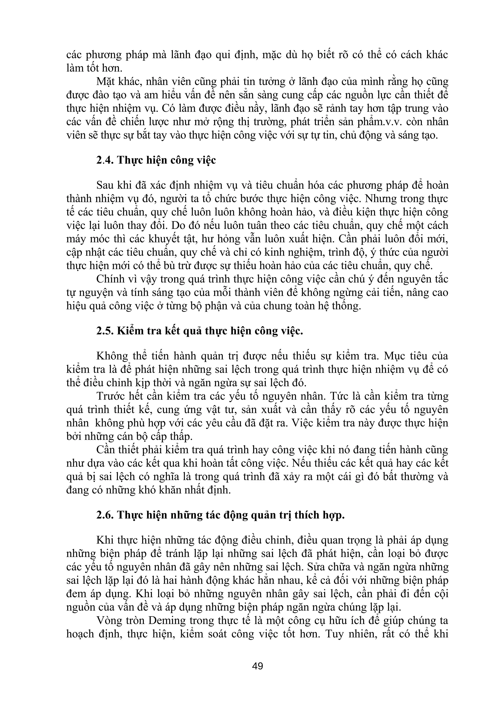 các phương pháp mà lãnh đạo qui định, mặc dù họ biết rõ có thể có cách khác
làm tốt hơn.
Mặt khác, nhân viên cũng phải tin tưởng ở lãnh đạo của mình rằng họ cũng
được đào tạo và am hiểu vấn đề nên sẳn sàng cung cấp các nguồn lực cần thiết để
thực hiện nhiệm vụ. Có làm được điều nầy, lãnh đạo sẽ rảnh tay hơn tập trung vào
các vấn đề chiến lược như mở rộng thị trường, phát triển sản phẩm.v.v. còn nhân
viên sẽ thực sự bắt tay vào thực hiện công việc với sự tự tin, chủ động và sáng tạo.
2.4. Thực hiện công việc
Sau khi đã xác định nhiệm vụ và tiêu chuẩn hóa các phương pháp để hoàn
thành nhiệm vụ đó, người ta tổ chức bước thực hiện công việc. Nhưng trong thực
tế các tiêu chuẩn, quy chế luôn luôn không hoàn hảo, và điều kiện thực hiện công
việc lại luôn thay đổi. Do đó nếu luôn tuân theo các tiêu chuẩn, quy chế một cách
máy móc thì các khuyết tật, hư hỏng vẫn luôn xuất hiện. Cần phải luôn đổi mới,
cập nhật các tiêu chuẩn, quy chế và chỉ có kinh nghiệm, trình độ, ý thức của người
thực hiện mới có thể bù trừ được sự thiếu hoàn hảo của các tiêu chuẩn, quy chế.
Chính vì vậy trong quá trình thực hiện công việc cần chú ý đến nguyên tắc
tự nguyện và tính sáng tạo của mỗi thành viên để không ngừng cải tiến, nâng cao
hiệu quả công việc ở từng bộ phận và của chung toàn hệ thống.
2.5. Kiểm tra kết quả thực hiện công việc.
Không thể tiến hành quản trị được nếu thiếu sự kiểm tra. Mục tiêu của
kiểm tra là để phát hiện những sai lệch trong quá trình thực hiện nhiệm vụ để có
thể điều chỉnh kịp thời và ngăn ngừa sự sai lệch đó.
Trước hết cần kiểm tra các yếu tố nguyên nhân. Tức là cần kiểm tra từng
quá trình thiết kế, cung ứng vật tư, sản xuất và cần thấy rõ các yếu tố nguyên
nhân không phù hợp với các yêu cầu đã đặt ra. Việc kiểm tra này được thực hiện
bởi những cán bộ cấp thấp.
Cần thiết phải kiểm tra quá trình hay công việc khi nó đang tiến hành cũng
như dựa vào các kết qua khi hoàn tất công việc. Nếu thiếu các kết quả hay các kết
quả bị sai lệch có nghĩa là trong quá trình đã xảy ra một cái gì đó bất thường và
đang có những khó khăn nhất định.
2.6. Thực hiện những tác động quản trị thích hợp.
Khi thực hiện những tác động điều chỉnh, điều quan trọng là phải áp dụng
những biện pháp để tránh lặp lại những sai lệch đã phát hiện, cần loại bỏ được
các yếu tố nguyên nhân đã gây nên những sai lệch. Sửa chữa và ngăn ngừa những
sai lệch lặp lại đó là hai hành động khác hẳn nhau, kể cả đối với những biện pháp
đem áp dụng. Khi loại bỏ những nguyên nhân gây sai lệch, cần phải đi đến cội
nguồn của vấn đề và áp dụng những biện pháp ngăn ngừa chúng lặp lại.
Vòng tròn Deming trong thực tế là một công cụ hữu ích để giúp chúng ta
hoạch định, thực hiện, kiểm soát công việc tốt hơn. Tuy nhiên, rất có thể khi
49
 