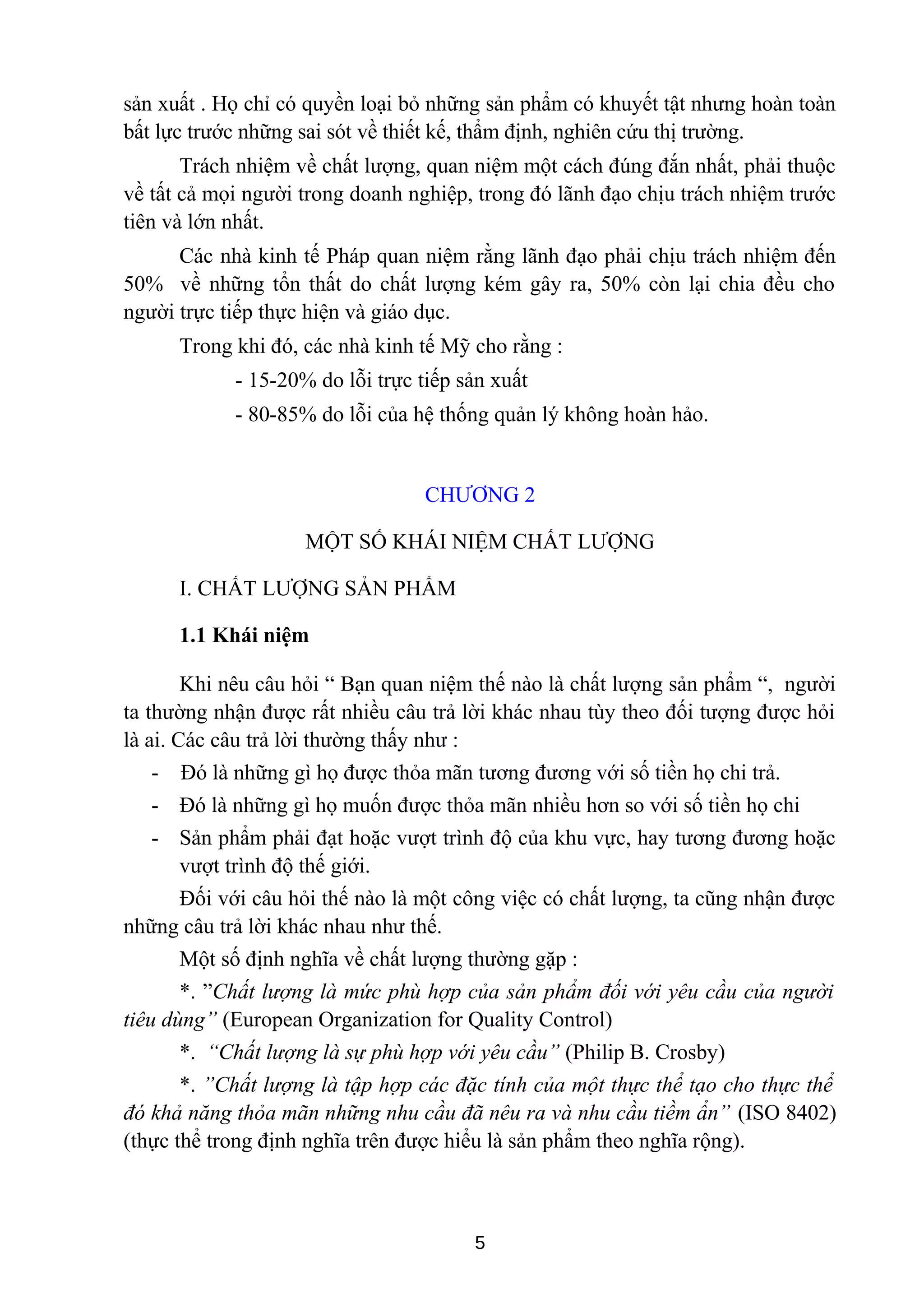 sản xuất . Họ chỉ có quyền loại bỏ những sản phẩm có khuyết tật nhưng hoàn toàn
bất lực trước những sai sót về thiết kế, thẩm định, nghiên cứu thị trường.
Trách nhiệm về chất lượng, quan niệm một cách đúng đắn nhất, phải thuộc
về tất cả mọi người trong doanh nghiệp, trong đó lãnh đạo chịu trách nhiệm trước
tiên và lớn nhất.
Các nhà kinh tế Pháp quan niệm rằng lãnh đạo phải chịu trách nhiệm đến
50% về những tổn thất do chất lượng kém gây ra, 50% còn lại chia đều cho
người trực tiếp thực hiện và giáo dục.
Trong khi đó, các nhà kinh tế Mỹ cho rằng :
- 15-20% do lỗi trực tiếp sản xuất
- 80-85% do lỗi của hệ thống quản lý không hoàn hảo.
CHƯƠNG 2
MỘT SỐ KHÁI NIỆM CHẤT LƯỢNG
I. CHẤT LƯỢNG SẢN PHẨM
1.1 Khái niệm
Khi nêu câu hỏi “ Bạn quan niệm thế nào là chất lượng sản phẩm “, người
ta thường nhận được rất nhiều câu trả lời khác nhau tùy theo đối tượng được hỏi
là ai. Các câu trả lời thường thấy như :
- Đó là những gì họ được thỏa mãn tương đương với số tiền họ chi trả.
- Đó là những gì họ muốn được thỏa mãn nhiều hơn so với số tiền họ chi
- Sản phẩm phải đạt hoặc vượt trình độ của khu vực, hay tương đương hoặc
vượt trình độ thế giới.
Đối với câu hỏi thế nào là một công việc có chất lượng, ta cũng nhận được
những câu trả lời khác nhau như thế.
Một số định nghĩa về chất lượng thường gặp :
*. ”Chất lượng là mức phù hợp của sản phẩm đối với yêu cầu của người
tiêu dùng” (European Organization for Quality Control)
*. “Chất lượng là sự phù hợp với yêu cầu” (Philip B. Crosby)
*. ”Chất lượng là tập hợp các đặc tính của một thực thể tạo cho thực thể
đó khả năng thỏa mãn những nhu cầu đã nêu ra và nhu cầu tiềm ẩn” (ISO 8402)
(thực thể trong định nghĩa trên được hiểu là sản phẩm theo nghĩa rộng).
5
 