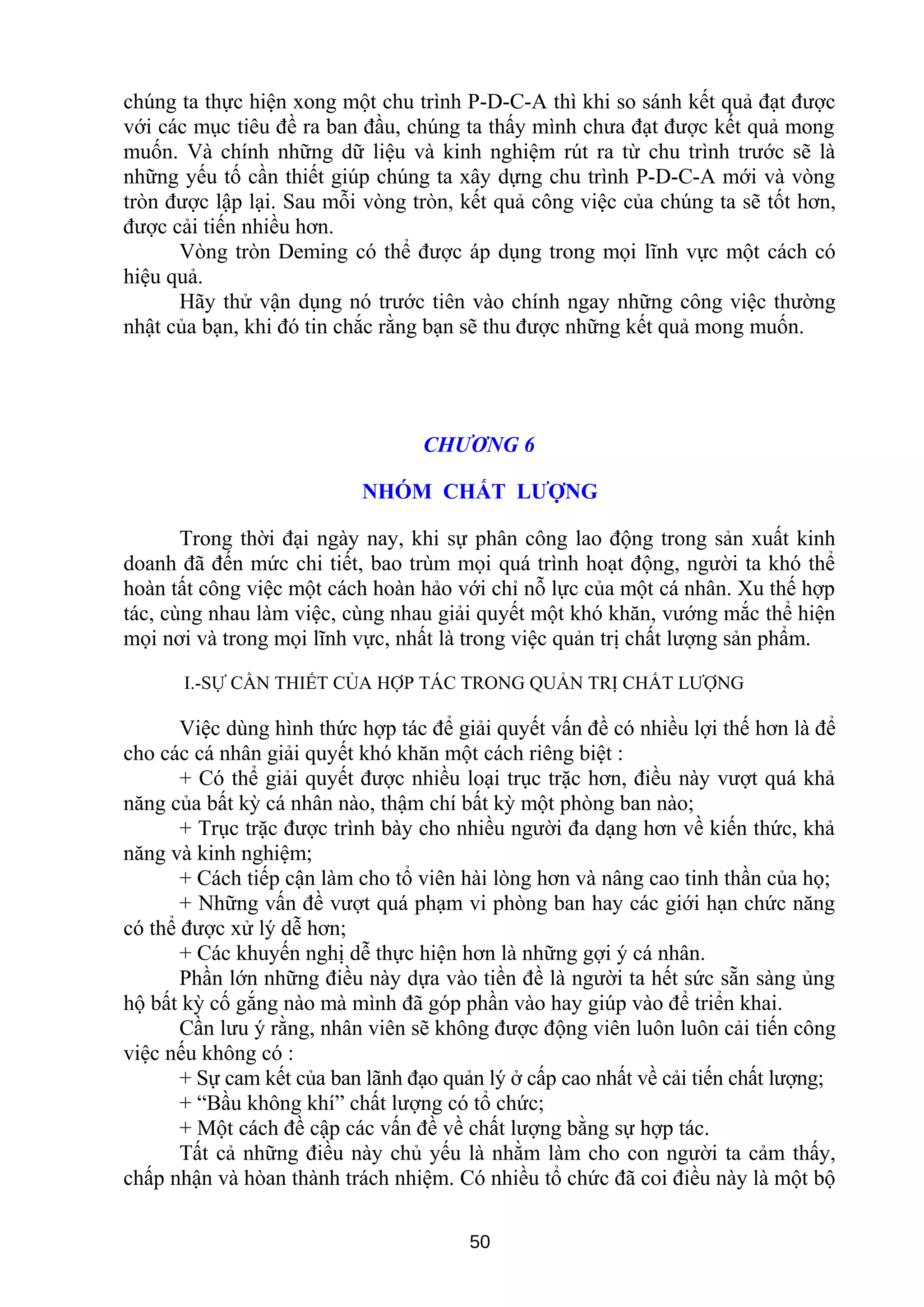 chúng ta thực hiện xong một chu trình P-D-C-A thì khi so sánh kết quả đạt được
với các mục tiêu đề ra ban đầu, chúng ta thấy mình chưa đạt được kết quả mong
muốn. Và chính những dữ liệu và kinh nghiệm rút ra từ chu trình trước sẽ là
những yếu tố cần thiết giúp chúng ta xây dựng chu trình P-D-C-A mới và vòng
tròn được lập lại. Sau mỗi vòng tròn, kết quả công việc của chúng ta sẽ tốt hơn,
được cải tiến nhiều hơn.
Vòng tròn Deming có thể được áp dụng trong mọi lĩnh vực một cách có
hiệu quả.
Hãy thử vận dụng nó trước tiên vào chính ngay những công việc thường
nhật của bạn, khi đó tin chắc rằng bạn sẽ thu được những kết quả mong muốn.
CHƯƠNG 6
NHÓM CHẤT LƯỢNG
Trong thời đại ngày nay, khi sự phân công lao động trong sản xuất kinh
doanh đã đến mức chi tiết, bao trùm mọi quá trình hoạt động, người ta khó thể
hoàn tất công việc một cách hoàn hảo với chỉ nỗ lực của một cá nhân. Xu thế hợp
tác, cùng nhau làm việc, cùng nhau giải quyết một khó khăn, vướng mắc thể hiện
mọi nơi và trong mọi lĩnh vực, nhất là trong việc quản trị chất lượng sản phẩm.
I.-SỰ CẦN THIẾT CỦA HỢP TÁC TRONG QUẢN TRỊ CHẤT LƯỢNG
Việc dùng hình thức hợp tác để giải quyết vấn đề có nhiều lợi thế hơn là để
cho các cá nhân giải quyết khó khăn một cách riêng biệt :
+ Có thể giải quyết được nhiều loại trục trặc hơn, điều này vượt quá khả
năng của bất kỳ cá nhân nào, thậm chí bất kỳ một phòng ban nào;
+ Trục trặc được trình bày cho nhiều người đa dạng hơn về kiến thức, khả
năng và kinh nghiệm;
+ Cách tiếp cận làm cho tổ viên hài lòng hơn và nâng cao tinh thần của họ;
+ Những vấn đề vượt quá phạm vi phòng ban hay các giới hạn chức năng
có thể được xử lý dễ hơn;
+ Các khuyến nghị dễ thực hiện hơn là những gợi ý cá nhân.
Phần lớn những điều này dựa vào tiền đề là người ta hết sức sẵn sàng ủng
hộ bất kỳ cố gắng nào mà mình đã góp phần vào hay giúp vào để triển khai.
Cần lưu ý rằng, nhân viên sẽ không được động viên luôn luôn cải tiến công
việc nếu không có :
+ Sự cam kết của ban lãnh đạo quản lý ở cấp cao nhất về cải tiến chất lượng;
+ “Bầu không khí” chất lượng có tổ chức;
+ Một cách đề cập các vấn đề về chất lượng bằng sự hợp tác.
Tất cả những điều này chủ yếu là nhằm làm cho con người ta cảm thấy,
chấp nhận và hòan thành trách nhiệm. Có nhiều tổ chức đã coi điều này là một bộ
50
 