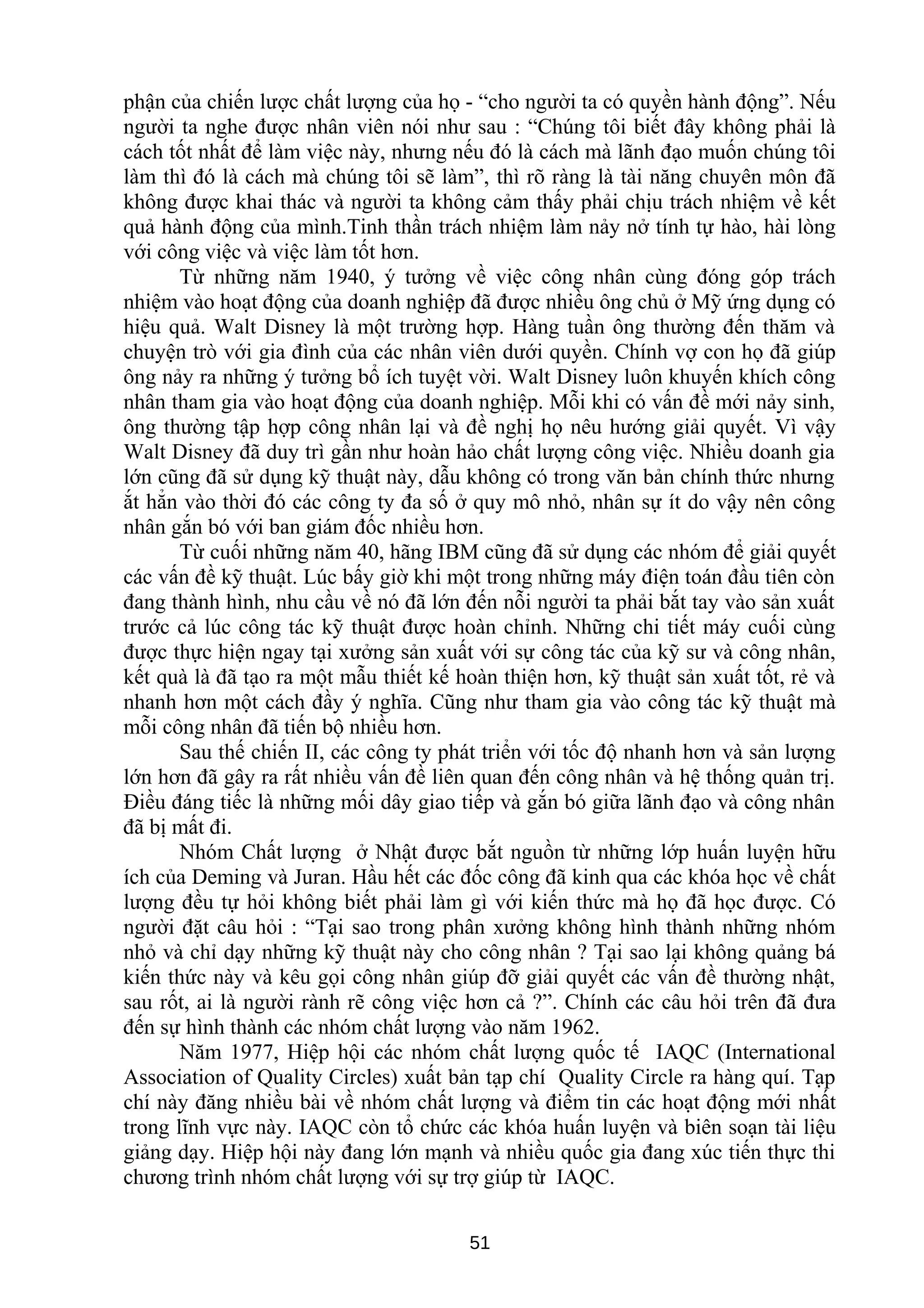 phận của chiến lược chất lượng của họ - “cho người ta có quyền hành động”. Nếu
người ta nghe được nhân viên nói như sau : “Chúng tôi biết đây không phải là
cách tốt nhất để làm việc này, nhưng nếu đó là cách mà lãnh đạo muốn chúng tôi
làm thì đó là cách mà chúng tôi sẽ làm”, thì rõ ràng là tài năng chuyên môn đã
không được khai thác và người ta không cảm thấy phải chịu trách nhiệm về kết
quả hành động của mình.Tinh thần trách nhiệm làm nảy nở tính tự hào, hài lòng
với công việc và việc làm tốt hơn.
Từ những năm 1940, ý tưởng về việc công nhân cùng đóng góp trách
nhiệm vào hoạt động của doanh nghiệp đã được nhiều ông chủ ở Mỹ ứng dụng có
hiệu quả. Walt Disney là một trường hợp. Hàng tuần ông thường đến thăm và
chuyện trò với gia đình của các nhân viên dưới quyền. Chính vợ con họ đã giúp
ông nảy ra những ý tưởng bổ ích tuyệt vời. Walt Disney luôn khuyến khích công
nhân tham gia vào hoạt động của doanh nghiệp. Mỗi khi có vấn đề mới nảy sinh,
ông thường tập hợp công nhân lại và đề nghị họ nêu hướng giải quyết. Vì vậy
Walt Disney đã duy trì gần như hoàn hảo chất lượng công việc. Nhiều doanh gia
lớn cũng đã sử dụng kỹ thuật này, dẫu không có trong văn bản chính thức nhưng
ắt hẳn vào thời đó các công ty đa số ở quy mô nhỏ, nhân sự ít do vậy nên công
nhân gắn bó với ban giám đốc nhiều hơn.
Từ cuối những năm 40, hãng IBM cũng đã sử dụng các nhóm để giải quyết
các vấn đề kỹ thuật. Lúc bấy giờ khi một trong những máy điện toán đầu tiên còn
đang thành hình, nhu cầu về nó đã lớn đến nỗi người ta phải bắt tay vào sản xuất
trước cả lúc công tác kỹ thuật được hoàn chỉnh. Những chi tiết máy cuối cùng
được thực hiện ngay tại xưởng sản xuất với sự công tác của kỹ sư và công nhân,
kết quà là đã tạo ra một mẫu thiết kế hoàn thiện hơn, kỹ thuật sản xuất tốt, rẻ và
nhanh hơn một cách đầy ý nghĩa. Cũng như tham gia vào công tác kỹ thuật mà
mỗi công nhân đã tiến bộ nhiều hơn.
Sau thế chiến II, các công ty phát triển với tốc độ nhanh hơn và sản lượng
lớn hơn đã gây ra rất nhiều vấn đề liên quan đến công nhân và hệ thống quản trị.
Điều đáng tiếc là những mối dây giao tiếp và gắn bó giữa lãnh đạo và công nhân
đã bị mất đi.
Nhóm Chất lượng ở Nhật được bắt nguồn từ những lớp huấn luyện hữu
ích của Deming và Juran. Hầu hết các đốc công đã kinh qua các khóa học về chất
lượng đều tự hỏi không biết phải làm gì với kiến thức mà họ đã học được. Có
người đặt câu hỏi : “Tại sao trong phân xưởng không hình thành những nhóm
nhỏ và chỉ dạy những kỹ thuật này cho công nhân ? Tại sao lại không quảng bá
kiến thức này và kêu gọi công nhân giúp đỡ giải quyết các vấn đề thường nhật,
sau rốt, ai là người rành rẽ công việc hơn cả ?”. Chính các câu hỏi trên đã đưa
đến sự hình thành các nhóm chất lượng vào năm 1962.
Năm 1977, Hiệp hội các nhóm chất lượng quốc tế IAQC (International
Association of Quality Circles) xuất bản tạp chí Quality Circle ra hàng quí. Tạp
chí này đăng nhiều bài về nhóm chất lượng và điểm tin các hoạt động mới nhất
trong lĩnh vực này. IAQC còn tổ chức các khóa huấn luyện và biên soạn tài liệu
giảng dạy. Hiệp hội này đang lớn mạnh và nhiều quốc gia đang xúc tiến thực thi
chương trình nhóm chất lượng với sự trợ giúp từ IAQC.
51
 